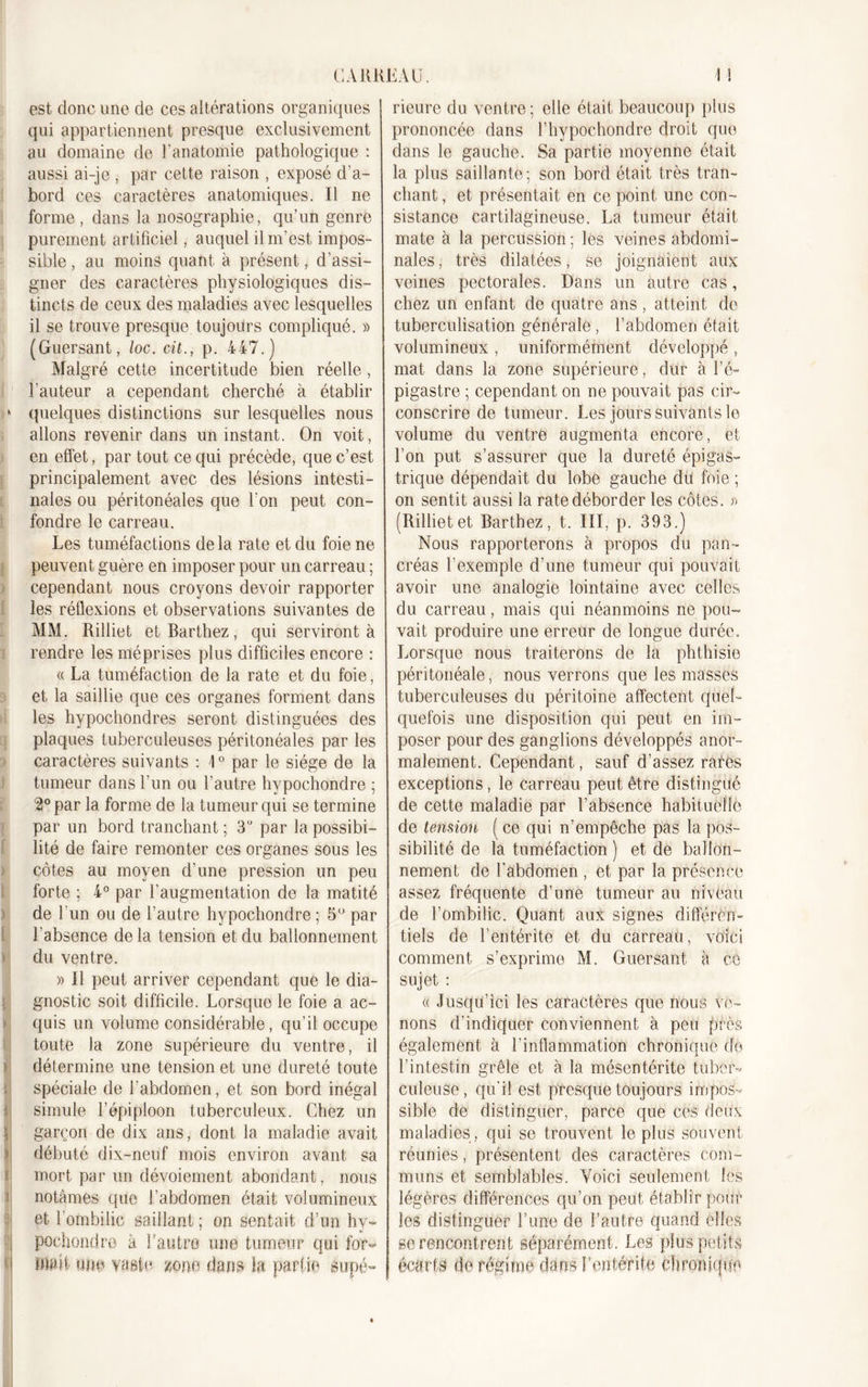 est donc une de ces altérations organiques qui appartiennent presque exclusivement au domaine de l’anatomie pathologique : aussi ai-je , par cette raison , exposé d’a- bord ces caractères anatomiques. Il ne forme , dans la nosographie, qu’un genre purement artificiel, auquel il m’est impos- sible , au moins quant à présent, d’assi- gner des caractères physiologiques dis- tincts de ceux des maladies avec lesquelles il se trouve presque toujours compliqué. » (Guersant, loc. cit., p. 447.) Malgré cette incertitude bien réelle , l'auteur a cependant cherché à établir » quelques distinctions sur lesquelles nous allons revenir dans un instant. On voit, en effet, par tout ce qui précède, que c’est principalement avec des lésions intesti- nales ou péritonéales que l'on peut con- fondre le carreau. Les tuméfactions de la rate et du foie ne peuvent guère en imposer pour un carreau ; cependant nous croyons devoir rapporter les réflexions et observations suivantes de MM. Rilliet et Barthez, qui serviront à rendre les méprises plus difficiles encore : « La tuméfaction de la rate et du foie, et la saillie que ces organes forment dans les hypochondres seront distinguées des plaques tuberculeuses péritonéales par les caractères suivants : 1° par le siège de la tumeur dans l'un ou l’autre hypochondre ; 2° par la forme de la tumeur qui se termine par un bord tranchant ; 3U par la possibi- lité de faire remonter ces organes sous les côtes au moyen d’une pression un peu forte ; 4° par l’augmentation de la matité de l'un ou de l’autre hypochondre ; 5° par l'absence delà tension et du ballonnement du ventre. » Il peut arriver cependant que le dia- gnostic soit difficile. Lorsque le foie a ac- quis un volume considérable, qu’il occupe toute la zone supérieure du ventre, il détermine une tension et une dureté toute spéciale de l'abdomen, et son bord inégal simule l’épiploon tuberculeux. Chez un garçon de dix ans, dont la maladie avait débuté dix-neuf mois environ avant sa mort par un dévoiement abondant, nous notâmes que l’abdomen était volumineux et l'ombilic saillant ; on sentait d’un hy- q pochondro à l'autre une tumeur qui for- a malt une vaste /me dans h partie supé- rieure du ventre ; elle était beaucoup plus prononcée dans l’hypochondre droit que dans le gauche. Sa partie moyenne était la plus saillante; son bord était très tran- chant , et présentait en ce point une con- sistance cartilagineuse. La tumeur était mate à la percussion ; les veines abdomi- nales , très dilatées, se joignaient aux veines pectorales. Dans un autre cas, chez un enfant de quatre ans , atteint de tuberculisation générale, l’abdomen était volumineux , uniformément développé , mat dans la zone supérieure, dur à l’é- pigastre ; cependant on ne pouvait pas cir- conscrire de tumeur. Les jours suivants le volume du ventre augmenta encore, et l’on put s’assurer que la dureté épigas- trique dépendait du lobe gauche dü foie ; on sentit aussi la rate déborder les côtes. » (Rillietet Barthez, t. III, p. 393.) Nous rapporterons à propos du pan- créas l’exemple d’une tumeur qui pouvait avoir une analogie lointaine avec celles du carreau, mais qui néanmoins ne pou- vait produire une erreur de longue durée. Lorsque nous traiterons de la phthisie péritonéale, nous verrons que les masses tuberculeuses du péritoine affectent quel- quefois une disposition qui peut en im- poser pour des ganglions développés anor- malement. Cependant, sauf d’assez rates exceptions, le carreau peut être distingué de cette maladie par l’absence habituelle de tension ( ce qui n’empêche pas la pos- sibilité de la tuméfaction ) et de ballon- nement de l’abdomen , et par la présence assez fréquente d’une tumeur au nivèau de l’ombilic. Quant aux signes différen- tiels de l’entérite et du carreau, voici comment s’exprime M. Guersant à ce sujet : « Jusqu’ici les caractères que nous ve- nons d’indiquer conviennent à peu près également à l’inflammation chronique de l’intestin grêle et à la mésentérite tuber- culeuse, qu’il est presque toujours impos- sible de distinguer, parce que ces deux maladies , qui se trouvent le plus souvent réunies, présentent des caractères com- muns et semblables. Voici seulement les légères différences qu’on peut établir pour les distinguer l’une de l’autre quand elles ge rencontrent séparément. Les plus petits écarts de régime dans h entérite cîiromqun