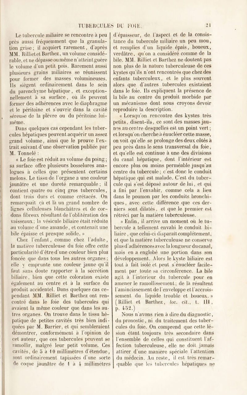 Le tubercule miliaire se rencontre à peu près aussi fréquemment que la granula- tion grise ; il acquiert rarement, d’après MM. Rillietet Barthez, un volume considé- rable, et ne dépasse ou même n’atteint guère le volume d’un petit pois. Rarement aussi plusieurs grains miliaires se réunissent pour former des masses volumineuses. Ils siègent ordinairement dans le sein du parenchyme hépatique , et exception- nellement à sa surface, où ils peuvent former des adhérences avec le diaphragme et le péritoine et s’ouvrir dans la cavité séreuse de la plèvre ou du péritoine lui- même. Dans quelques cas cependant les tuber- cules hépatiques peuvent acquérir un assez grand volume, ainsi que le prouve l’ex- trait suivant d’une observation publiée par M. Tonnelé : « Le foie est réduit au volume du poing ; sa surface offre plusieurs bosselures ana- logues à celles que présentent certains melons. Le tissu de l’organe a une couleur jaunâtre et une dureté remarquable ; il contient quatre ou cinq gros tubercules, dont trois durs et comme crétacés. On remarquait ça et là un grand nombre de lignes celluleuses blanchâtres et de cor- dons fibreux résultant de l’oblitération des vaisseaux; la vésicule biliaire était réduite au volume d'une amande, et contenait une bile épaisse et presque solide. » Chez l’enfant, comme chez l’adulte, la matière tuberculeuse du foie offre cette particularité d’être d une couleur bien plus foncée que dans tous les autres organes ; elle y emprunte une couleur jaune qu’il faut sans doute rapporter à la sécrétion biliaire, bien que cette coloration existe également au centre et à la surface du produit accidentel. Dans quelques cas ce- pendant MM. Rilliet et Barthez ont ren- contré dans le foie des tubercules qui avaient la même couleur que dans les au- tres organes. On trouve dans le tissu hé- patique de petites cavités très bien indi - quées par M. Barrier, et qui sembleraient démontrer, conformément à l'opinion de cet auteur, que ces tubercules peuvent se ramollir, malgré leur petit volume. Ces cavités, de 5 à 1 0 millimètres d’étendue, sont ordinairement tapissées d’une sorte de coque jaunâtre de 1 M millimètres d’épaisseur, de l’aspect et de la consis- tance du tubercule miliaire un peu mou, et remplies d’un liquide épais, boueux, verdâtre, qu’on a considéré comme de la bile. MM. Rilliet et Barthez ne doutent pas non plus de la nature tuberculeuse de ces kystes qu’ils n’ont rencontrés que chez des enfants tuberculeux, et le plus souvent alors que d’autres tubercules existaient dans le foie. Ils expliquent la présence de la bile au centre du produit morbide par un mécanisme dont nous croyons devoir reproduire la description. « Lorsqu’on rencontre des kystes très petits, disent-ils, ce sont des masses jau- nes au centre desquelles est un point vert ; et lorsqu’on cherche à énucléer cette masse, on voit qu’elle se prolonge des deux côtés à peu près dans le sens transversal du foie, et qu’elle est continue à une des divisions du canal hépatique, dont l’intérieur est encore plus ou moins perméable jusqu’au centre du tubercule; c'est donc le conduit hépatique qui est malade. C’est du tuber- cule qui s’est déposé autour de lui, et qui a fini par l’envahir, comme cela a lieu dans le poumon par les conduits bronchi- ques , avec cette différence que ces der- niers sont dilatés, et que le premier est rétréci par la matière tuberculeuse. » Enfin, il arrive un moment où le tu- bercule a tellement envahi le conduit bi- liaire , que celui-ci disparaît complètement, et que la matière tuberculeuse ne conserve plus d’adhérences avec la longueur du canal, mais en a englobé une portion dans son développement. Alors le kyste biliaire est tout à fait isolé et peut s'énucléer facile- ment par toute sa circonférence. La bile agit à F intérieur du tubercule pour en amener le ramollissement; de là résultent T amincissement de l'enveloppe et l’accrois- sement du liquide trouble et boueux. » (Rilliet et Barthez, loc. cü., t. lll, p. 452.) Nous n'avons rien à dire du diagnostic, du pronostic, ni du traitement des tuber- cules du foie. On comprend que cette lé- sion étant toujours très secondaire dans l’ensemble de celles qui constituent l’af- fection tuberculeuse, elle ne doit jamais attirer d’une manière spéciale l’attention du médecin. Au reste, il est très remar- quable que les tubercules hépatiques ne