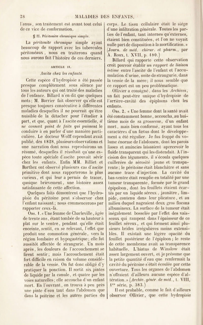 l'anus, son traitement est avant tout celui de ce vice de conformation. § II. Péritonite chronique simple. La péritonite chronique simple ayant beaucoup de rapport avec les tubercules péritonéaux, nous en traiterons quand nous aurons fait l’histoire de ces derniers. ARTICLE II. Ascite chez les enfants. Cette espèce d’hydropisie a été passée presque complètement sous silence par tous les auteurs qui ont traité des maladies de l’enfance. Billard n’en dit que quelques mots; M. Barrier fait observer qu'elle est presque toujours consécutive à différentes maladies desquelles il ne pourrait qu’être nuisible de la détacher pour l’étudier à part, et que, quanta l’ascite essentielle, il ne connaît point de faits qui puissent le conduire à en parler d’une manière parti- culière. Le docteur Wolfif cependant avait publié, dès 4 828, plusieurs observations et une narration dont nous reproduirons un résumé, desquelles il résultait qu’une es- pèce toute spéciale d’ascite pouvait sévir chez les enfants. Enfin MM. Rilliet et Barthez ont observé plusieurs cas d’ascite primitive dont nous rapporterons le plus curieux, et qui leur a permis de tracer, quoique brièvement, une histoire assez satisfaisante de cette affection. Quelques faits démontrent que l’hydro- pisie du péritoine peut s’observer chez l’enfant naissant ; nous commencerons par rapporter ceux-là. Obs. 1. « Une femme de Charleville, âgée de trente ans, étant tombée de sa hauteur à plat sur le ventre, pendant quelle était enceinte, sentit, en se relevant, l’effet que produit une commotion générale, vers la région lombaire et hypogastrique ; elle fut aussitôt affectée de strangurie. Un mois après , les douleurs de l’accouchement se firent sentir; mais l’accouchement était fort difficile en raison du volume considé- rable de la vessie. On fut donc obligé d’y pratiquer la ponction. Il sortit six pintes de liquide par la canule, et quatre par les voies naturelles; elle accoucha d’un enfant mort. En l’ouvrant, on trouva à peu près une pinte d’eau tant dans l’abdomen que dans la poitrine et les autres parties du corps. Le tissu cellulaire était le siège d’une infiltration générale. Toutes les par- ties de l’enfant, tant internes qu’externes, étaient bien constituées, et l’on ne voyait nulle part de disposition à la mortification. » (Journ. de méd. chirur. et pharm., par A. Roux, t. XVII, p. 180.) Billard qui rapporte cette observation croit pouvoir établir un rapport de liaison intime entre l’ascite de l’enfant et l’accu- mulation d’urine, suite de strangurie, dans la vessie de la mère ; il nous semble que ce rapport est un peu problématique. Ollivier a consigné, dans les Archives, un fait peut-être unique d’hydropisie de l’arrière-cavité des épiploons chez les enfants. Obs. 2. « Une femme dont la santé avait été constamment bonne, accoucha, au hui- tième mois de sa grossesse, d’un enfant mort, mais bien conformé, ayant tous les caractères d'un fœtus dont le développe- ment a été régulier. Je fus frappé du vo- lume énorme de l’abdomen, dont les parois lisses et amincies laissaient apercevoir le fluide transparent qui les distendait. A l’in- cision des téguments, il s’écoula quelques cuillerées de sérosité jaune et transpa- rente; le péritoine était blanchâtre et sans aucune trace d’injection. La cavité du bas-ventre était remplie en totalité par une tumeur transparente, formée par le grand épipoloon, dont les feuillets étaient écar- tés par un liquide séreux , jaunâtre , lim- pide, contenu dans leur plicature, et au milieu duquel nageaient deux gros flocons albumineux. La surface de la tumeur était inégalement bosselée par l’effet des vais- seaux qui rampent dans l’épaisseur de ce feuillet séreux, et qui forment ainsi plu- sieurs brides irrégulières moins extensi- bles. Il existait une légère opacité du feuillet postérieur de l’épiploon ; le reste de cette membrane avait sa transparence habituelle. L’hiatus de Winslow était assez largement ouvert, et je présume que la petite quantité d’eau que renfermait la cavité du péritoine s’était écoulée par cette ouverture. Tous les organes de l’abdomen n’offraient d’ailleurs aucune espèce d’al- tération.)) (Archiv. génér. de méd., t. VIII, 1re série, p. 383.) Il est probable, comme le fait d’ailleurs observer Ollivier, que cette hydropisie