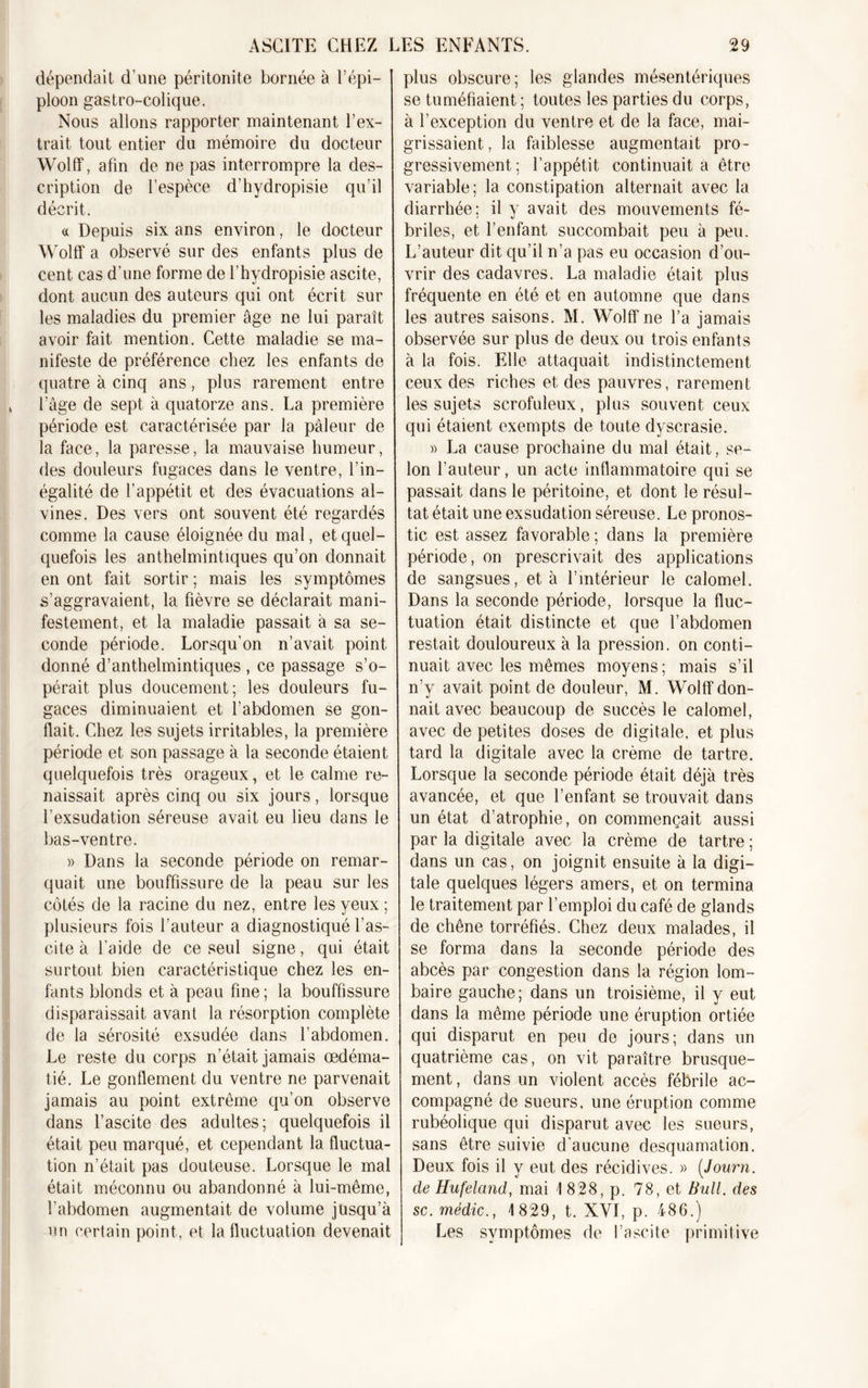dépendait d’une péritonite bornée à l’épi- ploon gastro-colique. Nous allons rapporter maintenant l’ex- trait, tout entier du mémoire du docteur Wolff, afin de ne pas interrompre la des- cription de l’espèce d’hydropisie qu’il décrit. « Depuis six ans environ, le docteur Wolff a observé sur des enfants plus de cent cas d’une forme de l’hydropisie ascite, dont aucun des auteurs qui ont écrit sur les maladies du premier âge ne lui paraît avoir fait mention. Cette maladie se ma- nifeste de préférence chez les enfants de quatre à cinq ans, plus rarement entre l’âge de sept à quatorze ans. La première période est caractérisée par la pâleur de la face, la paresse, la mauvaise humeur, des douleurs fugaces dans le ventre, l’in- égalité de l’appétit et des évacuations al- vines. Des vers ont souvent été regardés comme la cause éloignée du mal, et quel- quefois les anthelmintiques qu’on donnait en ont fait sortir ; mais les symptômes s’aggravaient, la fièvre se déclarait mani- festement, et la maladie passait à sa se- conde période. Lorsqu’on n’avait point donné d’anthelmintiques , ce passage s’o- pérait plus doucement; les douleurs fu- gaces diminuaient et l’abdomen se gon- flait. Chez les sujets irritables, la première période et son passage à la seconde étaient quelquefois très orageux, et le calme re- naissait après cinq ou six jours, lorsque l’exsudation séreuse avait eu lieu dans le bas-ventre. » Dans la seconde période on remar- quait une bouffissure de la peau sur les côtés de la racine du nez, entre les yeux; plusieurs fois l’auteur a diagnostiqué l’as- cite à l’aide de ce seul signe, qui était surtout bien caractéristique chez les en- fants blonds et à peau fine; la bouffissure disparaissait avant la résorption complète de la sérosité exsudée dans l’abdomen. Le reste du corps n’était jamais œdéma- tié. Le gonflement du ventre ne parvenait jamais au point extrême qu’on observe dans l’ascite des adultes; quelquefois il était peu marqué, et cependant la fluctua- tion n’était pas douteuse. Lorsque le mal était méconnu ou abandonné à lui-même, l’abdomen augmentait de volume jusqu’à un certain point, et la fluctuation devenait plus obscure; les glandes mésentériques se tuméfiaient ; toutes les parties du corps, à l’exception du ventre et de la face, mai- grissaient, la faiblesse augmentait pro- gressivement; l’appétit continuait à être variable; la constipation alternait avec la diarrhée; il y avait des mouvements fé- briles, et l’enfant succombait peu à peu. L’auteur dit qu’il n’a pas eu occasion d’ou- vrir des cadavres. La maladie était plus fréquente en été et en automne que dans les autres saisons. M. Wolff ne l’a jamais observée sur plus de deux ou trois enfants à la fois. Elle attaquait indistinctement ceux des riches et des pauvres, rarement les sujets scrofuleux, plus souvent ceux qui étaient exempts de toute dyscrasie. » La cause prochaine du mal était, se- lon l’auteur, un acte inflammatoire qui se passait dans le péritoine, et dont le résul- tat était une exsudation séreuse. Le pronos- tic est assez favorable ; dans la première période, on prescrivait des applications de sangsues, et à l’intérieur le calomel. Dans la seconde période, lorsque la fluc- tuation était distincte et que l’abdomen restait douloureux à la pression, on conti- nuait avec les mêmes moyens ; mais s’il n’y avait point de douleur, M. Wolff don- nait avec beaucoup de succès le calomel, avec de petites doses de digitale, et plus tard la digitale avec la crème de tartre. Lorsque la seconde période était déjà très avancée, et que l’enfant se trouvait dans un état d’atrophie, on commençait aussi par la digitale avec la crème de tartre ; dans un cas, on joignit ensuite à la digi- tale quelques légers amers, et on termina le traitement par l’emploi du café de glands de chêne torréfiés. Chez deux malades, il se forma dans la seconde période des abcès par congestion dans la région lom- baire gauche; dans un troisième, il y eut dans la même période une éruption ortiée qui disparut en peu de jours; dans un quatrième cas, on vit paraître brusque- ment , dans un violent accès fébrile ac- compagné de sueurs, une éruption comme rubéolique qui disparut avec les sueurs, sans être suivie d’aucune desquamation. Deux fois il y eut des récidives. » (Journ. de Hufeland, mai 1 8:28, p. 78, et Bull, des sc. médic., 1829, t. XYI, p. 486.) Les symptômes de l’ascite primitive