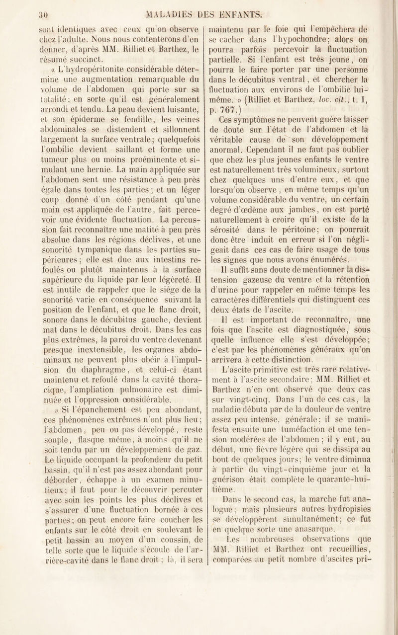 sont identiques avec ceux qu’on observe chez l’adulte. Nous nous contenterons d’en donner, d’après MM. Rilliet et Barthez, le résumé succinct. « L'hydropéritonite considérable déter- mine une augmentation remarquable du volume de l’abdomen qui porte sur sa totalité; en sorte qu’il est généralement arrondi et tendu. La peau devient luisante, et son épiderme se fendille, les veines abdominales se distendent et sillonnent largement la surface ventrale ; quelquefois l’ombilic devient saillant et forme une tumeur plus ou moins proéminente et si- mulant une hernie. La main appliquée sur l’abdomen sent une résistance à peu près égale dans toutes les parties ; et un léger coup donné d’un côté pendant qu’une main est appliquée de l'autre, fait perce- voir une évidente fluctuation. La percus- sion fait reconnaître une matité à peu près absolue dans les régions déclives, et une sonorité tympanique dans les parties su- périeures ; elle est due aux intestins re- foulés ou plutôt maintenus à la surface supérieure du liquide par leur légèreté. Il est inutile de rappeler que le siège de la sonorité varie en conséquence suivant la position de l’enfant, et que le flanc droit, sonore dans le décubitus gauche, devient mat dans le décubitus droit. Dans les cas plus extrêmes, la paroi du ventre devenant presque inextensible, les organes abdo- minaux ne peuvent plus obéir à l’impul- sion du diaphragme, et celui-ci étant maintenu et refoulé dans la cavité thora- cique, l’ampliation pulmonaire est dimi- nuée et l’oppression considérable. » Si l’épanchement est peu abondant, ces phénomènes extrêmes n ont plus lieu ; l'abdomen, peu ou pas développé , reste souple, flasque même, à moins qu’il ne soit tendu par un développement de gaz. Le liquide occupant la profondeur du petit bassin, qu’il n’est pas assez abondant pour déborder, échappe à un examen minu- tieux; il faut pour le découvrir percuter avec soin les points les plus déclives et s’assurer d’une fluctuation bornée à ces parties ; on peut encore faire coucher les enfants sur le côté droit en soulevant le petit bassin au moyen d’un coussin, de telle sorte que le liquide s’écoule de l’ar- rière-cavité dans le flanc droit ; la, il sera maintenu par le foie qui l’empêchera de se cacher dans l’hypochondre; alors on pourra parfois percevoir la fluctuation partielle. Si l’enfant est très jeune, on pourra le faire porter par une personne dans le décubitus ventral, et chercher la fluctuation aux environs de l’ombilic lui- même. » (Rilliet et Barthez, loc. cit., t. I, p. 767.) Ces symptômes ne peuvent guère laisser de doute sur l'état de l’abdomen et la véritable cause de son développement anormal. Cependant il ne faut pas oublier que chez les plus jeunes enfants le ventre est naturellement très volumineux, surtout chez quelques uns d’entre eux, et que lorsqu’on observe, en même temps qu’un volume considérable du ventre, un certain degré d’œdème aux jambes, on est porté naturellement à croire qu’il existe de la sérosité dans le péritoine; on pourrait donc être induit en erreur si l’on négli- geait dans ces cas de faire usage de tous les signes que nous avons énumérés. 11 suffit sans doute de mentionner la dis- tension gazeuse du ventre et la rétention d’urine pour rappeler en même temps les caractères différentiels qui distinguent ces deux états de l'ascite. 11 est important de reconnaître, une fois que l’ascite est diagnostiquée, sous quelle influence elle s’est développée; c’est par les phénomènes généraux qu’on arrivera à cette distinction. L’ascite primitive est très rare relative- ment à l’ascite secondaire; MM. Rilliet et Barthez n’en ont observé que deux cas sur vingt-cinq. Dans l’un de ces cas, la maladie débuta par de la douleur de ventre assez peu intense, générale; il se mani- festa ensuite une tuméfaction et une ten- sion modérées de l’abdomen ; il y eut, au début, une fièvre légère qui se dissipa au bout de quelques jours; le ventre diminua à partir du vingt-cinquième jour et la guérison était complète le quarante-hui- tième. Dans le second cas, la marche fut ana- logue ; mais plusieurs autres hydropisies se développèrent simultanément; ce fut en quelque sorte une anasarque. Les nombreuses observations que MM. Rilliet et Barthez ont recueillies, comparées au petit nombre d’ascites pri-