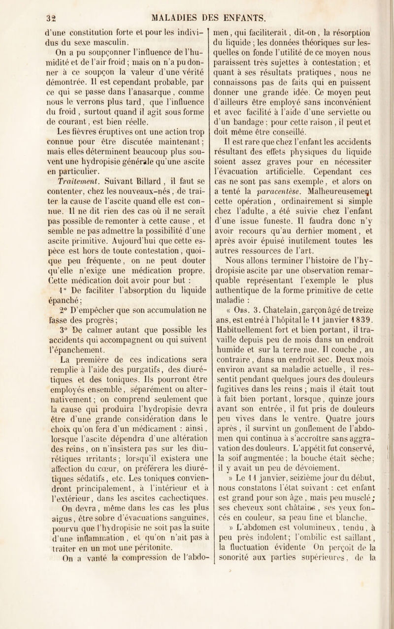 d’une constitution forte et pour les indivi- dus du sexe masculin. On a pu soupçonner l’influence de l’hu- midité et de l’air froid ; mais on n’a pu don- ner à ce soupçon la valeur d’une vérité démontrée. Il est cependant probable, par ce qui se passe dans l’anasarque, comme nous le verrons plus tard, que l’influence du froid , surtout quand il agit sous forme de courant, est bien réelle. Les fièvres éruptives ont une action trop connue pour être discutée maintenant; mais elles déterminent beaucoup plus sou- vent une hydropisie générale qu’une ascite en particulier. Traitement. Suivant Billard , il faut se contenter, chez les nouveaux-nés, de trai- ter la cause de l’ascite quand elle est con- nue. Il ne dit rien des cas où il ne serait pas possible de remonter à cette cause , et semble ne pas admettre la possibilité d’une ascite primitive. Aujourd'hui que cette es- pèce est hors de toute contestation, quoi- que peu fréquente, on ne peut douter qu’elle n’exige une médication propre. Cette médication doit avoir pour but : 1° De faciliter l’absorption du liquide épanché ; 2° D’empêcher que son accumulation ne fasse des progrès ; 3° De calmer autant que possible les accidents qui accompagnent ou qui suivent l’épanchement. La première de ces indications sera remplie à l’aide des purgatifs, des diuré- tiques et des toniques. Ils pourront être employés ensemble, séparément ou alter- nativement ; on comprend seulement que la cause qui produira l’hydropisie devra être d’une grande considération dans le choix qu’on fera d’un médicament : ainsi, lorsque l’ascite dépendra d’une altération des reins, on n’insistera pas sur les diu- rétiques irritants ; lorsqu’il existera une affection du cœur, on préférera les diuré- tiques sédatifs, etc. Les toniques convien- dront principalement, à l’intérieur et à l’extérieur, dans les ascites cachectiques. On devra, même dans les cas les plus aigus, être sobre d’évacuations sanguines, pourvu que i’hydropisie ne soit pas la suite d’une inflammation , et qu'on n’ait pas à traiter en un mot une péritonite. On a vanté la compression de l'abdo- men , qui faciliterait, dit-on , la résorption du liquide ; les données théoriques sur les- quelles on fonde l’utilité de ce moyen nous paraissent très sujettes à contestation ; et quant à ses résultats pratiques , nous ne connaissons pas de faits qui en puissent donner une grande idée. Ce moyen peut d’ailleurs être employé sans inconvénient et avec facilité à l’aide d’une serviette ou d’un bandage ; pour cette raison , il peut et doit même être conseillé. Il est rare que chez l’enfant les accidents résultant des effets physiques du liquide soient assez graves pour en nécessiter l’évacuation artificielle. Cependant ces cas ne sont pas sans exemple, et alors on a tenté la paracentèse. Malheureusement cette opération, ordinairement si simple chez l’adulte, a été suivie chez l’enfant d'une issue funeste. Il faudra donc n’y avoir recours qu’au derfiier moment, et après avoir épuisé inutilement toutes les autres ressources de l’art. Nous allons terminer l’histoire de l’hy- dropisie ascite par une observation remar- quable représentant l’exemple le plus authentique de la forme primitive de cette maladie : « Obs. 3. Châtelain, garçon âgé de treize ans, est entré à l’hôpital le 11 janvier 1 839. Habituellement fort et bien portant, il tra- vaille depuis peu de mois dans un endroit humide et sur la terre nue. Il couche , au contraire, dans un endroit sec. Deux mois environ avant sa maladie actuelle, il res- sentit pendant quelques jours des douleurs fugitives dans les reins ; mais il était tout à fait bien portant, lorsque, quinze jours avant son entrée, il fut pris de douleurs peu vives dans le ventre. Quatre jours après , il survint un gonflement de l’abdo- men qui continua à s’accroître sans aggra- vation des douleurs. L’appétit fut conservé, la soif augmentée; la bouche était sèche; il y avait un peu de dévoiement. » Le 11 janvier, seizième jour du début, nous constatons l'état suivant : cet enfant est grand pour son âge , mais peu musclé; ses cheveux sont châtaine , ses yeux fon- cés en couleur, sa peau fine et blanche. » L'abdomen est volumineux, tendu, à peu près indolent; l'ombilic est saillant, la fluctuation évidente On perçoit de la sonorité aux parties supérieures, de la