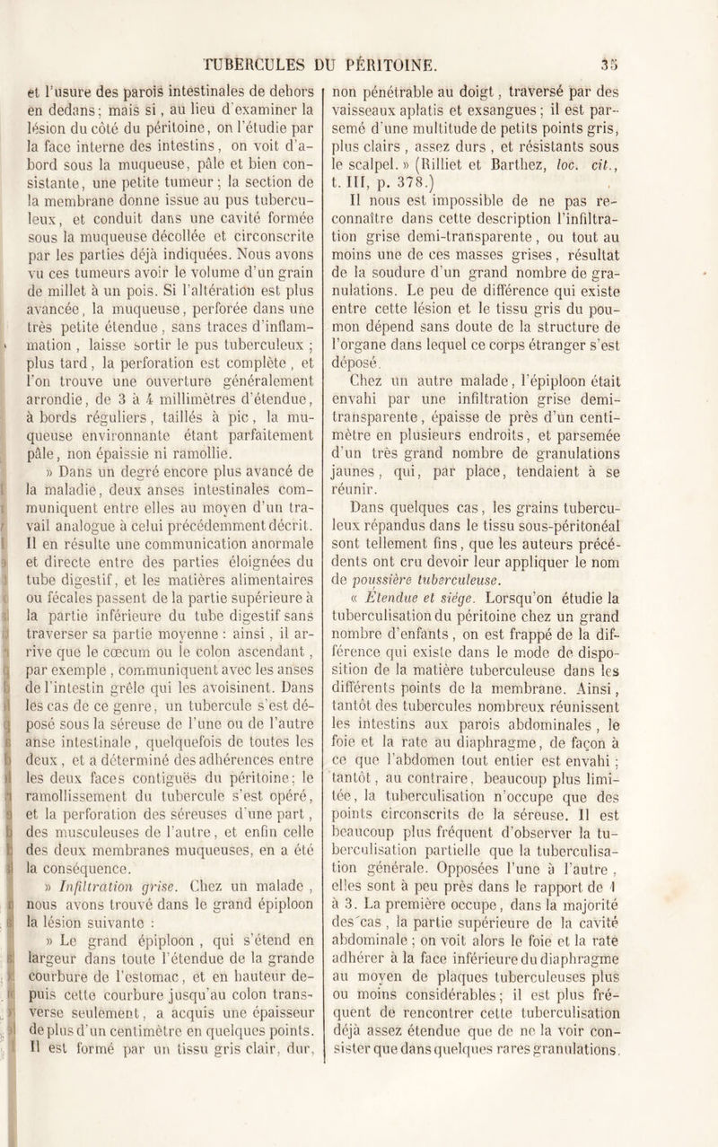 et l’usure des parois intestinales de dehors en dedans; mais si, au lieu d'examiner la lésion du côté du péritoine, on l’étudie par la face interne des intestins, on voit d’a- bord sous la muqueuse, pâle et bien con- sistante, une petite tumeur; la section de la membrane donne issue au pus tubercu- leux, et conduit dans une cavité formée sous la muqueuse décollée et circonscrite par les parties déjà indiquées. Nous avons vu ces tumeurs avoir le volume d’un grain de millet à un pois. Si T altération est plus avancée, la muqueuse, perforée dans une très petite étendue , sans traces d’inflam- » mation , laisse sortir le pus tuberculeux ; plus tard, la perforation est complète , et l’on trouve une ouverture généralement arrondie, de 3 à 4 millimètres d’étendue, à bords réguliers, taillés à pic, la mu- queuse environnante étant parfaitement pâle, non épaissie ni ramollie. » Dans un degré encore plus avancé de la maladie, deux anses intestinales com- muniquent entre elles au moyen d’un tra- vail analogue à celui précédemment décrit. Il en résulte une communication anormale j et directe entre des parties éloignées du tube digestif, et les matières alimentaires ou fécales passent de la partie supérieure à la partie inférieure du tube digestif sans traverser sa partie moyenne : ainsi, il ar- rive que le cæcum ou le colon ascendant, par exemple , communiquent avec les anses de l’intestin grêle qui les avoisinent. Dans les cas de ce genre, un tubercule s’est dé- 3 posé sous la séreuse de l’une ou de l’autre ( anse intestinale, quelquefois de toutes les D deux , et a déterminé des adhérences entre il les deux faces contiguës du péritoine; le ) ramollissement du tubercule s’est opéré, o et la perforation des séreuses cl’une part, des musculeuses de l’autre, et enfin celle des deux membranes muqueuses, en a été la conséquence. » Infiltration grise. Chez un malade , Înous avons trouvé dans le grand épiploon la lésion suivante : » Le grand épiploon , qui s’étend en largeur dans toute l’étendue de la grande courbure de l’estomac, et en hauteur de- puis cette courbure jusqu’au colon trans- j verse seulement, a acquis une épaisseur de plus d’un centimètre en quelques points. U est formé par un tissu gris clair, dur, non pénétrable au doigt, traversé par des vaisseaux aplatis et exsangues ; il est par- semé d’une multitude de petits points gris, plus clairs , assez durs , et résistants sous le scalpel. » (Rilliet et Barthez, loc. cit., t. III, p. 378.) Il nous est impossible de ne pas re- connaître dans cette description l’infiltra- tion grise demi-transparente, ou tout au moins une de ces masses grises , résultat de la soudure d’un grand nombre de gra- nulations. Le peu de différence qui existe entre cette lésion et le tissu gris du pou- mon dépend sans doute de la structure de l’organe dans lequel ce corps étranger s’est déposé. Chez un autre malade, l’épiploon était envahi par une infdtration grise demi- transparente , épaisse de près d’un centi- mètre en plusieurs endroits, et parsemée d’un très grand nombre de granulations jaunes, qui, par place, tendaient à se réunir. Dans quelques cas, les grains tubercu- leux répandus dans le tissu sous-péritonéal sont tellement fins, que les auteurs précé- dents ont cru devoir leur appliquer le nom de poussière tuberculeuse. « Etendue et siège. Lorsqu’on étudie la tuberculisation du péritoine chez un grand nombre d’enfants , on est frappé de la dif- férence qui existe dans le mode de dispo- sition de la matière tuberculeuse dans les différents points de la membrane. Ainsi, tantôt des tubercules nombreux réunissent les intestins aux parois abdominales , le foie et la rate au diaphragme, de façon à ce que l’abdomen tout entier est envahi ; tantôt, au contraire, beaucoup plus limi- tée, la tuberculisation n’occupe que des points circonscrits de la séreuse. Il est beaucoup plus fréquent d’observer la tu- berculisation partielle que la tuberculisa- tion générale. Opposées l’une à l’autre , elles sont à peu près dans le rapport de 1 à 3. La première occupe, dans la majorité des'cas , la partie supérieure de la cavité abdominale ; on voit alors le foie et la rate adhérer à la face inférieure du diaphragme au moyen de plaques tuberculeuses plus ou moins considérables ; il est plus fré- quent de rencontrer cette tuberculisation déjà assez étendue que de ne la voir con- sister que dans quelques rares granulations.