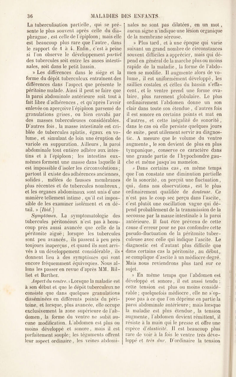 La tuberculisation partielle, qui se pré- sente le plus souvent après celle du dia- phragme , est celle de l’épiploon ; mais elle est beaucoup plus rare que l’autre, dans le rapport de I à 4. Enfin, c’est à peine si l’on observe le développement partiel des tubercules soit entre les anses intesti- nales, soit dans le petit bassin. » Les différences dans le siège et la forme du dépôt tuberculeux entraînent des différences dans l’aspect que présente le péritoine malade. Ainsi il peut se faire que la paroi abdominale antérieure soit tout à fait libre d’adhérences , et qu’après l’avoir enlevée on aperçoive l'épiploon parsemé de granulations grises, ou bien envahi par des masses tuberculeuses considérables. D’autres fois , la masse intestinale est cri- blée de tubercules aplatis, égaux en vo- lume, et simulant de loin une éruption de variole en suppuration. Ailleurs , la paroi abdominale tout entière adhère aux intes- tins et à l’épiploon : les intestins eux- mêmes forment une masse dans laquelle il est impossible d’isoler les circonvolutions; partout il existe des adhérences anciennes, solides, mêlées de fausses membranes plus récentes et de tubercules nombreux, et les organes abdominaux sont unis d’une manière tellement intime , qu’il est impos- sible de les examiner isolément et en dé- tail. » (.Ibid.) Symptômes. La symptomatologie des tubercules péritonéaux n’est pas à beau- coup près aussi avancée que celle de la péritonite aiguë ; lorsque les tubercules sont peu avancés, ils passent à peu près toujours inaperçus, et quand ils sont arri- vés à un développement considérable, ils * donnent lieu à des symptômes qui sont encore fréquemment équivoques. Nous al- lons les passer en revue d’après MM. Ril- liet et Barthez. Aspect du ventre. «Lorsque la maladie est à son début et que le dépôt tuberculeux ne consiste que dans quelques granulations disséminées en différents points du péri- toine, et lorsque, plus avancée, elle occupe exclusivement la zone supérieure de l’ab- domen , la forme du ventre ne subit au- cune modification. L’abdomen est plus ou moins développé et sonore, mais il est parfaitement souple; les téguments offrent leur aspect ordinaire, les veines abdomi- nales ne sont pas dilatées, en un mot, aucun signe n’indique une lésion organique de la membrane séreuse. » Plus tard, et à une époque qui varie suivant un grand nombre de circonstances souvent difficiles à apprécier, mais qui dé- pend en général de la marche plus ou moins rapide de la maladie, la forme de l’abdo- men se modifie. Il augmente alors de vo- lume , il est uniformément développé, les saillies costales et celles du bassin s’effa- cent , et le ventre prend une forme ova- laire, plus rarement globulaire. Le plus ordinairement l’abdomen donne un son clair dans toute son étendue , d’autres fois il est sonore en certains points et mat en d’autres, et cette inégalité de sonorité, dans le cas où elle persiste quelques jours de suite, peut utilement servir au diagnos- tic. A mesure que le volume du ventre augmente , le son devient de plus en plus tympanique, conserve ce caractère dans une grande partie de Fhypochondre gau- che et même jusqu’au mamelon. &gt;) Dans certains cas, en même temps que l’on constate une diminution partielle de la sonorité, on perçoit une fluctuation, qui, dans nos observations, est le plus ordinairement qualifiée de douteuse. Ce n’est pas le coup sec perçu dans l’ascite, c’est plutôt une oscillation vague qui dé- pend probablement de la transmission de la secousse par la masse intestinale à la paroi antérieure. Il faut être prévenu de cette cause d'erreur pour ne pas confondre cette pseudo-fluctuation de la péritonite tuber- culeuse avec celle qui indique l’ascite. Le diagnostic est d’autant plus difficile que dans certains cas la péritonite, au début, se complique d’ascite à un médiocre degré. Mais nous reviendrons plus tard sur ce sujet. » En même temps que l’abdomen est développé et sonore, il est aussi tendu ; cette tension est plus ou moins considé- rable ; quelquefois médiocre, elle ne s’op- pose pas à ce que l’on déprime en partie la paroi abdominale antérieure ; mais lorsque la maladie est plus étendue, la tension augmente, l'abdomen devient rémittent, il résiste à la main qui le presse et offre une espèce d'élasticité. Il est beaucoup plus rare de voir à la fois le ventre très déve- loppé et très dur. D’ordinaire la tension