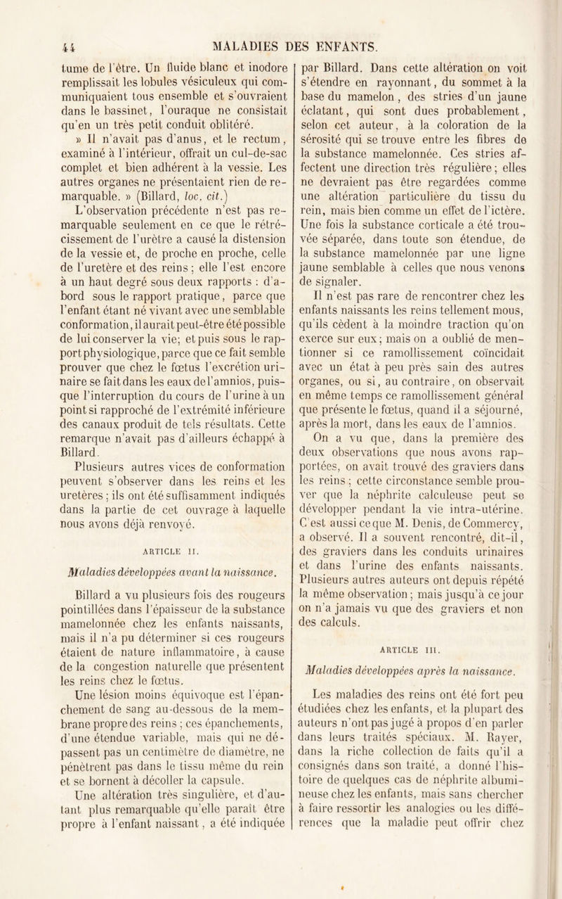 tume de l’ètre. Un fluide blanc et inodore remplissait les lobules vésiculeux qui com- muniquaient tous ensemble et s’ouvraient dans le bassinet, l’ouraque ne consistait qu’en un très petit conduit oblitéré. » Il n’avait pas d'anus, et le rectum, examiné à l’intérieur, offrait un cul-de-sac complet et bien adhérent à la vessie. Les autres organes ne présentaient rien de re- marquable. » (Billard, loc. cit.) L’observation précédente n’est pas re- marquable seulement en ce que le rétré- cissement de l’urètre a causé la distension de la vessie et, de proche en proche, celle de l’uretère et des reins ; elle l’est encore à un haut degré sous deux rapports : d'a- bord sous le rapport pratique, parce que l’enfant étant né vivant avec une semblable conformation, il aurait peut-être été possible de lui conserver la vie; et puis sous le rap- port physiologique, parce que ce fait semble prouver que chez le fœtus l’excrétion uri- naire se fait dans les eaux del’amnios, puis- que l’interruption du cours de l’urine à un point si rapproché de l’extrémité inférieure des canaux produit de tels résultats. Cette remarque n’avait pas d’ailleurs échappé à Billard . Plusieurs autres vices de conformation peuvent s’observer dans les reins et les uretères ; ils ont été suffisamment indiqués dans la partie de cet ouvrage à laquelle nous avons déjà renvoyé. ARTICLE II. Maladies développées avant la naissance. Billard a vu plusieurs fois des rougeurs pointillées dans l’épaisseur de la substance mamelonnée chez les enfants naissants, mais il n’a pu déterminer si ces rougeurs étaient de nature inflammatoire, à cause de la congestion naturelle que présentent les reins chez le fœtus. Une lésion moins équivoque est l’épan- chement de sang au-dessous de la mem- brane propre des reins ; ces épanchements, d’une étendue variable, mais qui ne dé- passent pas un centimètre de diamètre, ne pénètrent pas dans le tissu même du rein et se bornent à décoller la capsule. Une altération très singulière, et d’au- tant plus remarquable qu’elle paraît être propre à l’enfant naissant, a été indiquée par Billard. Dans cette altération on voit s’étendre en rayonnant, du sommet à la base du mamelon , des stries d’un jaune éclatant, qui sont dues probablement, selon cet auteur, à la coloration de la sérosité qui se trouve entre les fibres de la substance mamelonnée. Ces stries af- fectent une direction très régulière ; elles ne devraient pas être regardées comme une altération particulière du tissu du rein, mais bien comme un effet de l’ictère. Une fois la substance corticale a été trou- vée séparée, dans toute son étendue, de la substance mamelonnée par une ligne jaune semblable à celles que nous venons de signaler. Il n'est pas rare de rencontrer chez les enfants naissants les reins tellement mous, qu’ils cèdent à la moindre traction qu’on exerce sur eux; mais on a oublié de men- tionner si ce ramollissement coïncidait avec un état à peu près sain des autres organes, ou si, au contraire, on observait en même temps ce ramollissement général que présente le fœtus, quand il a séjourné, après la mort, dans les eaux de l’amnios. On a vu que, dans la première des deux observations que nous avons rap- portées, on avait trouvé des graviers dans les reins ; cette circonstance semble prou- ver que la néphrite calculeuse peut se développer pendant la vie intra-utérine. C’est aussi ce que M. Denis, de Commercy, a observé. Il a souvent rencontré, dit-il, des graviers dans les conduits urinaires et dans l’urine des enfants naissants. Plusieurs autres auteurs ont depuis répété la même observation; mais jusqu’à ce jour on n’a jamais vu que des graviers et non des calculs. ARTICLE III. Maladies développées après la naissance. Les maladies des reins ont été fort peu étudiées chez les enfants, et la plupart des auteurs n’ont pas jugé à propos d’en parler dans leurs traités spéciaux. M. Bayer, dans la riche collection de faits qu’il a consignés dans son traité, a donné l’his- toire de quelques cas de néphrite albumi- neuse chez les enfants, mais sans chercher à faire ressortir les analogies ou les diffé- rences que la maladie peut offrir chez