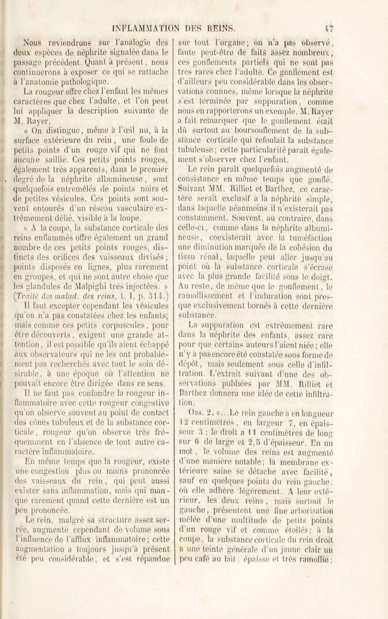 Nous reviendrons sur l’analogie des deux espèces de néphrite signalée dans le passage précédent. Quant à présent, nous continuerons à exposer ce qui se rattache à l’anatomie pathologique. La rougeur offre chez l’enfant les mêmes caractères que chez l’adulte, et l’on peut lui appliquer la description suivante de M. Rayer. « On distingue, même à l’œil nu, à la surface extérieure du rein , une foule de petits points d’un rouge vif qui ne font aucune saillie. Ces petits points rouges, également très apparents, dans le premier degré de la néphrite albumineuse, sont quelquefois entremêlés de points noirs et de petites vésicules. Ces points sont sou- vent entourés d’un réseau vasculaire ex- trêmement délié, visible à la loupe. » A la coupe, la substance corticale des reins enflammés offre également un grand nombre de ces petits points rouges, dis- tincts des orifices des vaisseaux divisés ; points disposés en lignes, plus rarement en groupes, et qui ne sont autre chose que les glandules de Malpighi très injectées. » (Traité desmalad. des reins, t. I, p. 314.) Il faut excepter cependant les vésicules qu'on n’a pas constatées chez les enfants; mais comme ces petits corpuscules, pour être découverts, exigent une grande at- tention, il est possible qu’ils aient échappé aux observateurs qui ne les ont probable- ment pas recherchés avec tout le soin dé- sirable, à une époque où l’attention ne pouvait encore être dirigée dans ce sens. Il ne faut pas confondre la rougeur in- flammatoire avec cette rougeur congestive qu’on observe souvent au point de contact des cônes tubuleux et de la substance cor- ticale, rougeur qu’on observe très fré- quemment en l’absence de tout autre ca- ractère inflammatoire. En même temps que la rougeur, existe une congestion plus ou moins prononcée des vaisseaux du rein, qui peut aussi exister sans inflammation, mais qui man- que rarement quand cette dernière est un peu prononcée. Le rein, malgré sa structure assez ser- rée, augmente cependant de volume sous l’influence de l’afflux inflammatoire; cette augmentation a toujours jusqu’à présent été peu considérable, et s’est répandue sur tout l’organe; on n’a pas observé, faute peut-être de faits assez nombreux, ces gonflements partiels qui ne sont pas très rares chez l’adulte. Ce gonflement est d’ailleurs peu considérable dans les obser- vations connues, même lorsque la néphrite s’est terminée par suppuration, comme nous en rapporterons un exemple. M. Rayer a fait remarquer que le gonflement était dû surtout au boursouflement de la sub- stance corticale qui refoulait la substance tubuleuse; cette particularité paraît égale- ment s’observer chez l’enfant. Le rein paraît quelquefois augmenté de consistance en même temps que gonflé. Suivant MM. Rilliet et Barthez, ce carac- tère serait exclusif à la néphrite simple, dans laquelle néanmoins if n’existerait pas constamment. Souvent, au contraire, dans celle-ci, comme dans la néphrite albumi- neuse, coexisterait avec la tuméfaction une diminution marquée de la cohésion du tissu rénal, laquelle peut aller jusqu’au point où la substance corticale s’écrase avec la plus grande facilité sous le doigt. Au reste, de même que le gonflement, le ramollissement et l’induration sont près- que exclusivement bornés à cette dernière substance. La suppuration est extrêmement rare dans la néphrite des enfants, assez rare pour que certains auteurs l’aient niée; elle n’y a pas encore été constatée sous forme de dépôt, mais seulement sous celle d’infil- tration. L’extrait suivant d’une des ob- servations publiées par MM. Rilliet et Barthez donnera une idée de cette infiltra- tion. Obs. 2. «...Le rein gauche a en longueur 12 centimètres , en largeur 7, en épais- seur 3 ; le droit a 1 I centimètres de long- sur 6 de large et 2,5 d’épaisseur. En un mot, le volume des reins est augmenté d’une manière notable; la membrane ex- térieure saine se détache avec facilité, sauf en quelques points du rein gauche, où elle adhère légèrement. A leur exté- rieur, les deux reins , mais surtout le gauche, présentent une fine arborisation mêlée d’une multitude de petits points d’un rouge vif et comme étoilés; à la coupe, la substance corticale du rein droit a une teinte générale d’un jaune clair un peu café au lait, épaisse et très ramollie: