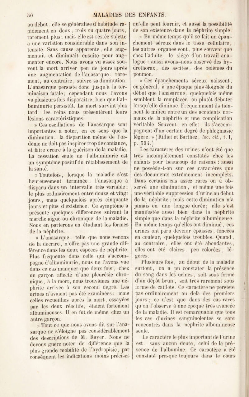 au début, elle se généralise d'habitude ra- pidement en deux, trois ou quatre jours, rarement plus; mais elle est restée sujette à une variation considérable dans son in- tensité. Sans cause apparente, elle aug- mentait et diminuait ensuite pour aug- menter encore. Nous avons vu assez sou- vent la mort arriver peu de jours après une augmentation de l’anasarque ; rare- ment, au contraire, suivre sa diminution. L’anasarque persiste donc jusqu’à la ter- minaison fatale; cependant nous l’avons vu plusieurs fois disparaître, bien que l’al- buminurie persistât. La mort survint plus tard; les reins nous présentèrent leurs lésions caractéristiques. » Ces oscillations de l’anasarque sont importantes à noter, en ce sens que la diminution, la disparition même de l’œ- dème ne doit pas inspirer trop de confiance, et faire croire à la guérison de la maladie. La cessation seule de l’albuminurie est un symptôme positif du rétablissement de la santé. » Toutefois, lorsque la maladie s’est heureusement terminée , l’anasarque à disparu dans un intervalle très variable ; le plus ordinairement entre douze et vingt jours, mais quelquefois après cinquante jours et plus d’existence. Ce symptôme a présenté quelques différences suivant la marche aiguë ou chronique de la maladie. Nous en parlerons en étudiant les formes de la néphrite. )&gt; L’anasarque, telle que nous venons de la décrire, n’offre pas une grande dif- férence dans les deux espèces de néphrite. Plus fréquente dans celle qui s’accom- pagne d’albuminurie , nous ne l’avons vue dans ce cas manquer que deux fois ; chez un garçon affecté d’une pleurésie chro- nique , à la mort, nous trouvâmes une né- phrite arrivée à son second degré. Les urines n’avaient pas été examinées ; mais celles recueillies après la mort, essayées par les deux réactifs, étaient fortement albumineuses. Il en fut de même chez un autre garçon. » Tout ce que nous avons dit sur l’ana- sarque ne s’éloigne pas considérablement des descriptions de M. Ilayer. Nous ne devons guère noter de différence que la plus grande mobilité de l’hydropisie, par conséquent les indications moins précises qu’elle peut fournir, et aussi la possibilité de son existence dans la néphrite simple. » En même temps qu’il se fait un épan- chement séreux dans le tissu cellulaire, les autres organes sont, plus souvent que chez l’adulte, le siège d’un travail ana- logue : aussi avons-nous observé des hy- drothorax , des ascites, des œdèmes du poumon. » Ces épanchements séreux naissent, en général, à une époque plus éloignée du début que l’anasarque, quelquefois même semblent la remplacer, ou plutôt débuter lorsqu’elle diminue. Fréquemment ils tien- nent le milieu entre un des accidents nor- maux de la néphrite et une complication véritable. Souvent, en effet, ils s’accom- pagnent d’un certain degré de phlegmasie légère. » (Rilliet et Barthez , loc. cit., t. I, p. 594.) Les caractères des urines n’ont été que très incomplètement constatés chez les enfants pour beaucoup de raisons : aussi ne possède-t-on sur ces caractères que des documents extrêmement incomplets. Dans certains cas assez rares on a ob- servé une diminution , et même une fois une véritable suppression d’urine au début de la néphrite ; mais cette diminution n’a jamais eu une longue durée; elle s’est manifestée aussi bien dans la néphrite simple que dans la néphrite albumineuse. En même temps qu’elles ont diminué , ces urines ont paru devenir épaisses, foncées en couleur, quelquefois troubles. Quand, au contraire, elles ont été abondantes, elles ont été claires, peu colorées , lé- gères. Plusieurs fois , au début de la maladie surtout, on a pu constater la présence du sang dans les urines, soit sous forme d’un dépôt brun , soit très rarement sous forme de caillots. Ce caractère ne persiste pas ordinairement au delà des premiers jours ; ce n’est que dans des cas rares qu’on l’observe à une époque très avancée de la maladie. Il est remarquable que tous les cas d’urines sanguinolentes se sont rencontrés dans la néphrite albumineuse seule. Le caractère le plus important de l’urine est, sans aucun doute, celui de la pré- sence de l’albumine. Ce caractère a été constaté presque toujours dans le cours