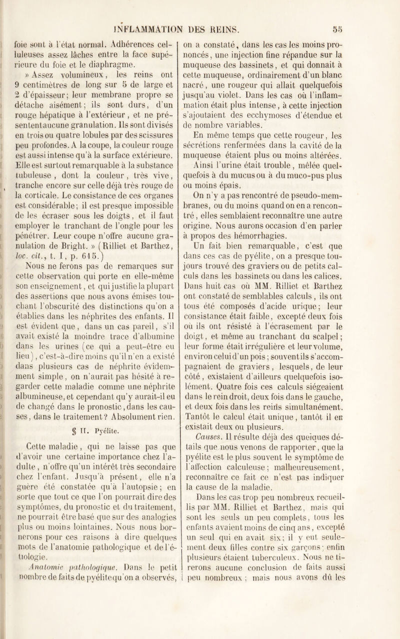 foie sont à l'état normal. Adhérences cel- luleuses assez lâches entre la face supé- rieure du foie et le diaphragme. » Assez volumineux, les reins ont 9 centimètres de long sur 5 de large et 2 d’épaisseur; leur membrane propre se détache aisément; ils sont durs, d’un rouge hépatique à l’extérieur , et ne pré- sententaucune granulation. Ils sont divisés en trois ou quatre lobules par des scissures peu profondes. A la coupe, la couleur rouge est aussi intense qu’à la surface extérieure. Elle est surtout remarquable à la substance tubuleuse , dont la couleur , très vive, tranche encore sur celle déjà très rouge de la corticale. Le consistance de ces organes est considérable ; il est presque impossible de les écraser sous les doigts, et il faut employer le tranchant de l’ongle pour les pénétrer. Leur coupe n’offre aucune gra- nulation de Bright. » (Rilliet et Barthez, loc. cit., t. I, p. 64 5. ) Nous ne ferons pas de remarques sur cette observation qui porte en elle-même son enseignement, et qui justifie la plupart des assertions que nous avons émises tou- chant l’obscurité des distinctions qu’on a établies dans les néphrites des enfants. Il est évident que, dans un cas pareil, s’il avait existé la moindre trace d’albumine dans les urines (ce qui a peut-être eu lieu), c’est-à-dire moins qu’il n’en a existé dans plusieurs cas de néphrite évidem- ment simple, on n’aurait pas hésité à re- garder cette maladie comme une néphrite albumineuse, et cependant qu’y aurait-il eu de changé dans le pronostic, dans les cau- ses, dans le traitement? Absolument rien. § II. Pyélite. Cette maladie, qui ne laisse pas que d’avoir une certaine importance chez l’a- dulte , n'offre qu’un intérêt très secondaire chez l’enfant. Jusqu’à présent, elle n’a guère été constatée qu’à l’autopsie ; en sorte que tout ce que l’on pourrait dire des symptômes, du pronostic et du traitement, ne pourrait être basé que sur des analogies plus ou moins lointaines. Nous nous bor- nerons pour ces raisons à dire quelques mots de l’anatomie pathologique et del’é- tiologie. Anatomie pathologique. Dans le petit nombre de faits de pyélitequ'on a observés, on a constaté, dans les cas les moins pro- noncés, une injection fine répandue sur la muqueuse des bassinets, et qui donnait à cette muqueuse, ordinairement d’un blanc nacré, une rougeur qui allait quelquefois jusqu’au violet. Dans les cas où l’inflam- mation était plus intense, à cette injection s’ajoutaient des ecchymoses d’étendue et de nombre variables. En même temps que cette rougeur, les sécrétions renfermées dans la cavité de la muqueuse étaient plus ou moins altérées. Ainsi l’urine était trouble , mêlée quel- quefois à du mucus ou à dumuco-pus plus ou moins épais. On n’y a pas rencontré de pseudo-mem- branes, ou du moins quand on en a rencon- tré , elles semblaient reconnaître une autre origine. Nous aurons occasion d’en parler à propos des hémorrhagies. Un fait bien remarquable, c’est que dans ces cas de pyélite, on a presque tou- jours trouvé des graviers ou de petits cal- culs dans les bassinets ou dans les calices. Dans huit cas où MM. Rilliet et Barthez ont constaté de semblables calculs , ils ont tous été composés d’acide urique; leur consistance était faible, excepté deux fois où ils ont résisté à l’écrasement par le doigt, et même au tranchant du scalpel ; leur forme était irrégulière et leur volume, environ celui d’un pois ; souvent il s s’accom- pagnaient de graviers , lesquels, de leur côté , existaient d’ailleurs quelquefois iso- lément. Quatre fois ces calculs siégeaient dans le rein droit, deux fois dans le gauche, et deux fois dans les reiris simultanément. Tantôt le calcul était unique, tantôt il en existait deux ou plusieurs. Causes. Il résulte déjà des quelques dé- tails que nous venons de rapporter, que la pyélite est le plus souvent le symptôme de l'affection calculeuse ; malheureusement, reconnaître ce fait ce n’est pas indiquer la cause de la maladie. Dans les cas trop peu nombreux recueil- lis par MM. Rilliet et Barthez, mais qui sont les seuls un peu complets, fous les enfants avaient moins de cinq ans, excepté un seul qui en avait six; il y eut seule- ment deux filles contre six garçons; enfin plusieurs étaient tuberculeux. Nous ne ti- rerons aucune conclusion de faits aussi ! peu nombreux ; mais nous avons dû les