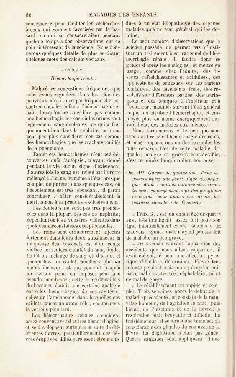 consigner ici pour faciliter les recherches à ceux qui seraient favorisés par le ha- sard , ou qui se consacreraient pendant quelque temps à des observations sur ce point intéressant de la science. Nous don- nerons quelques détails de plus en disant quelques mots des calculs vésicaux. ARTICLE VI. Hémorrhagie rénale. Malgré les congestions fréquentes que nous avons signalées dans les reins des nouveaux-nés, il n’est pas fréquent de ren- contrer chez les enfants l’hémorrhagie ré- nale , lorsqu’on ne considère pas comme une hémorrhagie les cas où les urines sont légèrement sanguinolentes, ce qui a fré- quemment lieu dans la néphrite; or on ne peut pas plus considérer ces cas comme des hémorrhagies que les crachats rouillés de la pneumonie. Tantôt ces hémorrhagies n’ont été dé- couvertes qu’à l’autopsie, n’ayant donné pendant la vie aucun signe d’existence ; d’autres fois le sang est rejeté par l’urètre mélangé à l'urine, ou même à l’état presque complet de pureté ; dans quelques cas, où l’ecoulement est très abondant, il paraît contribuer a hâter considérablement la mort, sinon à la produire exclusivement. Les douleurs ne sont pas très pronon- cées dans la plupart des cas de néphrite; cependant on lésa vues très violentes dans quelques circonstances exceptionnelles. Les reins sont ordinairement injectés fortement dans leurs deux substances ; la muqueuse des bassinets est d'un rouge violacé , et renferme tantôt du sang fluide, tantôt un mélange de sang et d’urine, et quelquefois un caillot lamelleux plus ou moins fibrineux, et qui pourrait jusqu’à un certain point en imposer pour une pseudo-membrane ; cette forme de caillots du bassinet établit une certaine analogie entre les hémorrhagies de ces cavités et celles de l’arachnoïde dans lesquelles ces caillots jouent un grand rôle , comme nous le verrons plus tard. Les hémorrhagies rénales coïncident assez souvent avec d’autres hémorrhagies, et se développent surtout à la suite de dif- férentes fièvres, particulièrement des fiè- vres éruptives. Elles paraissent être moins dues à un état idiopathique des organes malades qu’à un état général qui les do- mine. Le petit nombre d’observations que la science possède ne permet pas d’insti- tuer un traitement bien rationnel de l’hé- morrhagie rénale ; il faudra donc se guider d’après les analogies, et mettre en usage, comme chez l’adulte, des ti- sanes rafraîchissantes et acidulées, des applications de sangsues sur les régions lombaires , des lavements frais , des ré- vulsifs sur différentes parties , des astrin- gents et des toniques à l’intérieur et à l’extérieur , modifiés suivant l’état général auquel on attribue l’hémorrhagie, et em- ployés plus ou moins énergiquement sui- vant l’état des malades eux-mêmes. Nous terminerons ici le peu que nous avons à dire sur l'hémorrhagie des reins, et nous rapporterons un des exemples les plus remarquables de cette maladie, la- quelle, malgré sa gravité considérable, «. s’est terminée d’une manière heureuse. Obs. 1re. Garçon de quatre ans. Trois se- maines après une fièvre aiguë accompa- gnée d’une éruption miliaire mal carac- térisée , engorgement aigu des ganglions cervicaux, puis anasarque, ascite , hé- maturie considérable. Guérison. « Félix G... est un enfant âgé de quatre ans, très intelligent, assez fort pour son âge, habituellement coloré , soumis à un mauvais régime, mais n'ayant jamais fait de maladie un peu grave. a Trois semaines avant l’apparition des accidents que nous allons rapporter, il avait été soigné pour une affection pyré- tique difficile à déterminer. Fièvre très intense pendant trois jours; éruption mi- liaire mal caractérisée; céphalalgie; point de mal de gorge. » Le rétablissement fut rapide et com- plet. Trois semaines après le début de la maladie précédente, on constata de la mau- vaise humeur, de l’agitation la nuit, puis bientôt de l’insomnie et de la fièvre; la respiration était bruyante et difficile. Le troisième jour , il se forma une tuméfaction considérable des glandes du cou avec de la fièvre. La déglutition n'était pas gênée. Quatre sangsues sont appliquées : l’une