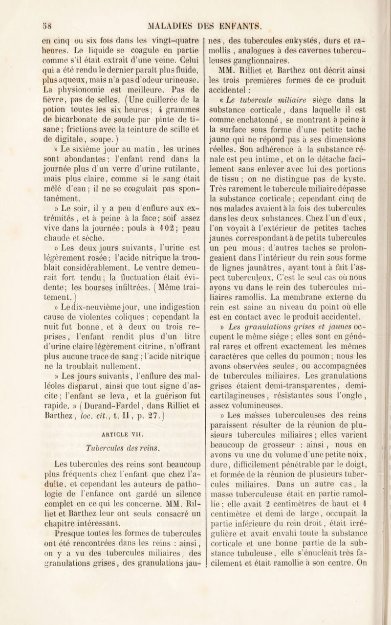 en cinq ou six fois dans les vingt-quatre heures. Le liquide se coagule en partie comme s’il était extrait d’une veine. Celui qui a été rendu le dernier paraît plus fluide, plusaqueux, mais n’a pas d’odeur urineuse. La physionomie est meilleure. Pas de fièvre, pas de selles. (Une cuillerée de la potion toutes les six heures ; 4 grammes de bicarbonate de soude par pinte de ti- sane ; frictions avec la teinture de scille et de digitale, soupe. ) » Le sixième jour au matin, les urines sont abondantes; l’enfant rend dans la journée plus d’un verre d’urine rutilante, mais plus claire, comme si le sang était mêlé d’eau ; il ne se coagulait pas spon- tanément. » Le soir, il y a peu d’enflure aux ex- trémités , et à peine à la face ; soif assez vive dans la journée ; pouls à \ 02 ; peau chaude et sèche. » Les deux jours suivants, l’urine est légèrement rosée; l’acide nitrique la trou- blait considérablement. Le ventre demeu- rait fort tendu ; la fluctuation était évi- dente; les bourses infiltrées. (Même trai- tement. ) » Le dix-neuvième jour, une indigestion cause de violentes coliques ; cependant la nuit fut bonne, et à deux ou trois re- prises , l’enfant rendit plus d’un litre d’urine claire légèrement citrine, n’offrant plus aucune trace de sang ; l’acide nitrique ne la troublait nullement. » Les jours suivants, l’enflure des mal- léoles disparut, ainsi que tout signe d’as- cite ; l’enfant se leva, et la guérison fut rapide. » ( Durand-Fardel, dans Rilliet et Barthez, loc. cit., t. II, p. 27.) ARTICLE VII. Tubercules clés reins. Les tubercules des reins sont beaucoup plus fréquents chez l’enfant que chez l’a- dulte, et cependant les auteurs de patho- logie de l’enfance ont gardé un silence complet en ce qui les concerne. MM. Ril- liet et Barthez leur ont seuls consacré un chapitre intéressant. Presque toutes les formes de tubercules ont été rencontrées dans les reins : ainsi, on y a vu des tubercules miliaires, des granulations grises, des granulations jau- nes, des tubercules enkystés, durs et ra- mollis , analogues à des cavernes tubercu- leuses ganglionnaires. MM. Rilliet et Barthez ont décrit ainsi les trois premières formes de ce produit accidentel : « Le tubercule miliaire siège dans la substance corticale, dans laquelle il est comme enchatonné, se montrant à peine à la surface sous forme d’une petite tache jaune qui ne répond pas à ses dimensions réelles. Son adhérence à la substance ré- nale est peu intime, et on le détache faci- lement sans enlever avec lui des portions de tissu ; on ne distingue pas de kyste. Très rarement le tubercule miliaire dépasse la substance corticale ; cependant cinq de nos malades avaient à la fois des tubercules dans les deux substances. Chez l’un d’eux, l’on voyait à l’extérieur de petites taches jaunes correspondant à de petits tubercules un peu mous; d’autres taches se prolon- geaient dans l’intérieur du rein sous forme de lignes jaunâtres, ayant tout à fait l’as- pect tuberculeux. C’est le seul cas où nous ayons vu dans le rein des tubercules mi- liaires ramollis. La membrane externe du rein est saine au niveau du point où elle est en contact avec le produit accidentel. » Les granulations grises et jaunes oc- cupent le même siège ; elles sont en géné- ral rares et offrent exactement les mêmes caractères que celles du poumon ; nous les avons observées seules, ou accompagnées de tubercules miliaires. Les granulations grises étaient demi-transparentes, demi- cartilagineuses , résistantes sous l’ongle , assez volumineuses. » Les masses tuberculeuses des reins paraissent résulter de la réunion de plu- sieurs tubercules miliaires ; elles varient beaucoup de grosseur ; ainsi, nous en avons vu une du volume d’une petite noix, dure, difficilement pénétrablepar le doigt, et formée de la réunion de plusieurs tuber- cules miliaires. Dans un autre cas, la masse tuberculeuse était en partie ramol- lie ; elle avait 2 centimètres de haut et I centimètre et demi de large, occupait la partie inférieure du rein droit, était irré- gulière et avait envahi toute la substance corticale et une bonne partie de la sub- stance tubuleuse, elle s’énucléait très fa- cilement et était ramollie à son centre. On