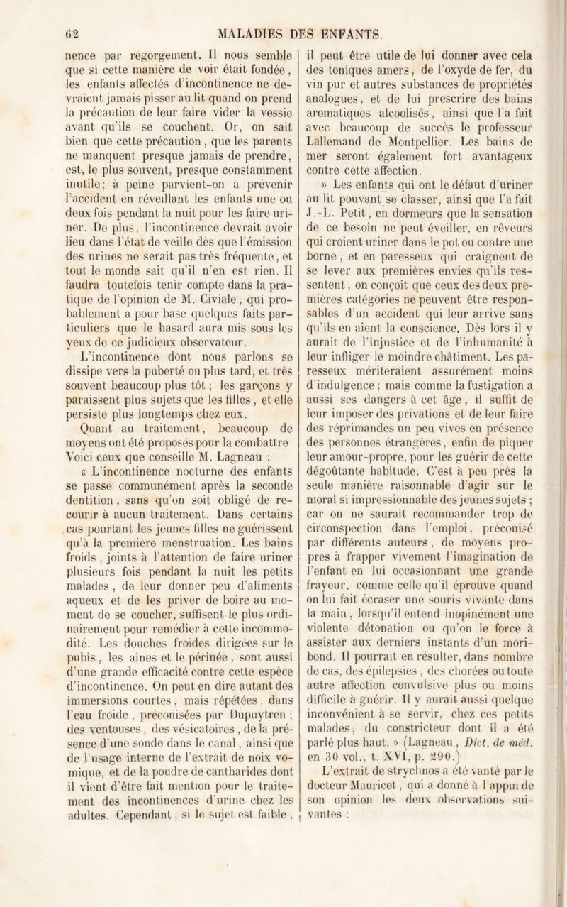 nence par regorgement. Il nous semble que si cette manière de voir était fondée, les enfants affectés d’incontinence ne de- vraient jamais pisser au lit quand on prend la précaution de leur faire vider la vessie avant qu’ils se couchent. Or, on sait bien que cette précaution, que les parents ne manquent presque jamais de prendre, est, le plus souvent, presque constamment inutile; à peine parvient-on à prévenir l’accident en réveillant les enfants une ou deux fois pendant la nuit pour les faire uri- ner. De plus, l’incontinence devrait avoir lieu dans l’état de veille dès que l’émission des urines ne serait pas très fréquente, et tout le monde sait qu’il n’en est rien. Il faudra toutefois tenir compte dans la pra- tique de l’opinion de M. Civiale, qui pro- bablement a pour base quelques faits par- ticuliers que le hasard aura mis sous les yeux de ce judicieux observateur. L’incontinence dont nous parlons se dissipe vers la puberté ou plus tard, et très souvent beaucoup plus tôt ; les garçons y paraissent plus sujets que les fdles , et elle persiste plus longtemps chez eux. Quant au traitement, beaucoup de moyens ont été proposés pour la combattre Voici ceux que conseille M. Lagneau : « L’incontinence nocturne des enfants se passe communément après la seconde dentition, sans qu’on soit obligé de re- courir à aucun traitement. Dans certains cas pourtant les jeunes fdles ne guérissent qu’à la première menstruation. Les bains froids , joints à l’attention de faire uriner plusieurs fois pendant la nuit les petits malades , de leur donner peu d’aliments aqueux et de les priver de boire au mo- ment de se coucher, suffisent le plus ordi- nairement pour remédier à cette incommo- dité. Les douches froides dirigées sur le pubis , les aines et le périnée , sont aussi cl’une grande efficacité contre cette espèce d’incontinence. On peut en dire autant des immersions courtes , mais répétées , dans l’eau froide , préconisées par Dupuytren ; des ventouses, des vésicatoires , de la pré- sence d’une sonde dans le canal, ainsi que de l’usage interne de l’extrait de noix vo- mique, et de la poudre de cantharides dont il vient d’être fait mention pour le traite- ment des incontinences d’urine chez les adultes. Cependant, si le sujet est faible , il peut être utile de lui donner avec cela des toniques amers, de l’oxyde de fer, du vin pur et autres substances de propriétés analogues, et de lui prescrire des bains aromatiques alcoolisés, ainsi que l’a fait avec beaucoup de succès le professeur Lallemand de Montpellier. Les bains de mer seront également fort avantageux contre cette affection. » Les enfants qui ont le défaut d’uriner au lit pouvant se classer, ainsi que l’a fait J.-L. Petit, en dormeurs que la sensation de ce besoin ne peut éveiller, en rêveurs qui croient uriner dans le pot ou contre une borne , et en paresseux qui craignent de se lever aux premières envies qu’ils res- sentent , on conçoit que ceux des deux pre- mières catégories ne peuvent être respon - sables d’un accident qui leur arrive sans qu’ils en aient la conscience. Dès lors il y aurait de l’injustice et de l’inhumanité à leur infliger le moindre châtiment. Les pa- resseux mériteraient assurément moins d'indulgence ; mais comme la fustigation a aussi ses dangers à cet âge, il suffit de leur imposer des privations et de leur faire des réprimandes un peu vives en présence des personnes étrangères, enfin de piquer leur amour-propre, pour les guérir de cette dégoûtante habitude. C’est à peu près la seule manière raisonnable d’agir sur le moral si impressionnable des jeunes sujets ; car on ne saurait recommander trop de circonspection dans l'emploi. préconisé par différents auteurs , de moyens pro- pres à frapper vivement l’imagination de l’enfant en lui occasionnant une grande frayeur, comme celle qu’il éprouve quand on lui fait écraser une souris vivante dans la main, lorsqu’il entend inopinément une violente détonation ou qu’on le force à assister aux derniers instants d’un mori- bond. Il pourrait en résulter, dans nombre de cas, des épilepsies , des chorées ou toute autre affection convulsive plus ou moins difficile à guérir. Il y aurait aussi quelque inconvénient à se servir, chez ces petits malades, du constricteur dont il a été parlé plus haut. » (Lagneau , Dict. de mécl. en 30 vol., t. XVI, p. 290.) L’extrait de stryclmos a été vanté par le docteur Mauricet, qui a donné à l’appui de son opinion les deux observations sui- vantes :