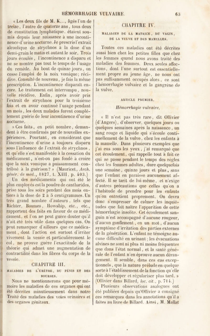 « Les deux fils de M. K..., âgés l’un de treize, l’autre de quatorze ans , tous deux de constitution lymphatique, étaient sou- mis depuis leur naissance à une inconti- nence d’urine nocturne. Je prescris l’extrait alcoolique de strychnos à la dose d’un demi-grain le matin et autant le soir. Trois jours écoulés , l’incontinence a disparu et ne se montre pas tout le temps de l’usage du remède. Au bout de quinze jours , on cesse l’emploi de la noix vomique; réci- dive. Consulté de nouveau, je fais la même prescription. L’incontinence disparaît en- core. Le traitement est interrompu , nou- velle récidive. Enfin, après avoir pris l’extrait de strychnos pour la troisième fois et en avoir continué l’usage pendant un mois, les deux malades furent complè- tement guéris de leur incontinence d'urine nocturne. » Ces faits, en petit nombre, deman- dent à être confirmés par de nouvelles ex- périences. Pourtant, en considérant que l’incontinence d’urine a toujours disparu sous l'influence de l’extrait de strychnos , et qu’elle s’est manifestée à la cessation du médicament, n’est-on pas fondé à croire que la noix vomique a puissamment con- tribué à la guérison? » (Mauricet, Àrch. génér. cle mèd., 1827, t. XIII, p. 403.) Un des médicaments qui ont été le plus employés est la poudre de cantharides, prise tous les soirs pendant des mois en- tiers à la dose de 2 à 5 centigrammes. Un (très grand nombre d’auteurs , tels que Richter, Baumes, Howship, etc., etc., rapportent des faits en faveur de ce médi- cament, et l’on ne peut guère douter qu’il n’ait été très utile dans quelques cas. On !! peut remarquer d’ailleurs que ce médica- ment , dont l’action est surtout d’irriter vivement la vessie et particulièrement le col, ne prouve guère l’exactitude de la théorie qui admet une augmentation de contractilité dans les fibres du corps de la vessie. CHAPITRE III. MALADIES DE l’üRÈTRE, DU PÉNIS ET DES BOURSES. Nous ne mentionnerons que pour mé- moire les maladies de ces organes qui ont été décrites minutieusement dans notre Traité des maladies des voies urinaires et des organes génitaux. CHAPITRE IV. MALADIES DE LA MATRICE, DU VAGIN, DE LA VULVE ET DES MAMELLES. Toutes ces maladies ont été décrites aussi bien chez les petites filles que chez les femmes quand nous avons traité des maladies des femmes. Deux seules affec- tions, dont l’une surtout est essentielle- ment propre au jeune âge, ne nous ont pas suffisamment occupés alors , ce sont l’hémorrhagie vulvaire et la gangrène de la vulve. ARTICLE PREMIER. Hémorrhagie vulvaire. « Il n’est pas très rare, dit Ollivier (d’Angers), d’observer, quelques jours ou quelques semaines après la naissance, un sang rouge et liquide qui s’écoule conti- nuellement de la vulve, chez les enfants à la mamelle. Dans plusieurs exemples que j’ai eus sous les yeux , j’ai remarqué que cet écoulement, qui rappelle tout à fait ce qui se passe pendant le temps des règles chez les femmes adultes, dure quelquefois une semaine, quinze jours et plus, sans que l’enfant en paraisse aucunement af- fecté. Il se tarit de lui-même, et n’exige d’autres précautions que celles qu’on a l’habitude de prendre pour les enfants qu’on entretient proprement. On devra donc s’empresser de calmer les inquié- tudes que fait naître l’apparition de cette hémorrhagie insolite. Cet écoulement san- guin n’est accompagné d’aucune rougeur, d’aucun gonflement, en un mot, d’aucun symptôme d’irritation des parties externes de la génération. L’enfant ne témoigne au- cune difficulté en urinant ; les évacuations alvines ne sont ni plus ni moins fréquentes que dans l’état normal, et la santé géné- rale de l’enfant n’en éprouve aucun déran- gement. Il semble, dans ces cas excep- tionnels , que la nature prélude en quelque sorte à l’établissement de la fonction qu’elle doit développer et régulariser plus tard. » (Ollivier dans Billard, loc. cit., p. 71 4.) Plusieurs observations analogues ont été publiées depuis qu’Ollivier a consigné ces remarques dans les annotations qu’il a faites au livre de Billard. Ainsi, M. Mallat