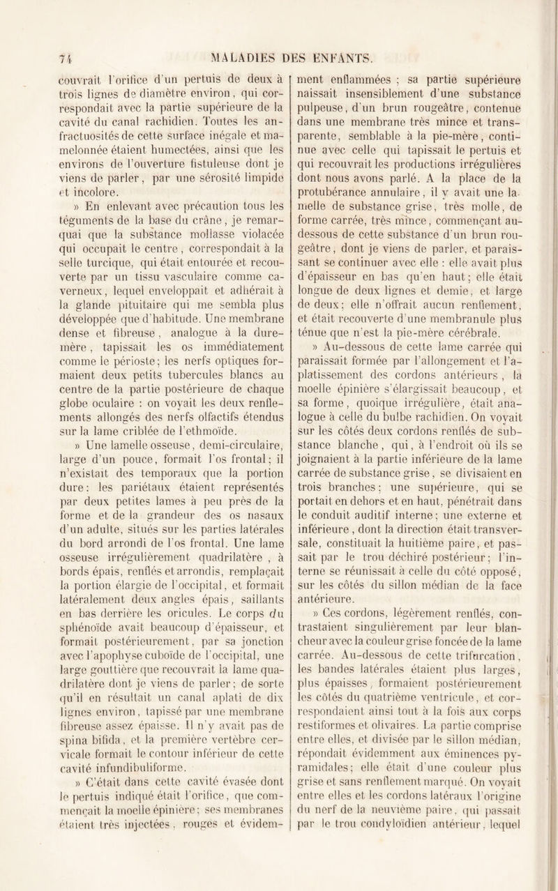 couvrait l’orifice d’un pertuis de deux à trois lignes de diamètre environ, qui cor- respondait avec la partie supérieure de la cavité du canal rachidien. Toutes les an- fractuosités de cette surface inégale et ma- melonnée étaient humectées, ainsi que les environs de l’ouverture fistuleuse dont je viens de parler, par une sérosité limpide et incolore. » En enlevant avec précaution tous les téguments de la base du crâne, je remar- quai que la substance mollasse violacée qui occupait le centre , correspondait à la selle turcique, qui était entourée et recou- verte par un tissu vasculaire comme ca- verneux, lequel enveloppait et adhérait à la glande pituitaire qui me sembla plus développée que d’habitude. Une membrane dense et fibreuse, analogue à la dure- mère , tapissait les os immédiatement comme le périoste ; les nerfs optiques for- maient deux petits tubercules blancs au centre de la partie postérieure de chaque globe oculaire : on voyait les deux renfle- ments allongés des nerfs olfactifs étendus sur la lame criblée de l’ethmoïde. » Une lamelle osseuse , demi-circulaire, large d’un pouce, formait l’os frontal: il n’existait des temporaux que la portion dure : les pariétaux étaient représentés par deux petites lames à peu près de la forme et de la grandeur des os nasaux d’un adulte, situés sur les parties latérales du bord arrondi de l’os frontal. Une lame osseuse irrégulièrement quadrilatère , à bords épais, renflés et arrondis, remplaçait la portion élargie de l’occipital, et formait latéralement deux angles épais, saillants en bas derrière les oricules. Le corps du sphénoïde avait beaucoup d’épaisseur, et formait postérieurement, par sa jonction avec l’apophyse cuboïde de l’occipital, une large gouttière que recouvrait la lame qua- drilatère dont je viens de parler; de sorte qu’il en résultait un canal aplati de dix lignes environ, tapissé par une membrane fibreuse assez épaisse. Il n’y avait pas de spina bifida, et la première vertèbre cer- vicale formait le contour inférieur de cette cavité infundibuliforme. » C’était dans cette cavité évasée dont le pertuis indiqué était l’orifice, que com- mençait la moelle épinière; ses membranes étaient très injectées. rouges et évidem- ment enflammées ; sa partie supérieure naissait insensiblement d’une substance pulpeuse, d’un brun rougeâtre, contenue dans une membrane très mince et trans- parente, semblable à la pie-mère, conti- nue avec celle qui tapissait le pertuis et qui recouvrait les productions irrégulières dont nous avons parlé. A la place de la protubérance annulaire, il y avait une la nielle de substance grise, très molle, de forme carrée, très mince, commençant au- dessous de cette substance d'un brun rou- geâtre, dont je viens de parler, et parais- sant se continuer avec elle : elle avait plus d’épaisseur en bas qu’en haut ; elle était longue de deux lignes et demie, et large de deux; elle n’offrait aucun renflement, et était recouverte d’une membranule plus ténue que n’est la pie-mère cérébrale. » Au-dessous de cette lame carrée qui paraissait formée par l’allongement, et l’a- platissement des cordons antérieurs , la moelle épinière s’élargissait beaucoup, et sa forme, quoique irrégulière, était ana- logue à celle du bulbe rachidien. On vovait, sur les côtés deux cordons renflés de sub- stance blanche , qui, à l’endroit où ils se joignaient à la partie inférieure de la lame carrée de substance grise, se divisaient en trois branches; une supérieure, qui se portait en dehors et en haut, pénétrait dans le conduit auditif interne ; une externe et inférieure , dont la direction était transver- sale, constituait la huitième paire, et pas- sait par le trou déchiré postérieur ; l’in- terne se réunissait à celle du côté opposé, sur les côtés du sillon médian de la face antérieure. » Ces cordons, légèrement renflés, con- trastaient singulièrement par leur blan- cheur avec la couleur grise foncée de la lame carrée. Au-dessous de cette trifurcation, les bandes latérales étaient plus larges, plus épaisses, formaient postérieurement les côtés du quatrième ventricule, et cor- respondaient ainsi tout à la fois aux corps restiformes et olivaires. La partie comprise entre elles, et divisée par le sillon médian, répondait évidemment aux éminences pv- ramidales; elle était d'une couleur plus grise et sans renflement marqué. On voyait entre elles et les cordons latéraux l’origine du nerf de la neuvième paire, (pii passait par le trou condyloïdien antérieur, lequel