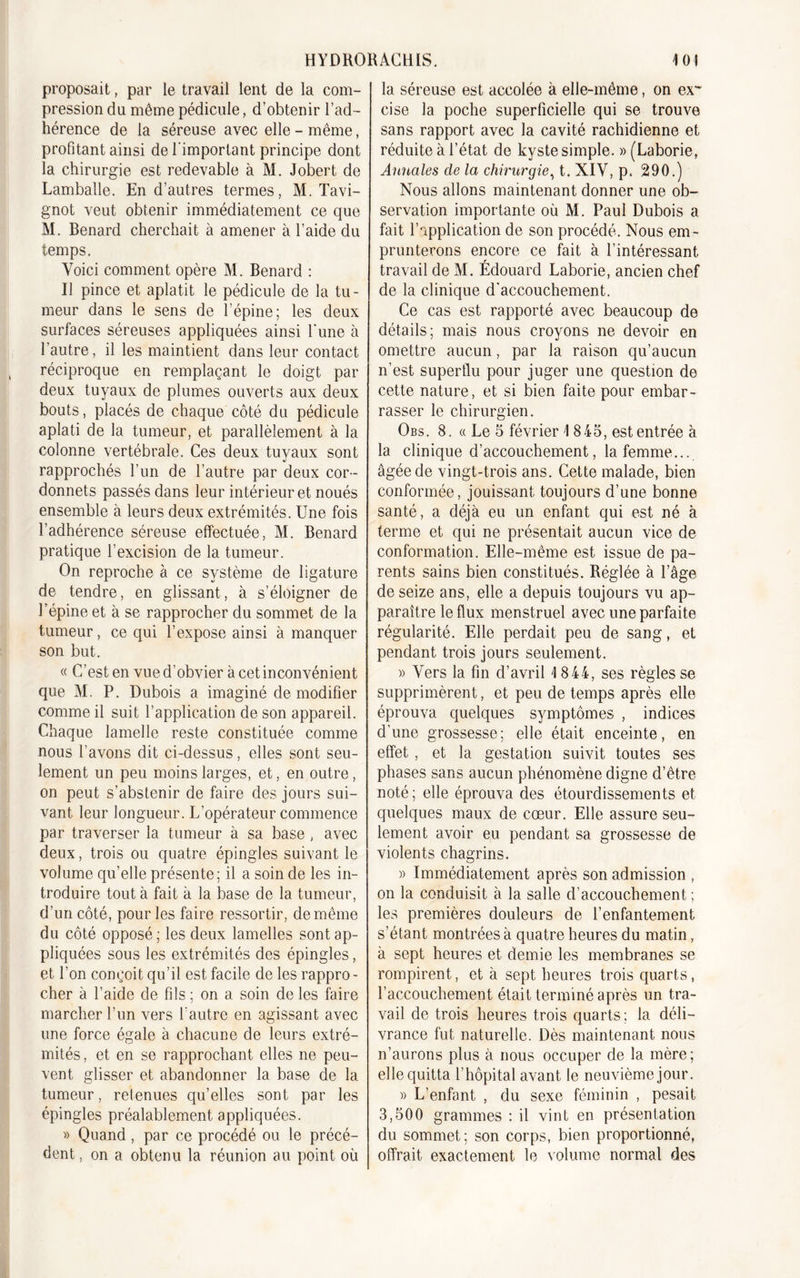 proposait, par le travail lent de la com- pression du même pédicule, d’obtenir l’ad- hérence de la séreuse avec elle - même, profitant ainsi de l'important principe dont la chirurgie est redevable à M. Jobert de Lamballe. En d’autres termes, M. Tavi- gnot veut obtenir immédiatement ce que M. Bénard cherchait à amener à l’aide du temps. Voici comment opère M. Bénard : Il pince et aplatit le pédicule de la tu- meur dans le sens de l’épine; les deux surfaces séreuses appliquées ainsi l'une à l’autre, il les maintient dans leur contact réciproque en remplaçant le doigt par deux tuyaux de plumes ouverts aux deux bouts, placés de chaque côté du pédicule aplati de la tumeur, et parallèlement à la colonne vertébrale. Ces deux tuyaux sont rapprochés l’un de l’autre par deux cor- donnets passés dans leur intérieur et noués ensemble à leurs deux extrémités. Une fois l’adhérence séreuse effectuée, M. Bénard pratique l'excision de la tumeur. On reproche à ce système de ligature de tendre, en glissant, à s’éloigner de l’épine et à se rapprocher du sommet de la tumeur, ce qui l’expose ainsi à manquer son but. « C’est en vue d’obvier à cet inconvénient que M. P. Dubois a imaginé de modifier comme il suit l’application de son appareil. Chaque lamelle reste constituée comme nous l’avons dit ci-dessus, elles sont seu- lement un peu moins larges, et, en outre, on peut s’abstenir de faire des jours sui- vant leur longueur. L’opérateur commence par traverser la tumeur à sa base , avec deux, trois ou quatre épingles suivant le volume qu’elle présente; il a soin de les in- troduire tout à fait à la base de la tumeur, d’un côté, pour les faire ressortir, de même du côté opposé; les deux lamelles sont ap- pliquées sous les extrémités des épingles, et l’on conçoit qu’il est facile de les rappro - cher à l’aide de fils ; on a soin de les faire marcher Lun vers l’autre en agissant avec une force égale à chacune de leurs extré- mités, et en se rapprochant elles ne peu- vent glisser et abandonner la base de la tumeur, retenues qu’elles sont par les épingles préalablement appliquées. » Quand , par ce procédé ou le précé- dent , on a obtenu la réunion au point où la séreuse est accolée à elle-même, on ex- cise la poche superficielle qui se trouve sans rapport avec la cavité rachidienne et réduite à l’état de kyste simple. » (Laborie, Annales cle la chirurgie, t. XIV, p. 290.) Nous allons maintenant donner une ob- servation importante où M. Paul Dubois a fait l’application de son procédé. Nous em- prunterons encore ce fait à l’intéressant travail de M. Édouard Laborie, ancien chef de la clinique d’accouchement. Ce cas est rapporté avec beaucoup de détails; mais nous croyons ne devoir en omettre aucun, par la raison qu’aucun n’est superflu pour juger une question de cette nature, et si bien faite pour embar- rasser le chirurgien. Obs. 8. « Le 5 février 1845, est entrée à la clinique d’accouchement, la femme... âgée de vingt-trois ans. Cette malade, bien conformée, jouissant toujours d’une bonne santé, a déjà eu un enfant qui est né à terme et qui ne présentait aucun vice de conformation. Elle-même est issue de pa- rents sains bien constitués. Réglée à l’âge de seize ans, elle a depuis toujours vu ap- paraître le flux menstruel avec une parfaite régularité. Elle perdait peu de sang, et pendant trois jours seulement. » Vers la fin d’avril 1844, ses règles se supprimèrent, et peu de temps après elle éprouva quelques symptômes , indices d’une grossesse; elle était enceinte, en effet , et la gestation suivit toutes ses phases sans aucun phénomène digne d’être noté ; elle éprouva des étourdissements et quelques maux de cœur. Elle assure seu- lement avoir eu pendant sa grossesse de violents chagrins. » Immédiatement après son admission , on la conduisit à la salle d’accouchement ; les premières douleurs de l’enfantement s’étant montrées à quatre heures du matin, à sept heures et demie les membranes se rompirent, et à sept heures trois quarts, l’accouchement était terminé après un tra- vail de trois heures trois quarts; la déli- vrance fut naturelle. Dès maintenant nous n’aurons plus à nous occuper de la mère; elle quitta l’hôpital avant le neuvième jour. » L’enfant , du sexe féminin , pesait 3,500 grammes : il vint en présentation du sommet; son corps, bien proportionné, offrait exactement le volume normal des