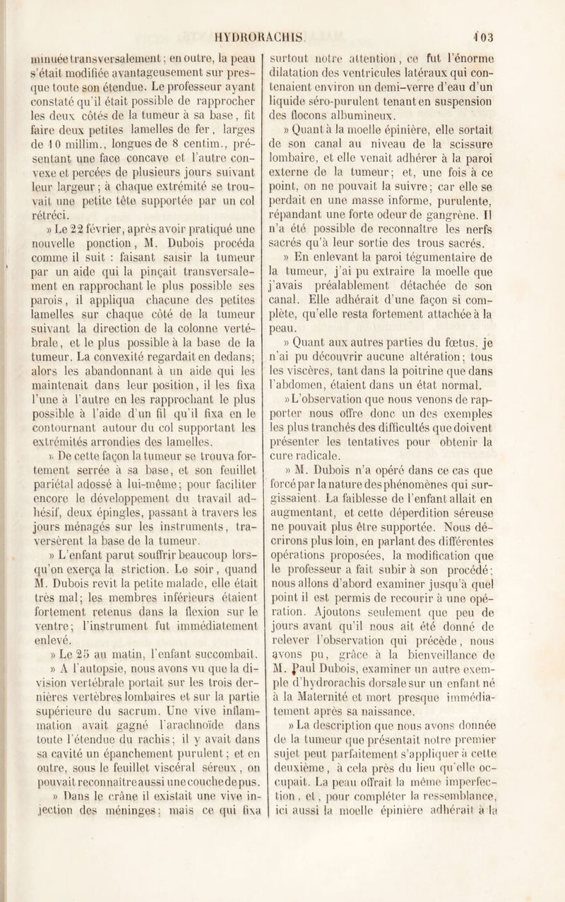 mmuée transversalement; en outre, la peau s’était modifiée avantageusement sur pres- que toute son étendue. Le professeur ayant constaté qu’il était possible de rapprocher les deux côtés de la tumeur à sa base, fit faire deux petites lamelles de fer, larges de 10 millim., longues de 8 centim., pré- sentant une face concave et l’autre con- vexe et percées de plusieurs jours suivant leur largeur ; à chaque extrémité se trou- vait une petite tête supportée par un col rétréci. » Le 22 février, après avoir pratiqué une nouvelle ponction, M. Dubois procéda comme il suit : faisant saisir la tumeur par un aide qui la pinçait transversale- ment en rapprochant le plus possible ses parois, il appliqua chacune des petites lamelles sur chaque côté de la tumeur suivant la direction de la colonne verté- brale, et le plus possible à la base de la tumeur. La convexité regardait en dedans; alors les abandonnant à un aide qui les maintenait dans leur position, il les fixa l’une à l’autre en les rapprochant le plus possible à l’aide d'un fil qu’il fixa en le contournant autour du col supportant les extrémités arrondies des lamelles. v, De cette façon la tumeur se trouva for- tement serrée à sa base, et son feuillet pariétal adossé à lui-même ; pour faciliter encore le développement du travail ad- hésif, deux épingles, passant à travers les jours ménagés sur les instruments, tra- versèrent la base de la tumeur. » L’enfant parut souffrir beaucoup lors- qu’on exerça la striction. Le soir, quand M. Dubois revit la petite malade, elle était très mal; les membres inférieurs étaient fortement retenus dans la flexion sur le ventre; l’instrument fut immédiatement enlevé. » Le 25 au matin, l’enfant succombait. )&gt; A l'autopsie, nous avons vu que la di- vision vertébrale portait sur les trois der- nières vertèbres lombaires et sur la partie supérieure du sacrum. Une vive inflam- mation avait gagné Y arachnoïde dans toute l'étendue du rachis; il y avait dans sa cavité un épanchement purulent ; et en outre, sous le feuillet viscéral séreux, on pouvait reconnaître aussi une couche de pus. » Dans le crâne il existait une vive in- jection des méninges; mais ce qui fixa surtout notre attention, ce fut lenorme dilatation des ventricules latéraux qui con- tenaient environ un demi-verre d’eau d’un liquide séro-purulent tenant en suspension des flocons albumineux. » Quanta la moelle épinière, elle sortait de son canal au niveau de la scissure lombaire, et elle venait adhérer à la paroi externe de la tumeur; et, une fois à ce point, on ne pouvait la suivre; car elle se perdait en une masse informe, purulente, répandant une forte odeur de gangrène. Il n’a été possible de reconnaître les nerfs sacrés qu’à leur sortie des trous sacrés. » En enlevant la paroi tégumentaire de la tumeur, j’ai pu extraire la moelle que j’avais préalablement détachée de son canal. Elle adhérait d’une façon si com- plète, qu’elle resta fortement attachée à la peau. » Quant aux autres parties du fœtus, je n’ai pu découvrir aucune altération; tous les viscères, tant dans la poitrine que dans l’abdomen, étaient dans un état normal. «L’observation que nous venons de rap- porter nous offre donc un des exemples les plus tranchés des difficultés que doivent présenter les tentatives pour obtenir la cure radicale. » M. Dubois n’a opéré dans ce cas que forcé par la nature des phénomènes qui sur- gissaient. La faiblesse de l’enfant allait en augmentant, et cette déperdition séreuse ne pouvait plus être supportée. Nous dé- crirons plus loin, en parlant des différentes opérations proposées, la modification que le professeur a fait subir à son procédé ; nous allons d’abord examiner jusqu’à quel point il est permis de recourir à une opé- ration. Ajoutons seulement que peu de jours avant qu’il nous ait été donné de relever l’observation qui précède, nous avons pu, grâce à la bienveillance de M. JMul Dubois, examiner un autre exem- ple d’hydrorachis dorsale sur un enfant né à la Maternité et mort presque immédia- tement ci près sa naissance. » La description que nous avons donnée de la tumeur que présentait notre premier sujet peut parfaitement s’appliquer à cette deuxième, à cela près du lieu qu'elle oc- cupait. La peau offrait la même imperfec- tion , et, pour compléter la ressemblance, ici aussi la moelle épinière adhérait à la