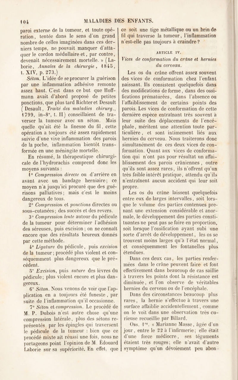 paroi externe de la tumeur, et toute opé- ration, tentée dans le sens d'un grand nombre de celles imaginées dans ces der- niers temps, ne pouvait manquer d’atta- quer le cordon médullaire et, par contre, devenait nécessairement mortelle. » (La- borie, Annales cle la chirurgie , 1845, t. XIV, p. 273.) Séton. L’idée de se procurer la guérison par une inflammation adhésive remonte assez haut. C'est dans ce but que Hoff- mann avait d’abord proposé de petites ponctions, que plus tard Richteret Desault (Desault, Traité des maladies chirurg., 1799, in-8°, t. II) conseillaient de tra- verser la tumeur avec un séton. Mais quelle qu’ait été la finesse du fil, cette opération a toujours été assez rapidement suivie d’une vive inflammation des parois de la poche, inflammation bientôt trans- formée en une méningite mortelle. En résumé, la thérapeutique chirurgi- cale de l’hvdrorachis comprend donc les moyens suivants : 1° Compression directe ou d’arrière en avant avec un bandage herniaire ; ce moyen n’a jusqu’ici procuré que des gué- risons palliatives; mais c’est le moins dangereux de tous. 2° Compression et ponctions directes ou sous-cutanées; des succès et des revers. 3° Compression lente autour du pédicule de la tumeur pour déterminer l’adhésion des séreuses, puis excision; on ne connaît encore que des résultats heureux donnés par cette méthode. 4° Ligature du pédicule, puis excision de la tumeur ; procédé plus violent et con- séquemment plus dangereux que le pré- cédent. 5° Excision, puis suture des lèvres du pédicule; plus violent encore et plus dan- gereux. 6° Séton. Nous venons de voir que l’ap- plication en a toujours été funeste , par suite de l’inflammation qu’il occasionne. 7° Séton et compression. Le procédé de M. P. Dubois n’est autre chose qu’une compression latérale, plus des sétons re- présentés par les épingles qui traversent le pédicule de la tumeur : bien que ce procédé mixte ait réussi une fois, nous ne partageons point l’opinion de M. Édouard Laborie sur sa supériorité. En effet, que ce soit une tige métallique ou un brin de fil qui traverse la tumeur, l’inflammation n’est-elle pas toujours à craindre ? article iv. Vices de conformation du crâne et hernies du cerveau. Les os du crâne offrent assez souvent des vices de conformation chez l’enfant naissant. Ils consistent quelquefois dans des modifications déformé, dans des ossi- fications prématurées, dans l’absence ou l’affaiblissement de certains points des parois. Les vices de conformation de cette dernière espèce entraînant très souvent à leur suite des déplacements de l’encé- phale, méritent une attention toute par- ticulière , et sont intimement liés aux hernies du cerveau. Nous traiterons donc simultanément de ces deux vices de con- formation. Quant aux vices de conforma- tion qui n’ont pas pour résultat un affai- blissement des parois crâniennes , outre qu’ils sont assez rares, ils n'offrent qu’un très faible intérêt pratique, attendu qu'ils n’entraînent aucun accident qui leur soit propre. Les os du crâne laissent quelquefois entre eux de larges intervalles, soit lors- que le volume des parties contenues pre- nant une extension considérable et anor- male, le développement des parties consti- tuantes ne peut pas se faire en proportion, soit lorsque l’ossification ayant subi une sorte d’arrêt de développement, les os se trouvent moins larges qu’à l’état normal, et conséquemment les fontanelles plus étendues. Dans ces deux cas, les parties renfer- mées dans le crâne peuvent faire et font effectivement dans beaucoup de cas saillie à travers les points dont la résistance est diminuée, et l’on observe de véritables hernies du cerveau ou de l’encéphale. Dans des circonstances beaucoup plus rares, la hernie s’effectue à travers une surface affaiblie accidentellement, comme on le voit dans une observation très cu- rieuse recueillie par Billard. Obs. 1re. « Marianne Masse, âgée d’un jour, entre le 22 à l’infirmerie; elle était d’une force médiocre, ses téguments étaient très rouges; elle n’avait d’autre symptôme qu’un dévoiement peu abon-