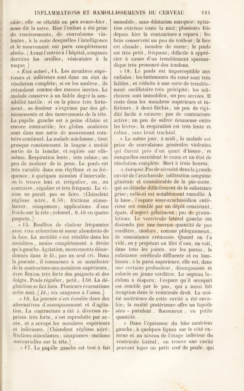 sible; elle se rétablit un peu avant-hier, nous dit la mère. Hier l’enfant a été prise de vomissements, de convulsions vio- lentes , à la suite descpielles l’intelligence et le mouvement ont paru complètement abolis. (Avant l’entrée à l’hôpital, sangsues derrière les oreilles, vésicatoire à la nuque. ) » État actuel, 1 4. Les membres supé- rieurs et inférieurs sont dans un état de résolution complète; si on les soulève , ils retombent comme des masses inertes. La malade conserve à un faible degré la sen- sibilité tactile : si on la pince très forte- ment, sa douleur s’exprime par des gé- missements et des mouvements de la tête. La pupille gauche est à peine dilatée et encore contractile; les globes oculaires sont dans une sorte de mouvement rota- toire continuel. La malade mâchonne, tient presque constamment la langue à moitié sortie de la bouche, et repliée sur elle- même. Respiration lente, très calme; un peu de moiteur de la peau. Le pouls est très variable dans son rhythme et sa fré- quence ; à quelques minutes d’intervalle, on le trouve lent et irrégulier, ou, au contraire , régulier et très fréquent. La vi- sion ne paraît pas se faire. (Chiendent réglisse nitré, 0,50; frictions stimu- lantes ; sinapismes ; applications d’eau froide sur la tête ; calomel, 0,40 en quatre paquets. ) » !5. Bouffées de chaleur fréquentes avec vive coloration et sueur abondante de la face. La motilité s’est rétablie dans les membres, moins complètement à droite qu’à gauche. Agitation, mouvements désor- donnés dans le lit; pas un seul cri. Dans la journée, il commence à se manifester delà contracture aux membres supérieurs, avec flexion très forte des poignets et des doigts. Pouls régulier, petit, /130. La dé- glutition se fait bien. Plusieurs évacuations cette nuit. ( Id.; six sangsues à l’anus.) » 1 6. La journée s’est écoulée dans des alternatives d’assoupissement et d’agita- tion. La contracture a été à diverses re- prises très forte, s’est reproduite par ac- cès , et a occupé les membres supérieurs et inférieurs. (Chiendent réglisse nitré; frictions stimulantes ; sinapismes ; onctions mercurielles sur la tête.)' » 17. La pupille gauche est tout à fait immobile, sans dilatation marquée; agita- tion extrême toute la nuit; plusieurs fois depuis hier la contracture a reparu ; les bras conservent un peu de roideur; la face est chaude, inondée de sueur; le pouls est très petit, fréquent, difficile à appré- cier à cause d’un tremblement spasmo- dique très prononcé des tendons. » 18. Le pouls est imperceptible aux radiales ; les battements du cœur sont très faibles , et réduits à une sorte de tremble- ment oscillatoire très précipité; les mâ- choires sont immobiles, un peu serrées. Il reste dans les membres supérieurs et in- férieurs , à demi fléchis, un peu de rigi- dité facile à vaincre; pas de contracture active; un peu de salive écumeuse entre les lèvres ; la respiration est très lente et calme, sans bruit trachéal. » Le même jour, à midi, la malade est prise de convulsions générales violentes qui durent près d’un quart d'heure, et auxquelles succèdent le coma et un état de résolution complète. Mort à trois heures. » Autopsie.Pas de sérosité dans la grande cavité de l’arachnoïde; infiltration sanguine générale et considérable de la pie-mère. qui se détache difficilement de la substance grise ; celle-ci est notablement ramollie. A la base, l’espace sous-arachnoïdien anté- rieur est comblé par un dépôt consistant, épais, d’aspect gélatineux ; pas de granu- lations. Le ventricule latéral gauche est distendu par une énorme quantité de pus verdâtre, inodore, comme phlegmoneux, de consistance crémeuse. Quand on l'a vidé, en y projetant un filet d’eau, on voit, dans tous les points, sur les parois, la substance cérébrale diffluente et en lam- beaux ; à la paroi supérieure, elle est, dans une certaine profondeur, désorganisée et colorée en jaune verdâtre. Le septum lu- cidum a disparu ; l’espace qu’il occupait est comblé par le pus, qui a aussi fait irruption dans le ventricule droit. La moi- tié antérieure de cette cavité a été enva- hie; la moitié postérieure offre un liquide séro - purulent , floconneux , en petite quantité. » Dans l’épaisseur du lobe antérieur gauche, à quelques lignes sur le côté ex- terne et au niveau de l’étage inférieur du ventricule latéral, on trouve une cavité pouvant loger un petit œuf de poule, qui,