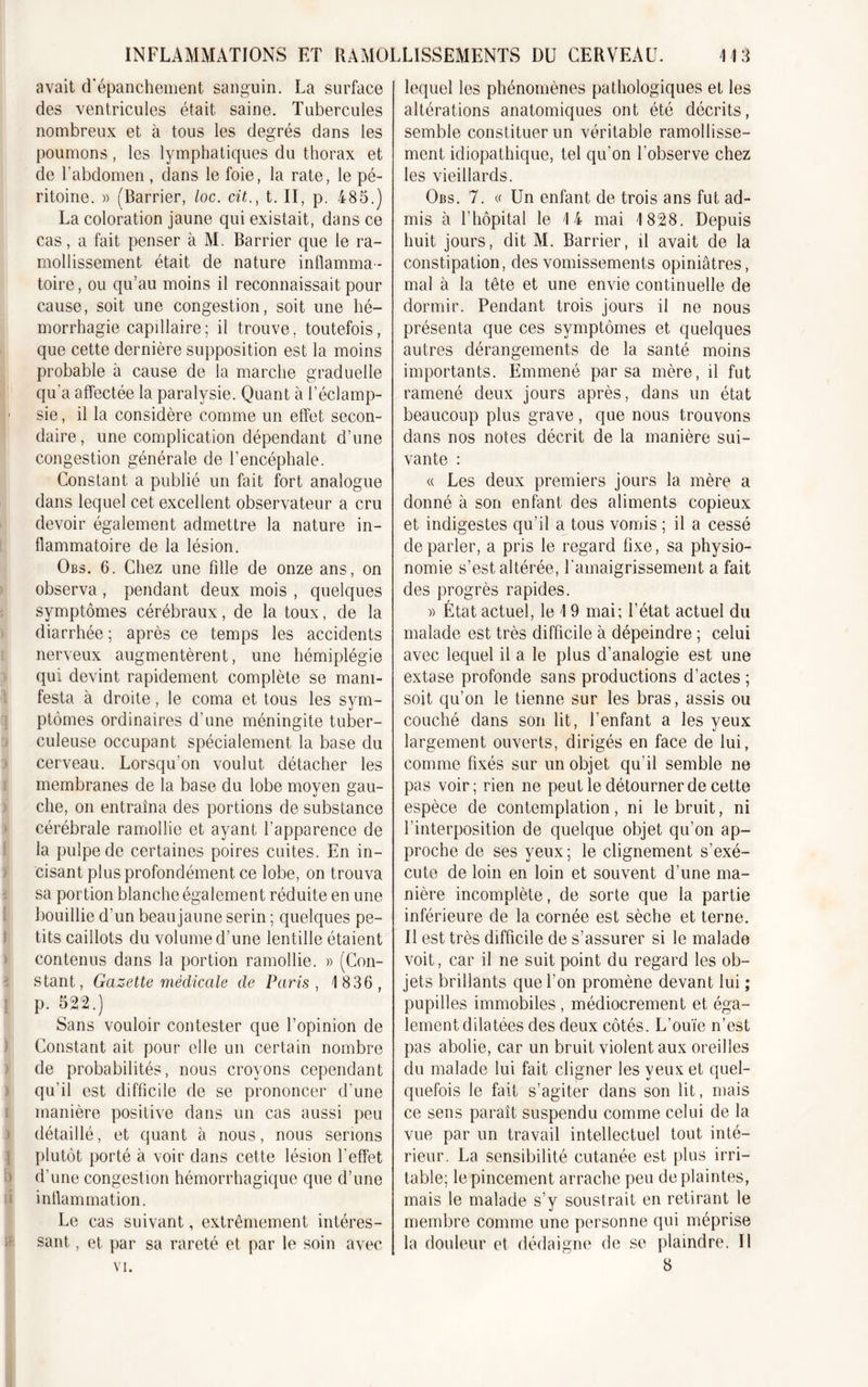 avait d'épanchement sanguin. La surface des ventricules était saine. Tubercules nombreux et à tous les degrés dans les poumons, les lymphatiques du thorax et de l’abdomen , clans le foie, la rate, le pé- ritoine. » (Barrier, loc. cit., t. II, p. 485.) La coloration jaune qui existait, dans ce cas, a fait penser à M. Barrier que le ra- mollissement était de nature inflamma- toire, ou qu’au moins il reconnaissait pour cause, soit une congestion, soit une hé- morrhagie capdlaire ; il trouve. toutefois, que cette dernière supposition est la moins probable à cause de la marche graduelle qu'a affectée la paralysie. Quant à l’éclamp- 1 sie, il la considère comme un effet secon- daire, une complication dépendant d’une congestion générale de l’encéphale. Constant a publié un fait fort analogue dans lequel cet excellent observateur a cru devoir également admettre la nature in- flammatoire de la lésion. Obs. 6. Chez une fille de onze ans, on observa, pendant deux mois , quelques symptômes cérébraux, de la toux, de la diarrhée ; après ce temps les accidents nerveux augmentèrent, une hémiplégie qui devint rapidement complète se mani- festa à droite, le coma et tous les sym- ptômes ordinaires d’une méningite tuber- culeuse occupant spécialement la base du cerveau. Lorsqu'on voulut détacher les membranes de la base du lobe moyen gau- che, on entraîna des portions de substance cérébrale ramollie et ayant l’apparence de la pulpe de certaines poires cuites. En in- cisant plus profondément ce lobe, on trouva sa portion blanche également réduite en une bouillie d’un beau jaune serin ; quelques pe- tits caillots du volume d’une lentille étaient contenus dans la portion ramollie. » (Con- stant, Gazette médicale de Paris, 1 836, p. 522.) Sans vouloir contester que l’opinion de Constant ait pour elle un certain nombre de probabilités, nous croyons cependant qu’il est difficile de se prononcer d’une manière positive dans un cas aussi peu détaillé, et quant à nous, nous serions plutôt porté à voir dans cette lésion l'effet d’une congestion hémorrhagique que d’une inflammation. Le cas suivant, extrêmement intéres- sant , et par sa rareté et par le soin avec VI. lequel les phénomènes pathologiques et les altérations anatomiques ont été décrits, semble constituer un véritable ramollisse- ment idiopathique, tel qu’on l’observe chez les vieillards. Obs. 7. « Un enfant de trois ans fut ad- mis à l’hôpital le 14 mai 1 828. Depuis huit jours, dit M. Barrier, il avait de la constipation, des vomissements opiniâtres, mal à la tête et une envie continuelle de dormir. Pendant trois jours il ne nous présenta que ces symptômes et quelques autres dérangements de la santé moins importants. Emmené par sa mère, il fut ramené deux jours après, dans un état beaucoup plus grave, que nous trouvons dans nos notes décrit de la manière sui- vante : « Les deux premiers jours la mère a donné à son enfant des aliments copieux et indigestes qu’il a tous vomis ; il a cessé de parler, a pris le regard fixe, sa physio- nomie s’est altérée, l'amaigrissement a fait des progrès rapides. » État actuel, le 1 9 mai; l’état actuel du malade est très difficile à dépeindre ; celui avec lequel il a le plus d’analogie est une extase profonde sans productions d’actes ; soit qu’on le tienne sur les bras, assis ou couché dans son lit, l’enfant a les yeux largement ouverts, dirigés en face de lui, comme fixés sur un objet qu’il semble ne pas voir; rien ne peut le détourner de cette espèce de contemplation, ni le bruit, ni l’interposition de quelque objet qu’on ap- proche de ses yeux; le clignement s’exé- cute de loin en loin et souvent d’une ma- nière incomplète, de sorte que la partie inférieure de la cornée est sèche et terne. Il est très difficile de s’assurer si le malade voit, car il ne suit point du regard les ob- jets brillants que l’on promène devant lui ; pupilles immobiles , médiocrement et éga- lement dilatées des deux côtés. L’ouïe n’est pas abolie, car un bruit violent aux oreilles du malade lui fait cligner les yeux et quel- quefois le fait s’agiter dans son lit, mais ce sens paraît suspendu comme celui de la vue par un travail intellectuel tout inté- rieur. La sensibilité cutanée est plus irri- table; le pincement arrache peu de plaintes, mais le malade s’y soustrait en retirant le membre comme une personne qui méprise la douleur et dédaigne de se plaindre. Il 8