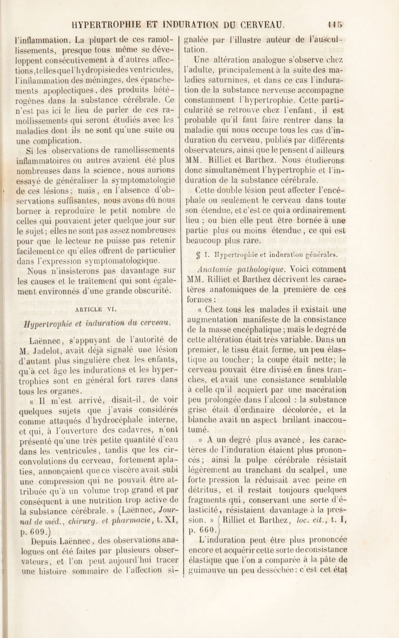 P inflammation. La plupart de ces ramol- lissements, presque tous même se déve- loppent consécutivement à d’autres affec- tions, telles que l’hydropisie des ventricules, l’inflammation des méninges, des épanche- ments apoplectiques, des produits hété- rogènes dans la substance cérébrale. Ce n’est pas ici le lieu de parler de ces ra- mollissements qui seront étudiés avec les maladies dont ils ne sont qu’une suite ou une complication. Si les observations de ramollissements inflammatoires ou autres avaient été plus nombreuses dans la science, nous aurions essayé de généraliser la symptomatologie de ces lésions; mais, en l’absence d’ob- servations suffisantes, nous avons dû nous borner h reproduire le petit nombre de celles qui pouvaient jeter quelque jour sur le sujet ; elles ne sont pas assez nombreuses pour que le lecteur ne puisse pas retenir facilement ce qu elles offrent de particulier dans l’expression symptomatologique. Nous n'insisterons pas davantage sur les causes et le traitement qui sont égale- ment environnés d’une grande obscurité. ARTICLE VI. Hypertrophie et induration du cerveau. Laënnec, s’appuyant de l’autorité de M. Jadelot, avait déjà signalé une lésion d’autant plus singulière chez les enfants, qu’à cet âge les indurations et les hyper- trophies sont en général fort rares dans tous les organes. « Il m’est arrivé, disait-il, de voir quelques sujets que j’avais considérés comme attaqués d’hydrocéphale interne, et qui, à l’ouverture des cadavres, n’ont présenté qu’une très petite quantité d’eau dans les ventricules, tandis que les cir- convolutions du cerveau, fortement apla- ties, annonçaient que ce viscère avait subi une compression qui ne pouvait être at- tribuée qu’à un volume trop grand et par conséquent à une nutrition trop active de la substance cérébrale.» (Laënnec, Jour- nal de méd., chirurg. et pharmacie, t.XI, p. 609.) Depuis Laënnec, des observations ana- logues ont été faites par plusieurs obser- vateurs, et l’on peut aujourd’hui tracer une histoire sommaire de l’affection si- gnalée par l’illustre auteur de l’auscul- tation. Une altération analogue s’observe chez l’adulte, principalement à la suite des ma- ladies saturnines, et dans ce cas l’indura- tion de la substance nerveuse accompagne constamment l’hypertrophie. Cette parti- cularité se retrouve chez l’enfant, il est probable qu’il faut faire rentrer dans la maladie qui nous occupe tous les cas d’in- duration du cerveau, publiés par différents observateurs, ainsi que le pensent d’ailleurs MM. Rilliet et Barthez. Nous étudierons donc simultanément l'hypertrophie et l’in- duration de la substance cérébrale. Cette double lésion peut affecter l’encé- phale ou seulement le cerveau dans toute son étendue, et c’est ce quia ordinairement lieu ; ou bien elle peut être bornée à une partie plus ou moins étendue , ce qui est beaucoup plus rare. ^ I. Hypertrophie et induration générales. Anatomie pathologique. Voici comment MM. Rilliet et Barthez décrivent les carac- tères anatomiques de la première de ces formes : a Chez tous les malades il existait une augmentation manifeste de la consistance de la masse encéphalique ; mais le degré de cette altération était très variable. Dans un premier, le tissu était ferme, un peu élas- tique au toucher; la coupe était nette; le cerveau pouvait être divisé en fines tran- ches, et avait une consistance semblable à celle qu’il acquiert par une macération peu prolongée dans l’alcool : la substance grise était d’ordinaire décolorée, et la blanche avait un aspect bnliant inaccou- tumé. » A un degré plus avancé, les carac- tères de l’induration étaient plus pronon- cés ; ainsi la pulpe cérébrale résistait légèrement au tranchant du scalpel, une forte pression la réduisait avec peine en détritus, et il restait toujours quelques fragments qui, conservant une sorte d’é- lasticité, résistaient davantage à la pres- sion. » (Rilliet et Barthez, loc. cit., t. I, p. 660.) L’induration peut être plus prononcée encore et acquérir cette sorte de consistance élastique que l’on a comparée à la pâte de guimauve un peu desséchée; c’est cet état