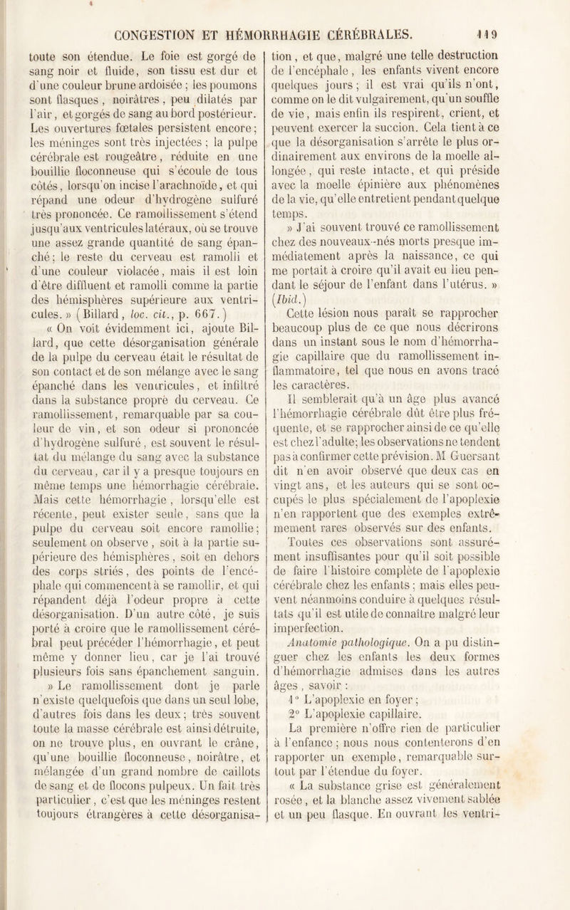 toute son étendue. Le foie est gorgé de sang noir et fluide, son tissu est dur et d’une couleur brune ardoisée ; ies poumons sont flasques , noirâtres , peu dilatés par l’air, et gorgés de sang au bord postérieur. Les ouvertures fœtales persistent encore ; les méninges sont très injectées ; la pulpe cérébrale est rougeâtre, réduite en une bouillie floconneuse qui s’écoule de tous côtés, lorsqu’on incise l’arachnoïde, et qui répand une odeur d’hydrogène sulfuré très prononcée. Ce ramollissement s’étend jusqu’aux ventricules latéraux, ou se trouve une assez grande quantité de sang épan- ché; le reste du cerveau est ramolli et d’une couleur violacée, mais il est loin d'être diffluent et ramolli comme la partie des hémisphères supérieure aux ventri- cules. » (Billard, loc. cil., p. 667.) « On voit évidemment ici, ajoute Bil- lard, que cette désorganisation générale de la pulpe du cerveau était le résultat de son contact et de son mélange avec le sang épanché dans les ventricules, et infiltré dans la substance propre du cerveau. Ce ramollissement, remarquable par sa cou- leur de vin, et son odeur si prononcée d’hydrogène sulfuré , est souvent le résul- tat du mélange du sang avec la substance du cerveau, car il y a presque toujours en même temps une hémorrhagie cérébrale. Mais cette hémorrhagie , lorsqu’elle est récente, peut exister seule, sans que la pulpe du cerveau soit encore ramollie ; seulement on observe , soit à la partie su- périeure des hémisphères, soit en dehors des corps striés, des points de l’encé- phale qui commencent à se ramollir, et qui répandent déjà l’odeur propre à cette désorganisation. D’un autre côté, je suis porté à croire que le ramollissement céré- bral peut précéder l’hémorrhagie, et peut même y donner lieu, car je l’ai trouvé plusieurs fois sans épanchement sanguin. » Le ramollissement dont je parle n’existe quelquefois que dans un seul lobe, d’autres fois dans les deux ; très souvent toute la masse cérébrale est ainsi détruite, on ne trouve plus, en ouvrant le crâne, qu’une bouillie floconneuse, noirâtre, et mélangée d’un grand nombre de caillots de sang et de flocons pulpeux. Un fait très particulier , c’est que les méninges restent toujours étrangères à cette désorganisa- tion , et que, malgré une telle destruction de l’encéphale , les enfants vivent encore quelques jours; il est vrai qu’ils n’ont, comme on le dit vulgairement, qu’un souffle de vie, mais enfin ils respirent, crient, et peuvent exercer la succion. Cela tient à ce que la désorganisation s’arrête le plus or- dinairement aux environs de la moelle al- longée, qui reste intacte, et qui préside avec la moelle épinière aux phénomènes de la vie, qu’elle entretient pendant quelque temps. » J’ai souvent trouvé ce ramollissement chez des nouveaux-nés morts presque im- médiatement après la naissance, ce qui me portait à croire qu’il avait eu lieu pen- dant le séjour de l’enfant dans l’utérus. » [Ibid.) Cette lésion nous paraît se rapprocher beaucoup plus de ce que nous décrirons dans un instant sous le nom d’hémorrha- gie capillaire que du ramollissement in- flammatoire, tel que nous en avons tracé les caractères. Il semblerait qu’à un âge plus avancé l’hémorrhagie cérébrale dût êlreplus fré- quente, et se rapprocher ainsi de ce qu’elle est chez l’adulte; les observations ne tendent pas à confirmer cette prévision. M Guersant dit n’en avoir observé que deux cas en vingt ans, et les auteurs qui se sont oc- cupés le plus spécialement de l’apoplexie n’en rapportent que des exemples extrê- mement rares observés sur des enfants. Toutes ces observations sont assuré- ment insuffisantes pour qu’il soit possible de faire l’histoire complète de l'apoplexie cérébrale chez les enfants ; mais elles peu- vent néanmoins conduire à quelques résul- tats qu’il est utile de connaître malgré leur imperfection. Anatomie pathologique. On a pu distin- guer chez les enfants les deux formes d’hémorrhagie admises dans les autres âges , savoir : \0 L’apoplexie en foyer ; 2° L’apoplexie capillaire. La première n’offre rien de particulier à l'enfance ; nous nous contenterons d’en rapporter un exemple, remarquable sur- tout par l’étendue du foyer. « La substance grise est généralement rosée, et la blanche assez vivement sablée et un peu flasque. En ouvrant les ventri-