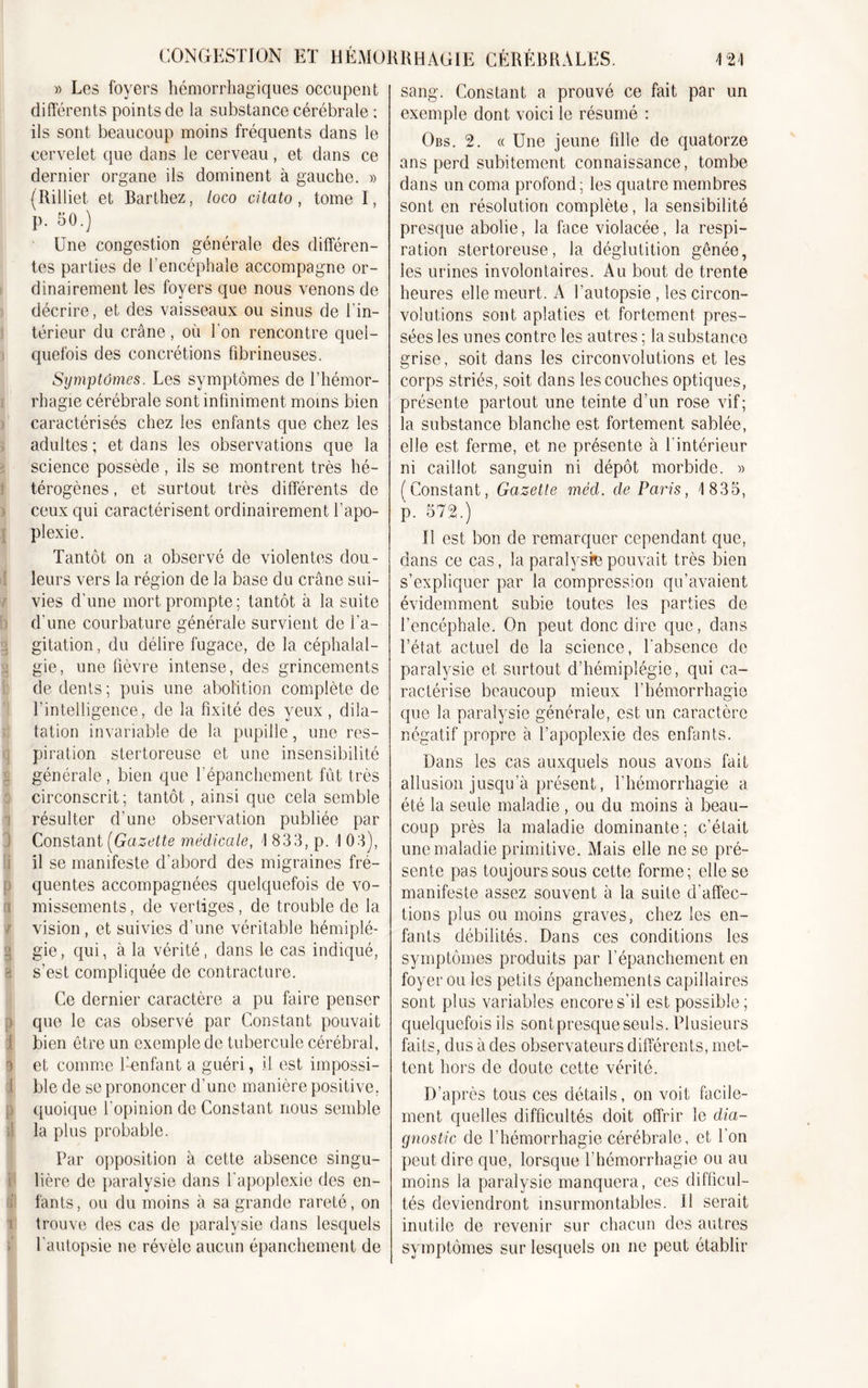 » Les foyers hémorrhagiques occupent différents points de la substance cérébrale : ils sont beaucoup moins fréquents dans le cervelet que dans le cerveau, et dans ce dernier organe ils dominent à gauche. » (Rilliet et Barthez, loco ci lato, tome I, P- 50.) Une congestion générale des différen- tes parties de l’encéphale accompagne or- dinairement les foyers que nous venons de décrire, et des vaisseaux ou sinus de l’in- térieur du crâne, où bon rencontre quel- quefois des concrétions fibrineuses. Symptômes. Les symptômes de l’hémor- rhagie cérébrale sont infiniment moins bien caractérisés chez les enfants que chez les adultes ; et dans les observations que la science possède, ils se montrent très hé- térogènes , et surtout très différents de ceux qui caractérisent ordinairement l’apo- plexie. Tantôt on a observé de violentes dou- leurs vers la région de la base du crâne sui- vies d’une mort prompte; tantôt à la suite d'une courbature générale survient de l’a- gitation, du délire fugace, de la céphalal- gie, une fièvre intense, des grincements de dents; puis une abolition complète de l’intelligence, de la fixité des yeux , dila- tation invariable de la pupille, une res- piration stertoreuse et une insensibilité générale, bien que l'épanchement fût très circonscrit; tantôt, ainsi que cela semble : résulter d’une observation publiée par Constant (Gazette médicale, 1 833, p. 1 03), !il se manifeste d'abord des migraines fré- quentes accompagnées quelquefois de vo- i missements, de vertiges, de trouble de la / vision , et suivies d’une véritable hémiplé- g gie, qui, à la vérité, dans le cas indiqué, 8 s’est compliquée de contracture. Ce dernier caractère a pu faire penser , que le cas observé par Constant pouvait bien être un exemple de tubercule cérébral, I et comme fenfant a guéri, il est impossi- ble de se prononcer d’une manière positive, quoique l’opinion de Constant nous semble la plus probable. Par opposition à cette absence singu- !lière de paralysie dans l'apoplexie des en- fants, ou du moins à sa grande rareté, on trouve des cas de paralysie dans lesquels l'autopsie ne révèle aucun épanchement de sang. Constant a prouvé ce fait par un exemple dont voici le résumé : Obs. 2. « Une jeune fdle de quatorze ans perd subitement connaissance, tombe dans un coma profond; les quatre membres sont en résolution complète, la sensibilité presque abolie, la face violacée, la respi- ration stertoreuse, la déglutition gênée, les urines involontaires. Au bout de trente heures elle meurt. A l’autopsie , les circon- volutions sont aplaties et fortement pres- sées les unes contre les autres ; la substance grise, soit dans les circonvolutions et les corps striés, soit dans les couches optiques, présente partout une teinte d’un rose vif; la substance blanche est fortement sablée, elle est ferme, et ne présente à l'intérieur ni caillot sanguin ni dépôt morbide. » (Constant, Gazette mêd. cle Paris, 1 835, p. 572.) Il est bon de remarquer cependant que, dans ce cas, la paralysie pouvait très bien s’expliquer par la compression qu’avaient évidemment subie toutes les parties de l’encéphale. On peut donc dire que, dans l’état actuel de la science, l'absence de paralysie et surtout d’hémiplégie, qui ca- ractérise beaucoup mieux l’hémorrhagie que la paralysie générale, est un caractère négatif propre à l’apoplexie des enfants. Dans les cas auxquels nous avons fait allusion jusqu’à présent, l’hémorrhagie a été la seule maladie, ou du moins à beau- coup près la maladie dominante ; c’était une maladie primitive. Mais elle ne se pré- sente pas toujours sous cette forme; elle se manifeste assez souvent à la suite d’affec- tions plus ou moins graves, chez les en- fants débilités. Dans ces conditions les symptômes produits par l’épanchement en foyer ou les petits épanchements capillaires sont plus variables encore s’il est possible; quelquefois ils sontpresqueseuls. Plusieurs faits, dus à des observateurs différents, met- tent hors de doute cette vérité. D’après tous ces détails, on voit facile- ment quelles difficultés doit offrir le dia- gnostic de l’hémorrhagie cérébrale, et l’on peut dire que, lorsque l’hémorrhagie ou au moins la paralysie manquera, ces difficul- tés deviendront insurmontables. U serait inutile de revenir sur chacun des autres symptômes sur lesquels on ne peut établir