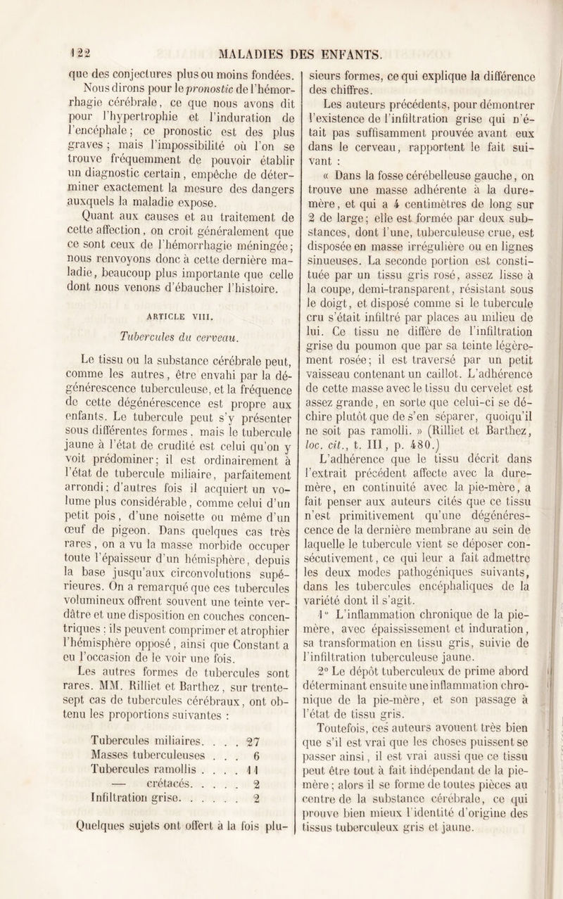 que des conjectures plus ou moins fondées. Nous dirons pour le pronostic de l’hémor- rhagie cérébrale, ce que nous avons dit pour l'hypertrophie et l’induration de l’encéphale; ce pronostic est des plus graves ; mais l’impossibilité où l’on se trouve fréquemment de pouvoir établir un diagnostic certain , empêche de déter- miner exactement la mesure des dangers auxquels la maladie expose. Quant aux causes et au traitement de cette affection, on croit généralement que ce sont ceux de l’hémorrhagie méningée; nous renvoyons donc à cette dernière ma- ladie, beaucoup plus importante que celle dont nous venons d’ébaucher l’histoire. ARTICLE VIII. Tubercules dit cerveau. Le tissu ou la substance cérébrale peut, comme les autres , être envahi par la dé- générescence tuberculeuse, et la fréquence de cette dégénérescence est propre aux enfants. Le tubercule peut s’y présenter sous différentes formes . mais le tubercule jaune à l’état de crudité est celui qu’on y voit prédominer; il est ordinairement à l’état de tubercule miliaire, parfaitement arrondi ; d’autres fois il acquiert un vo- lume plus considérable, comme celui d’un petit pois, d’une noisette ou même d’un œuf de pigeon. Dans quelques cas très rares, on a vu la masse morbide occuper toute l’épaisseur d’un hémisphère, depuis la base jusqu’aux circonvolutions supé- rieures. On a remarqué que ces tubercules volumineux offrent souvent une teinte ver- dâtre et une disposition en couches concen- triques ; ils peuvent comprimer et atrophier l’hémisphère opposé , ainsi que Constant a eu l’occasion de le voir une fois. Les autres formes de tubercules sont rares. MM. Rilliet et Barthez, sur trente- sept cas de tubercules cérébraux, ont ob- tenu les proportions suivantes : Tubercules miliaires. ... 27 Masses tuberculeuses ... 6 Tubercules ramollis .... 11 — crétacés 2 Infiltration grise 2 Quelques sujets ont offert à la fois plu- sieurs formes, ce qui explique la différence des chiffres. Les auteurs précédents, pour démontrer l’existence de l’infiltration grise qui n’é- tait pas suffisamment prouvée avant eux dans le cerveau, rapportent le fait sui- vant : « Dans la fosse cérébelleuse gauche, on trouve une masse adhérente à la dure- mère , et qui a 4 centimètres de long sur 2 de large ; elle est formée par deux sub- stances, dont l’une, tuberculeuse crue, est disposée en masse irrégulière ou en lignes sinueuses. La seconde portion est consti- tuée par un tissu gris rosé, assez lisse à la coupe, demi-transparent, résistant sous le doigt, et disposé comme si le tubercule cru s’était infiltré par places au milieu de lui. Ce tissu ne diffère de l’infiltration grise du poumon que par sa teinte légère- ment rosée; il est traversé par un petit vaisseau contenant un caillot. L’adhérence de cette masse avec le tissu du cervelet est assez grande, en sorte que celui-ci se dé- chire plutôt que de s’en séparer, quoiqu’il ne soit pas ramolli. » (Rilliet et Barthez, loc. cit., t. III, p. 480.j L’adhérence que le tissu décrit dans l’extrait précédent affecte avec la dure- mère, en continuité avec la pie-mère, a fait penser aux auteurs cités que ce tissu n’est primitivement qu’une dégénéres- cence de la dernière membrane au sein de laquelle le tubercule vient se déposer con- sécutivement , ce qui leur a fait admettre les deux modes pathogéniques suivants, dans les tubercules encéphaliques de la variété dont il s’agit. 1° L’inflammation chronique de la pie- mère , avec épaississement et induration, sa transformation en tissu gris, suivie de l'infiltration tuberculeuse jaune. 2° Le dépôt tuberculeux de prime abord déterminant ensuite une inflammation chro- nique de la pie-mère, et son passage à l’état de tissu gris. Toutefois, ces auteurs avouent très bien que s’il est vrai que les choses puissent se passer ainsi, il est vrai aussi que ce tissu peut être tout à fait indépendant de la pie- mère ; alors il se forme de toutes pièces au centre de la substance cérébrale, ce qui prouve bien mieux l'identité d’origine des tissus tuberculeux gris et jaune.