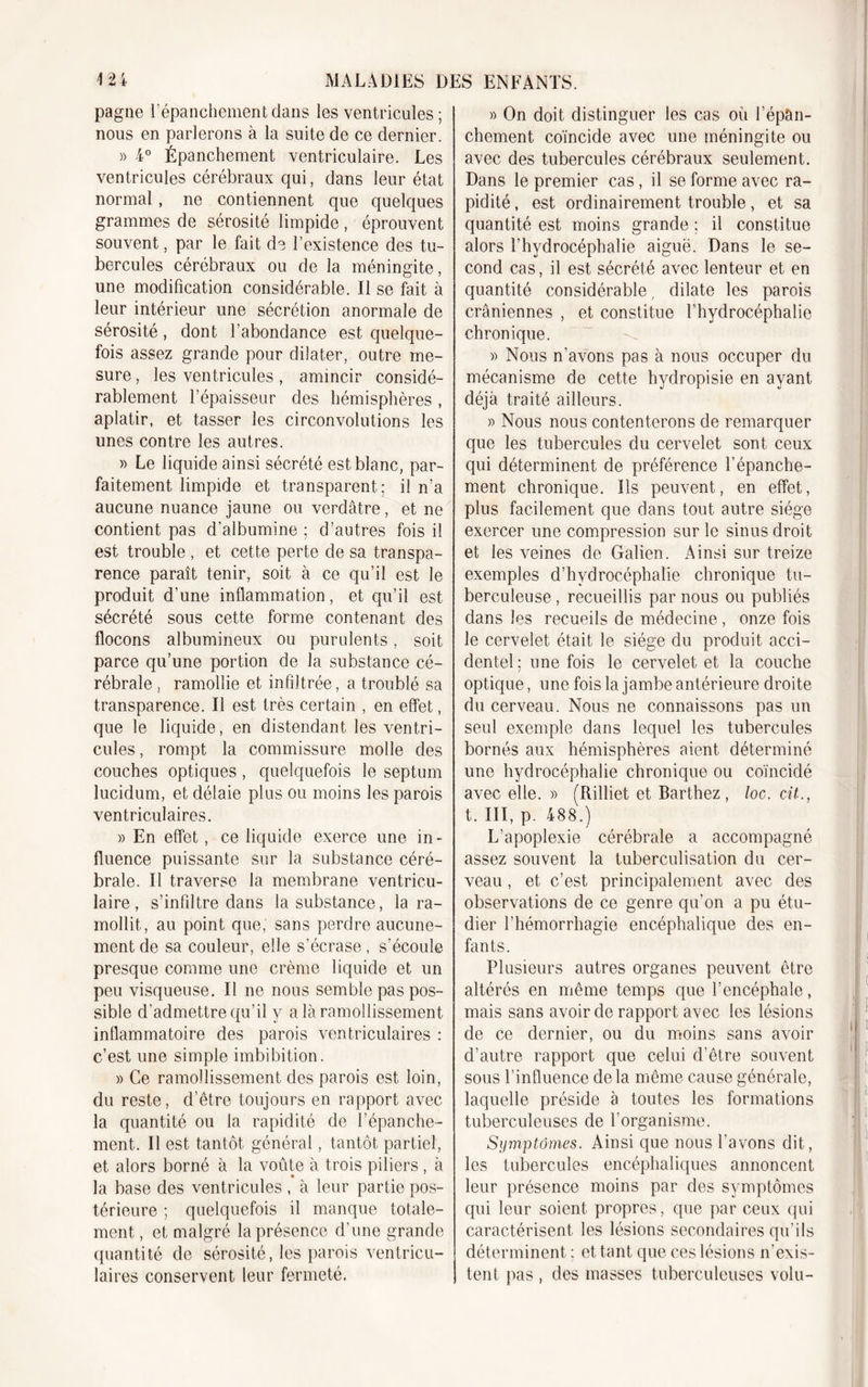 pagne l’épanchement dans les ventricules; nous en parlerons à la suite de ce dernier. » 4° Épanchement ventriculaire. Les ventricules cérébraux qui, dans leur état normal, ne contiennent que quelques grammes de sérosité limpide , éprouvent souvent, par le fait de l’existence des tu- bercules cérébraux ou de la méningite, une modification considérable. Il se fait à leur intérieur une sécrétion anormale de sérosité, dont l’abondance est quelque- fois assez grande pour dilater, outre me- sure , les ventricules, amincir considé- rablement l’épaisseur des hémisphères , aplatir, et tasser les circonvolutions les unes contre les autres. » Le liquide ainsi sécrété est blanc, par- faitement limpide et transparent; il n’a aucune nuance jaune ou verdâtre, et ne contient pas d’albumine ; d’autres fois il est trouble , et cette perte de sa transpa- rence paraît tenir, soit à ce qu’il est le produit d’une inflammation, et qu’il est sécrété sous cette forme contenant des flocons albumineux ou purulents, soit parce qu’une portion de la substance cé- rébrale , ramollie et infiltrée, a troublé sa transparence. Il est très certain , en effet, que le liquide, en distendant les ventri- cules , rompt la commissure molle des couches optiques, quelquefois le septum lucidum, et délaie plus ou moins les parois ventriculaires. » En effet, ce liquide exerce une in- fluence puissante sur la substance céré- brale. Il traverse la membrane ventricu- laire, s’infiltre dans la substance, la ra- mollit, au point que, sans perdre aucune- ment de sa couleur, elle s’écrase , s’écoule presque comme une crème liquide et un peu visqueuse. Il ne nous semble pas pos- sible d’admettre qu’il y a là ramollissement inflammatoire des parois ventriculaires : c’est une simple imbibition. » Ce ramollissement des parois est loin, du reste, d’être toujours en rapport avec la quantité ou la rapidité de l’épanche- ment. Il est tantôt général, tantôt partiel, et alors borné à la voûte à trois piliers , à la base des ventricules , à leur partie pos- térieure ; quelquefois il manque totale- ment , et malgré la présence d’une grande quantité de sérosité, les parois ventricu- laires conservent leur fermeté. » On doit distinguer les cas où l’épan- chement coïncide avec une méningite ou avec des tubercules cérébraux seulement. Dans le premier cas, il se forme avec ra- pidité , est ordinairement trouble, et sa quantité est moins grande ; il constitue alors l’hydrocéphalie aiguë. Dans le se- cond cas, il est sécrété avec lenteur et en quantité considérable, dilate les parois crâniennes , et constitue l’hydrocéphalie chronique. « Nous n’avons pas à nous occuper du mécanisme de cette hydropisie en ayant déjà traité ailleurs. » Nous nous contenterons de remarquer que les tubercules du cervelet sont ceux qui déterminent de préférence l’épanche- ment chronique. Ils peuvent, en effet, plus facilement que dans tout autre siège exercer une compression sur le sinus droit et les veines de Galien. Ainsi sur treize exemples d’hydrocéphalie chronique tu- berculeuse , recueillis par nous ou publiés dans les recueils de médecine , onze fois le cervelet était le siège du produit acci- dentel; une fois le cervelet et la couche optique, une fois la jambe antérieure droite du cerveau. Nous ne connaissons pas un seul exemple dans lequel les tubercules bornés aux hémisphères aient déterminé une hydrocéphalie chronique ou coïncidé avec elle. » (Rilliet et Barthez, loc. cit., t. III, p. 488.) L’apoplexie cérébrale a accompagné assez souvent la tuberculisation du cer- veau , et c’est principalement avec des observations de ce genre qu’on a pu étu- dier l’hémorrhagie encéphalique des en- fants. Plusieurs autres organes peuvent être altérés en même temps que l’encéphale, mais sans avoir de rapport avec les lésions de ce dernier, ou du moins sans avoir d’autre rapport que celui d’être souvent sous l’influence delà même cause générale, laquelle préside à toutes les formations tuberculeuses de l’organisme. Symptômes. Ainsi que nous l’avons dit, les tubercules encéphaliques annoncent leur présence moins par des symptômes qui leur soient propres, que par ceux qui caractérisent les lésions secondaires qu’ils déterminent : et tant que ces lésions n’exis- tent pas , des masses tuberculeuses volu-