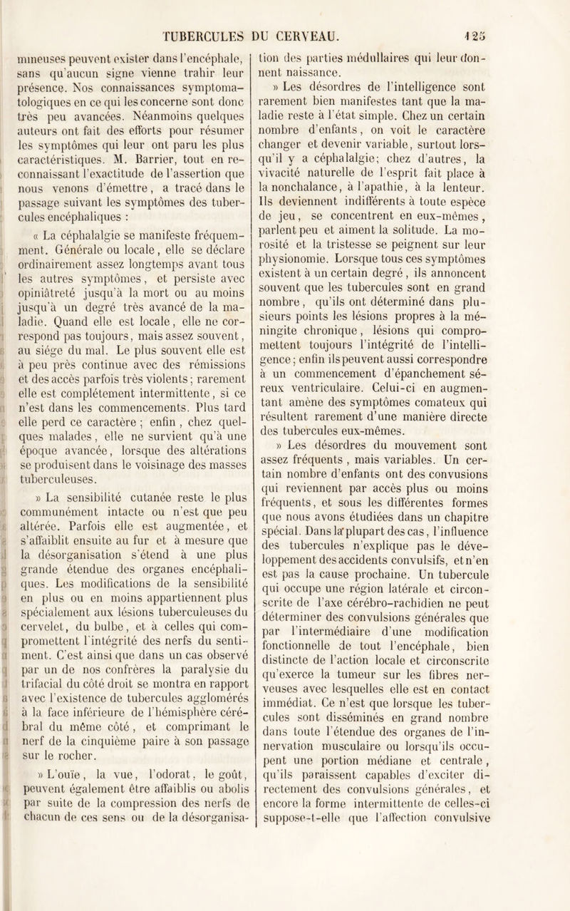 mineuses peuvent exister dans l’encéphale, sans qu’aucun signe vienne trahir leur présence. Nos connaissances symptoma- tologiques en ce qui les concerne sont donc très peu avancées. Néanmoins quelques auteurs ont fait des efforts pour résumer les symptômes qui leur ont paru les plus caractéristiques. M. Barrier, tout en re- connaissant l’exactitude de l’assertion que nous venons d’émettre, a tracé dans le passage suivant les symptômes des tuber- cules encéphaliques : « La céphalalgie se manifeste fréquem- ment. Générale ou locale, elle se déclare ordinairement assez longtemps avant tous les autres symptômes, et persiste avec opiniâtreté jusqu’à la mort ou au moins jusqu’à un degré très avancé de la ma- ladie. Quand elle est locale, elle ne cor- respond pas toujours, mais assez souvent, au siège du mal. Le plus souvent elle est à peu près continue avec des rémissions et des accès parfois très violents ; rarement elle est complètement intermittente, si ce n’est dans les commencements. Plus tard elle perd ce caractère ; enfin , chez quel- ques malades, elle ne survient qu’à une époque avancée, lorsque des altérations se produisent dans le voisinage des masses tuberculeuses. » La sensibilité cutanée reste le plus communément intacte ou n’est que peu altérée. Parfois elle est augmentée, et s’affaiblit ensuite au fur et à mesure que la désorganisation s’étend à une plus grande étendue des organes encéphali- ques. Les modifications de la sensibilité en plus ou en moins appartiennent plus spécialement aux lésions tuberculeuses du cervelet, du bulbe, et à celles qui com- promettent l'intégrité des nerfs du senti- ment. C’est ainsi que dans un cas observé par un de nos confrères la paralysie du trifacial du côté droit se montra en rapport avec l’existence de tubercules agglomérés à la face inférieure de l’hémisphère céré- bral du même côté, et comprimant le nerf de la cinquième paire à son passage sur le rocher. » L’ouïe , la vue, l’odorat, le goût, peuvent également être affaiblis ou abolis par suite de la compression des nerfs de chacun de ces sens ou de la désorganisa- lion des parties médullaires qui leur don- nent naissance. » Les désordres de l’intelligence sont rarement bien manifestes tant que la ma- ladie reste à l'état simple. Chez un certain nombre d’enfants, on voit le caractère changer et devenir variable, surtout lors- qu’il y a céphalalgie; chez d’autres, la vivacité naturelle de l’esprit fait place à la nonchalance, à l’apathie, à la lenteur. Ils deviennent indifférents à toute espèce de jeu, se concentrent en eux-mêmes , parlent peu et aiment la solitude. La mo- rosité et la tristesse se peignent sur leur physionomie. Lorsque tous ces symptômes existent à un certain degré , ils annoncent souvent que les tubercules sont en grand nombre , qu’ils ont déterminé dans plu- sieurs points les lésions propres à la mé- ningite chronique, lésions qui compro- mettent toujours l’intégrité de l’intelli- gence ; enfin ils peuvent aussi correspondre à un commencement d’épanchement sé- reux ventriculaire. Celui-ci en augmen- tant amène des symptômes comateux qui résultent rarement d’une manière directe des tubercules eux-mêmes. » Les désordres du mouvement sont assez fréquents , mais variables. Un cer- tain nombre d’enfants ont des convusions qui reviennent par accès plus ou moins fréquents, et sous les différentes formes que nous avons étudiées dans un chapitre spécial. Dans la* plupart des cas, l’influence des tubercules n’explique pas le déve- loppement des accidents convulsifs, et n’en est pas la cause prochaine. Un tubercule qui occupe une région latérale et circon- scrite de l’axe cérébro-rachidien ne peut déterminer des convulsions générales que par l’intermédiaire d’une modification fonctionnelle de tout l’encéphale, bien distincte de l’action locale et circonscrite qu’exerce la tumeur sur les fibres ner- veuses avec lesquelles elle est en contact immédiat. Ce n’est que lorsque les tuber- cules sont disséminés en grand nombre dans toute l’étendue des organes de l’in- nervation musculaire ou lorsqu’ils occu- pent une portion médiane et centrale, qu’ils paraissent capables d’exciter di- rectement des convulsions générales, et encore la forme intermittente de celles-ci suppose-t-elle que l’affection convulsive