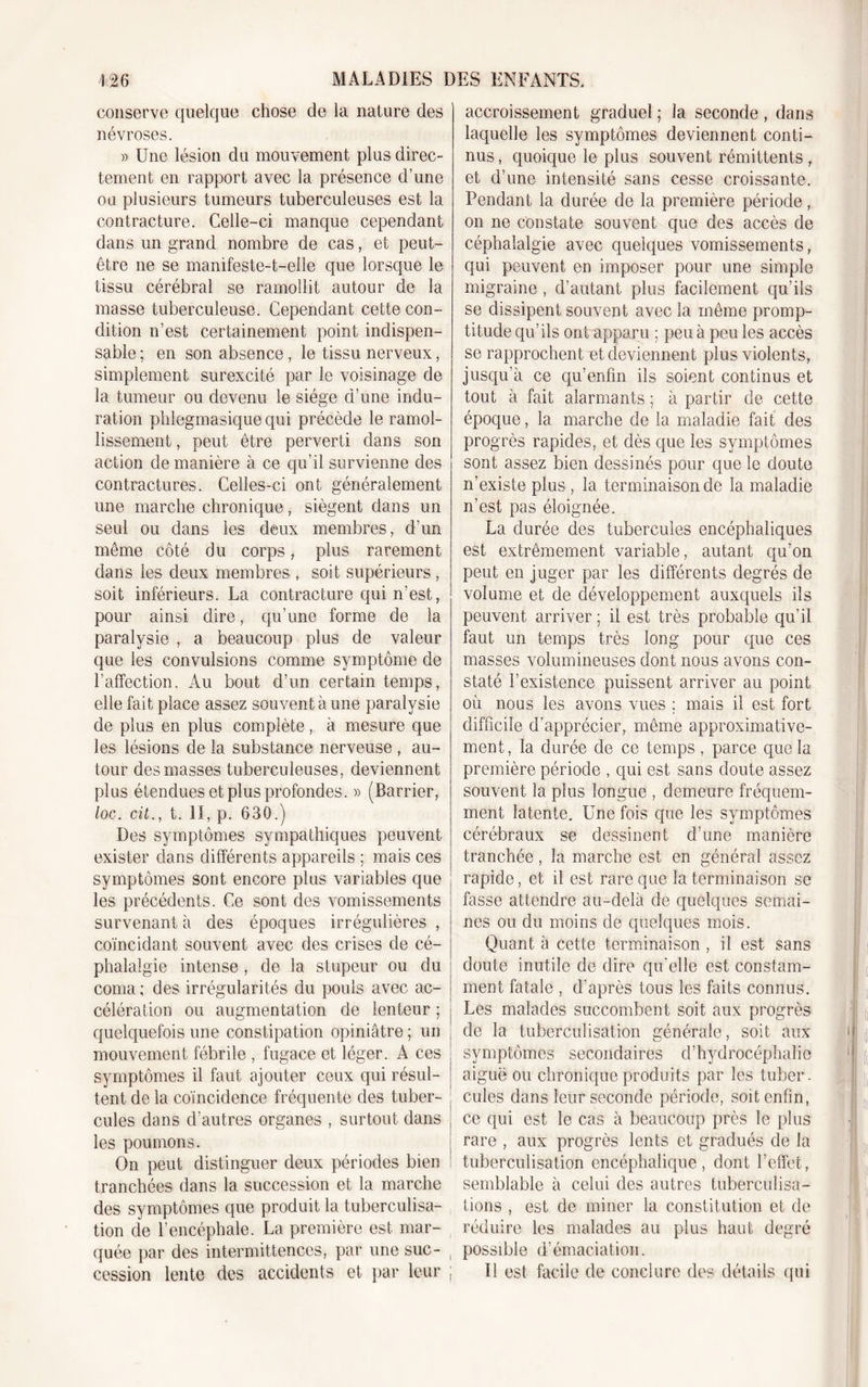 conserve quelque chose de la nature des névroses. » Une lésion du mouvement plus direc- tement en rapport avec la présence d’une ou plusieurs tumeurs tuberculeuses est la contracture. Celle-ci manque cependant dans un grand nombre de cas, et peut- être 11e se manifeste-t-elle que lorsque le tissu cérébral se ramollit autour de la masse tuberculeuse. Cependant cette con- dition 11’est certainement point indispen- sable ; en son absence, le tissu nerveux, simplement surexcité par le voisinage de la tumeur ou devenu le siège d’une indu- ration plilegmasique qui précède le ramol- lissement , peut être perverti dans son action de manière à ce qu’il survienne des contractures. Celles-ci ont généralement une marche chronique, siègent dans un seul ou dans les deux membres, d’un même côté du corps, plus rarement dans les deux membres , soit supérieurs , soit inférieurs. La contracture qui n'est, pour ainsi dire, qu’une forme de la paralysie , a beaucoup plus de valeur que les convulsions comme symptôme de l’affection. Au bout d’un certain temps, elle fait place assez souvent à une paralysie de plus en plus complète, à mesure que les lésions de la substance nerveuse , au- tour des masses tuberculeuses, deviennent plus étendues et plus profondes. » (Barrier, loc. cü., t. II, p. 630.) Des symptômes sympathiques peuvent exister dans différents appareils ; mais ces symptômes sont encore plus variables que les précédents. Ce sont des vomissements survenant à des époques irrégulières , coïncidant souvent avec des crises de cé- phalalgie intense, de la stupeur ou du coma ; des irrégularités du pouls avec ac- célération ou augmentation de lenteur ; quelquefois une constipation opiniâtre ; un mouvement fébrile , fugace et léger. A ces symptômes il faut ajouter ceux qui résul- tent de la coïncidence fréquente des tuber- cules dans d’autres organes , surtout dans les poumons. On peut distinguer deux périodes bien tranchées dans la succession et la marche des symptômes que produit la tuberculisa- tion de l’encéphale. La première est mar- quée par des intermittences, par une suc- , cession lente des accidents et par leur ; accroissement graduel ; la seconde , dans laquelle les symptômes deviennent conti- nus , quoique le plus souvent rémittents, et d’une intensité sans cesse croissante. Pendant la durée de la première période, on ne constate souvent que des accès de céphalalgie avec quelques vomissements, qui peuvent en imposer pour une simple migraine , d’autant plus facilement qu’ils se dissipent souvent avec la même promp- titude qu’ils ont apparu ; peu à peu les accès se rapprochent et deviennent plus violents, jusqu’à ce qu’enfm ils soient continus et tout à fait alarmants ; à partir de cette époque, la marche de la maladie fait des progrès rapides, et dès que les symptômes sont assez bien dessinés pour que le doute n’existe plus , la terminaison de la maladie n’est pas éloignée. La durée des tubercules encéphaliques est extrêmement variable, autant qu’on peut en juger par les différents degrés de volume et de développement auxquels ils peuvent arriver ; il est très probable qu’il faut un temps très long pour que ces masses volumineuses dont nous avons con- staté l’existence puissent arriver au point où nous les avons vues ; mais il est fort difficile d’apprécier, môme approximative- ment, la durée de ce temps , parce que la première période , qui est sans doute assez souvent la plus longue , demeure fréquem- ment latente. Une fois que les symptômes cérébraux se dessinent d’une manière tranchée, la marche est en général assez rapide, et il est rare que la terminaison se fasse attendre au-delà de quelques semai- nes ou du moins de quelques mois. Quant à cette terminaison , il est sans doute inutile de dire qu'elle est constam- ment fatale , d’après tous les faits connus. Les malades succombent soit aux progrès de la tuberculisation générale, soit aux symptômes secondaires d’hydrocéphalie aiguë ou chronique produits par les tuber. cules dans leur seconde période, soit enfin, ce qui est le cas à beaucoup près le plus rare , aux progrès lents et gradués de la tuberculisation encéphalique, dont l’effet, semblable à celui des autres tuberculisa- tions , est de miner la constitution et de réduire les malades au plus haut degré possible d’émaciation. | U est facile de conclure des détails qui