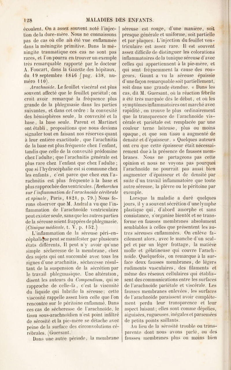 écoulent. On a assez souvent noté l’injec- tion delà dure-mère. Nous ne connaissons pas de cas où elle ait été vue enflammée dans la méningite primitive. Dans la mé- ningite traumatique ces cas ne sont pas rares, et l’on pourra en trouver un exemple très remarquable rapporté par le docteur A. Foucart, dans la Gazette des hôpitaux, du 19 septembre 1 846 (pag. 438, nu- méro 11 0). Arachnoïde. Le feuillet viscéral est plus souvent affecté que le feuillet pariétal ; on croit avoir remarqué la fréquence plus grande de la phlegmasie dans les parties suivantes, et dans cet ordre : la convexité des hémisphères seule, la convexité et la base, la base seule. Parent et Martinet ont établi, propositions que nous devions signaler tout en faisant nos réserves quant à leur entière exactitude, que l’arachnitis de la base est plus fréquente chez l’enfant, tandis que celle de la convexité prédomine chez l’adulte; que l’arachnitis générale est plus rare chez l’enfant que chez l’adulte ; que si l’hydrocéphalie est si commune chez les enfants , c’est parce que chez eux l’a— rachnitis est plus fréquente à la base et plus rapprochée des ventricules. (Recherches sur rinflammation cle Varachnoïde cérébrale et spinale, Paris, 1821, p. 79.) Nous fe- rons observer que M. Andral a vu que l’in- flammation de l’arachnoïde ventriculaire peut exister seule, sans que les autres parties de la séreuse soient frappées de phlegmasie. (Clinique médicale, t. Y, p. 152.) L’inflammation de la séreuse péri-en- céphali(fue peut se manifester par plusieurs états différents. Il peut n’y avoir qu’une simple sécheresse de la membrane, chez des sujets qui ont succombé avec tous les signes d’une arachnitis, sécheresse résul- tant de la suspension de la sécrétion par le travail phlegmasique. Une altération, disent les auteurs du Compendium, qui se rapproche de celle-là, c’est la viscosité du liquide qui lubrifie la séreuse; cette viscosité rappelle assez bien celle que l’on rencontre sur le péritoine enflammé. Dans ces cas de sécheresse de l’arachnoïde, le tissu sous-arachnoïdien n’est point infiltré de sérosité et la pie-mère se détache avec peine de la surface des circonvolutions cé- rébrales. (Guersant.i Dans une autre période, la membrane séreuse est rouge, d’une manière, soit presque générale et uniforme, soit partielle et par plaques. L’injection du feuillet ven- triculaire est assez rare. Il est souvent assez difficile de distinguer les colorations inflammatoires delà tunique séreuse d'avec celles qui appartiennent à la pie-mère, et qui sont fréquemment la cause des rou- geurs. Gaunt a vu la séreuse épaissie d’une façon remarquable soit partiellement , soit dans une grande étendue. « Dans les cas, dit M. Guersant, où la réaction fébrile a été très marquée dès le début, et où les symptômes inflammatoires ont marché avec rapidité , on trouve le plus ordinairement que la transparence de l’arachnoïde vis- cérale et pariétale est remplacée par une couleur terne laiteuse, plus ou moins opaque, et que son tissu a augmenté de densité et d’épaisseur. » Quelques auteurs ont cru que cette épaisseur était nécessai- rement due à la présence de fausses mem- branes. Nous ne partageons pas cette opinion et nous ne voyons pas pourquoi farachnoïde ne pourrait pas aussi bien augmenter d’épaisseur et de densité par suite d’un travail inflammatoire que toute autre séreuse, la plèvre ou le péritoine par exemple. Lorsque la maladie a duré quelques jours, il y a souvent sécrétion d’une lymphe plastique qui, d'abord amorphe et sans consistance, s’organise bientôt et se trans- forme en fausses membranes absolument semblables à celles que présentent les au- tres séreuses enflammées. On enlève fa- cilement alors, avec le manche d’un scal- pel et par un léger frottage, la matière molle et gélatineuse qui couvre l’arach- noïde. Quelquefois, on remarque à la sur- face deux fausses membranes, de légers rudiments vasculaires, des filaments et même des réseaux cellulaires qui établis- sent des communications entre les surfaces de l’arachnoïde pariétale et viscérale. Les fausses membranes enlevées, les surfaces de l’arachnoïde paraissent avoir complète- ment perdu leur transparence et leur aspect luisant; elles sont comme dépolies, aiguisées, rugueuses, inégales et parsemées de petits points saillants. Au lieu de la sérosité trouble ou trans- parente dont nous avons parlé, ou des fausses membranes plus ou moins bien