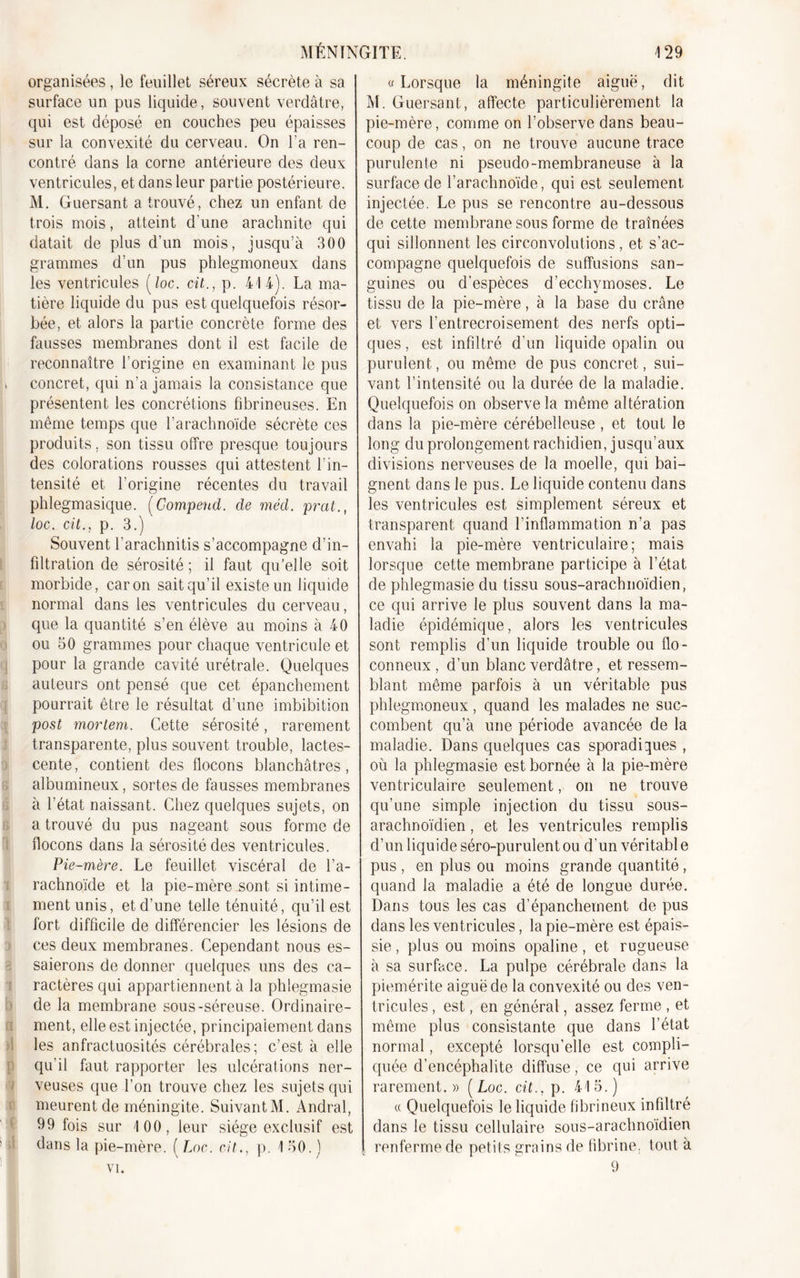 organisées, le feuillet séreux sécrète à sa surface un pus liquide, souvent verdâtre, qui est déposé en couches peu épaisses sur la convexité du cerveau. On l’a ren- contré dans la corne antérieure des deux ventricules, et dans leur partie postérieure. M. Guersant a trouvé, chez un enfant de trois mois, atteint d'une arachnite qui datait de plus d’un mois, jusqu’à 300 grammes d’un pus phlegmoneux dans les ventricules (loc. cit., p. 414). La ma- tière liquide du pus est quelquefois résor- bée, et alors la partie concrète forme des fausses membranes dont il est facile de reconnaître l’origine en examinant le pus » concret, qui n’a jamais la consistance que présentent les concrétions fibrineuses. En même temps que l’arachnoïde sécrète ces produits. son tissu offre presque toujours des colorations rousses qui attestent l'in- tensité et l’origine récentes du travail phlegmasique. (Compeud. de méd. prat., loc. cit., p. 3.) Souvent l’arachnitis s’accompagne d’in- filtration de sérosité ; il faut qu’elle soit morbide, caron sait qu’il existe un liquide normal dans les ventricules du cerveau, que la quantité s’en élève au moins à 40 ou 50 grammes pour chaque ventricule et pour la grande cavité urétrale. Quelques auteurs ont pensé que cet épanchement pourrait être le résultat d’une imbibition post morlem. Cette sérosité, rarement transparente, plus souvent trouble, lactes- cente, contient des flocons blanchâtres, albumineux, sortes de fausses membranes à l’état naissant. Chez quelques sujets, on a trouvé du pus nageant sous forme de flocons dans la sérosité des ventricules. Pie-mère. Le feuillet viscéral de l’a- rachnoïde et la pie-mère sont si intime- ment unis, et d’une telle ténuité, qu’il est fort difficile de différencier les lésions de ces deux membranes. Cependant nous es- saierons de donner quelques uns des ca- ractères qui appartiennent à la phlegmasie de la membrane sous-séreuse. Ordinaire- ment, elle est injectée, principalement dans les anfractuosités cérébrales; c’est à elle qu’il faut rapporter les ulcérations ner- veuses que l’on trouve chez les sujets qui meurent de méningite. SuivantM. Andral, 99 fois sur 100, leur siège exclusif est dans la pie-mère. ( Loc. cit., p. 150.) vi. « Lorsque la méningite aiguë, dit M. Guersant , affecte particulièrement la pie-mère, comme on l’observe dans beau- coup de cas, on ne trouve aucune trace purulente ni pseudo-membraneuse à la surface de l’arachnoïde, qui est seulement injectée. Le pus se rencontre au-dessous de cette membrane sous forme de traînées qui sillonnent les circonvolutions, et s’ac- compagne quelquefois de suffusions san- guines ou d’espèces d’ecchymoses. Le tissu de la pie-mère, à la base du crâne et vers l’entrecroisement des nerfs opti- ques , est infiltré d’un liquide opalin ou purulent, ou même de pus concret, sui- vant l’intensité ou la durée de la maladie. Quelquefois on observe la même altération dans la pie-mère cérébelleuse , et tout le long du prolongement rachidien, jusqu’aux divisions nerveuses de la moelle, qui bai- gnent dans le pus. Le liquide contenu dans les ventricules est simplement séreux et transparent quand l’inflammation n’a pas envahi la pie-mère ventriculaire; mais lorsque cette membrane participe à l’état de phlegmasie du tissu sous-arachnoïdien, ce qui arrive le plus souvent dans la ma- ladie épidémique, alors les ventricules sont remplis d’un liquide trouble ou flo- conneux , d’un blanc verdâtre, et ressem- blant même parfois à un véritable pus phlegmoneux, quand les malades ne suc- combent qu’à une période avancée de la maladie. Dans quelques cas sporadiques , où la phlegmasie est bornée à la pie-mère ventriculaire seulement, on ne trouve qu’une simple injection du tissu sous- arachnoïdien , et les ventricules remplis d’un liquide séro-purulent ou d’un véritabl e pus , en plus ou moins grande quantité, quand la maladie a été de longue durée. Dans tous les cas d’épanchement de pus dans les vent ricules, la pie-mère est épais- sie , plus ou moins opaline, et rugueuse à sa surface. La pulpe cérébrale dans la piemérite aiguë de la convexité ou des ven- tricules , est, en général, assez ferme , et même plus consistante que dans l’état normal, excepté lorsqu’elle est compli- quée d’encéphalite diffuse, ce qui arrive rarement.» (Loc. cit., p. 415.) « Quelquefois le liquide fibrineux infiltré dans le tissu cellulaire sous-arachnoïdien renferme de petits grains de fibrine, tout à 9