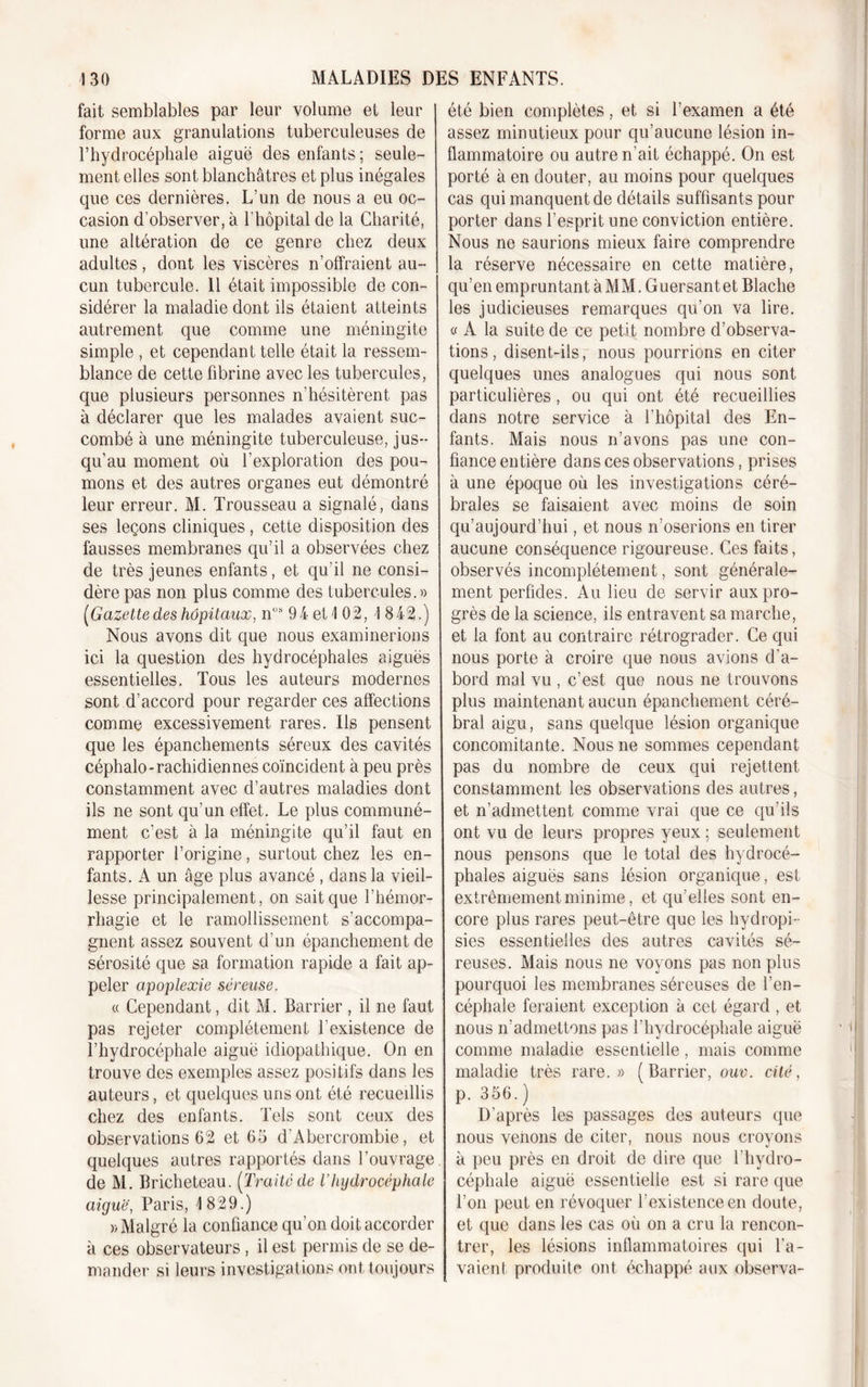 fait semblables par leur volume et leur forme aux granulations tuberculeuses de l’hydrocéphale aiguë des enfants ; seule- ment elles sont blanchâtres et plus inégales que ces dernières. L’un de nous a eu oc- casion d’observer, à l’hôpital de la Charité, une altération de ce genre chez deux adultes, dont les viscères n’offraient au- cun tubercule. Il était impossible de con- sidérer la maladie dont ils étaient atteints autrement que comme une méningite simple , et cependant telle était la ressem- blance de cette fibrine avec les tubercules, que plusieurs personnes n’hésitèrent pas à déclarer que les malades avaient suc- combé à une méningite tuberculeuse, jus- qu’au moment où l’exploration des pou- mons et des autres organes eut démontré leur erreur. M. Trousseau a signalé, dans ses leçons cliniques , cette disposition des fausses membranes qu’il a observées chez de très jeunes enfants, et qu’il ne consi- dère pas non plus comme des tubercules.» (Gazette des hôpitaux, nüs 94 et 1 02, \ 842.) Nous avons dit que nous examinerions ici la question des hydrocéphales aiguës essentielles. Tous les auteurs modernes sont d’accord pour regarder ces affections comme excessivement rares. Ils pensent que les épanchements séreux des cavités céphalo-rachidiennes coïncident à peu près constamment avec d’autres maladies dont ils ne sont qu’un effet. Le plus communé- ment c'est à la méningite qu’il faut en rapporter l’origine, surtout chez les en- fants. A un âge plus avancé , dans la vieil- lesse principalement, on sait que l’hémor- rhagie et le ramollissement s’accompa- gnent assez souvent d’un épanchement de sérosité que sa formation rapide a fait ap- peler apoplexie séreuse. « Cependant, dit M. Barrier , il ne faut pas rejeter complètement l’existence de l’hydrocéphale aiguë idiopathique. On en trouve des exemples assez positifs dans les auteurs, et quelques uns ont été recueillis chez des enfants. Tels sont ceux des observations 62 et 65 d'Abercrombie, et quelques autres rapportés dans l’ouvrage de M. Bricheteau. (Traitéde Vhydrocéphale aiguë, Paris, 1 829.) » Malgré la confiance qu’on doit accorder à ces observateurs , il est permis de se de- mander si leurs investigations ont toujours été bien complètes, et si l’examen a été assez minutieux pour qu’aucune lésion in- flammatoire ou autre n’ait échappé. On est porté à en douter, au moins pour quelques cas qui manquent de détails suffisants pour porter dans l’esprit une conviction entière. Nous ne saurions mieux faire comprendre la réserve nécessaire en cette matière, qu’en empruntant à MM. Guersantet Blache les judicieuses remarques qu’on va lire. « A la suite de ce petit nombre d’observa- tions , disent-ils, nous pourrions en citer quelques unes analogues qui nous sont particulières, ou qui ont été recueillies dans notre service à l’hôpital des En- fants. Mais nous n’avons pas une con- fiance entière dans ces observations, prises à une époque où les investigations céré- brales se faisaient avec moins de soin qu’aujourd’hui, et nous n’oserions en tirer aucune conséquence rigoureuse. Ces faits, observés incomplètement, sont générale- ment perfides. Au lieu de servir aux pro- grès de la science, ils entravent sa marche, et la font au contraire rétrograder. Ce qui nous porte à croire que nous avions d’a- bord mal vu , c’est que nous ne trouvons plus maintenant aucun épanchement céré- bral aigu, sans quelque lésion organique concomitante. Nous ne sommes cependant pas du nombre de ceux qui rejettent constamment les observations des autres, et n’admettent comme vrai que ce qu’ils ont vu de leurs propres yeux ; seulement nous pensons que le total des hydrocé- phales aiguës sans lésion organique, est extrêmement minime, et qu’elles sont en- core plus rares peut-être que les hydropi-- sies essentielles des autres cavités sé- reuses. Mais nous ne voyons pas non plus pourquoi les membranes séreuses de l’en- céphale feraient exception à cet égard , et nous n’admettons pas l'hydrocéphale aiguë comme maladie essentielle, mais comme maladie très rare.» (Barrier, ouv. cité, p. 356. ) D’après les passages des auteurs que nous venons de citer, nous nous croyons à peu près en droit de dire que l’hydro- céphale aiguë essentielle est si rare que l’on peut en révoquer l’existence en doute, et que dans les cas où on a cru la rencon- trer, les lésions inflammatoires qui l’a- vaient produite ont échappé aux observa-