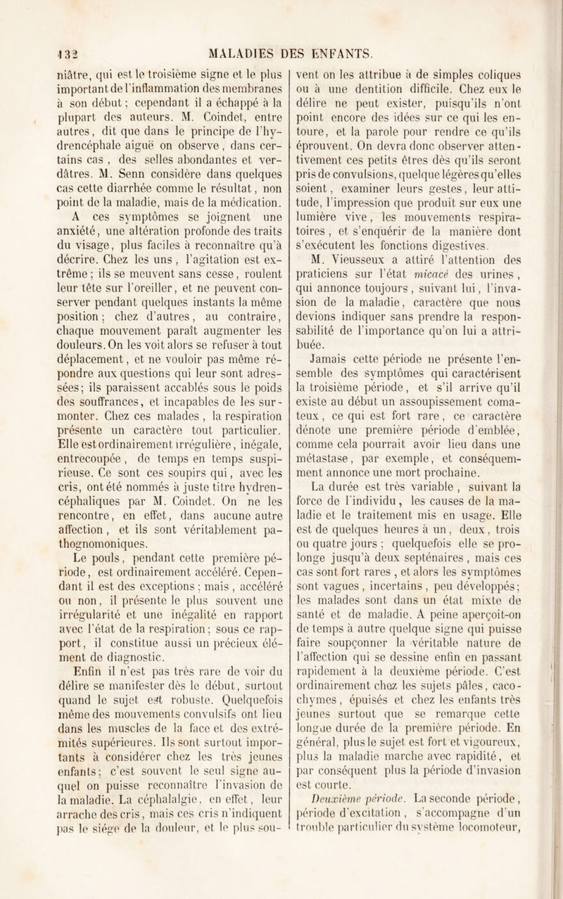 niâtre, qui est le troisième signe et le plus important de l’inflammation des membranes à son début ; cependant il a échappé à la plupart des auteurs. M. Coindet, entre autres, dit que dans le principe de l’hy- drencéphalc aiguë on observe, dans cer- tains cas , des selles abondantes et ver- dâtres. M. Senn considère dans quelques cas cette diarrhée comme le résultat, non point de la maladie, mais de la médication. A ces symptômes se joignent une anxiété, une altération profonde des traits du visage, plus faciles à reconnaître qu’à décrire. Chez les uns, l’agitation est ex- trême ; ils se meuvent sans cesse, roulent leur tête sur l’oreiller, et ne peuvent con- server pendant quelques instants la même position; chez d’autres, au contraire, chaque mouvement paraît augmenter les douleurs. On les voit alors se refuser à tout déplacement, et ne vouloir pas même ré- pondre aux questions qui leur sont adres- sées; ils paraissent accablés sous le poids des souffrances, et incapables de les sur- monter. Chez ces malades , la respiration présente un caractère tout particulier. Elle est ordinairement irrégulière, inégale, entrecoupée, de temps en temps suspi- cieuse. Ce sont ces soupirs qui, avec les cris, ont été nommés à juste titre hvdren- céphaliques par M. Coindet. On ne les rencontre, en effet, dans aucune autre affection, et ils sont véritablement pa- thognomoniques. Le pouls, pendant cette première pé- riode, est ordinairement accéléré. Cepen- dant il est des exceptions ; mais , accéléré ou non, il présente le plus souvent une irrégularité et une inégalité en rapport avec l’état de la respiration; sous ce rap- port, il constitue aussi un précieux élé- ment de diagnostic. Enfin il n’est pas très rare de voir du délire se manifester dès le début, surtout quand le sujet est robuste. Quelquefois même des mouvements convulsifs ont lieu dans les muscles de la face et des extré- mités supérieures. Ils sont surtout impor- tants à considérer chez les très jeunes enfants; c’est souvent le seul signe au- quel on puisse reconnaître l’invasion de la maladie. La céphalalgie, en effet, leur arrache des cris, mais ces cris n’indiquent pas le siège de la douleur, et le plus sou- vent on les attribue à de simples coliques ou à une dentition difficile. Chez eux le délire ne peut exister, puisqu’ils n’ont point encore des idées sur ce qui les en- toure, et la parole pour rendre ce qu’ils éprouvent. On devra donc observer atten- tivement ces petits êtres dès qu’ils seront pris de convulsions, quelque légères qu’elles soient, examiner leurs gestes, leur atti- tude, l’impression que produit sur eux une lumière vive, les mouvements respira- toires , et s’enquérir de la manière dont s’exécutent les fonctions digestives. M. Vieusseux a attiré l’attention des praticiens sur l’état micacé des urines , qui annonce toujours , suivant lui, l’inva- sion de la maladie, caractère que nous devions indiquer sans prendre la respon- sabilité de l’importance qu’on lui a attri- buée. Jamais cette période ne présente l’en- semble des symptômes qui caractérisent la troisième période, et s’il arrive qu’il existe au début un assoupissement coma- teux , ce qui est fort rare, ce caractère dénote une première période d’emblée, comme cela pourrait avoir lieu dans une métastase, par exemple, et conséquem- ment annonce une mort prochaine. La durée est très variable , suivant la force de l'individu , les causes de la ma- ladie et le traitement mis en usage. Elle est de quelques heures à un, deux, trois ou quatre jours ; quelquefois elle se pro- longe jusqu’à deux septénaires , mais ces cas sont fort rares , et alors les symptômes sont vagues , incertains , peu développés; les malades sont dans un état mixte de santé et de maladie. A peine aperçoit-on de temps à autre quelque signe qui puisse faire soupçonner la véritable nature de l’affection qui se dessine enfin en passant rapidement à la deuxième période. C’est, ordinairement chez les sujets pâles, caco- chymes , épuisés et chez les enfants très jeunes surtout que se remarque cette longue durée de la première période. En général, plus le sujet est fort et vigoureux, plus la maladie marche avec rapidité, et par conséquent plus la période d’invasion est courte. Deuxième période. La seconde période, période d’excitation , s'accompagne d’un trouble particulier du système locomoteur,