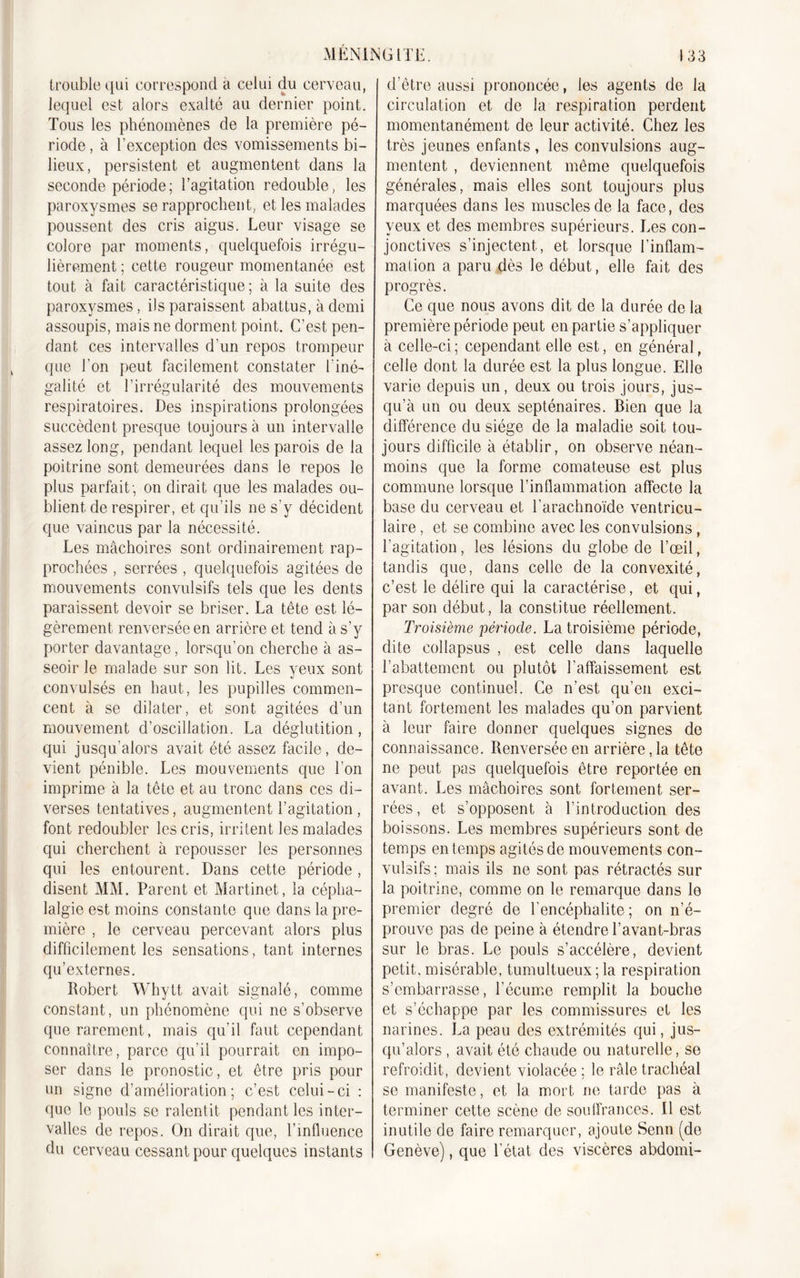 trouble qui correspond a celui du cerveau, lequel est alors exalté au dernier point. Tous les phénomènes de la première pé- riode , à l'exception des vomissements bi- lieux, persistent et augmentent dans la seconde période; l’agitation redouble, les paroxysmes se rapprochent, et les malades poussent des cris aigus. Leur visage se colore par moments, quelquefois irrégu- lièrement ; cette rougeur momentanée est tout à fait caractéristique; à la suite des paroxysmes, ils paraissent abattus, à demi assoupis, mais ne dorment point. C’est pen- dant ces intervalles d’un repos trompeur que l'on peut facilement constater l'iné- galité et l’irrégularité des mouvements respiratoires. Des inspirations prolongées succèdent presque toujours à un intervalle assez long, pendant lequel les parois de la poitrine sont demeurées dans le repos le plus parfait; on dirait que les malades ou- blient de respirer, et qu’ils ne s’y décident que vaincus par la nécessité. Les mâchoires sont ordinairement rap- prochées , serrées , quelquefois agitées de mouvements convulsifs tels que les dents paraissent devoir se briser. La tête est lé- gèrement renversée en arrière et tend à s’y porter davantage, lorsqu’on cherche à as- seoir le malade sur son lit. Les yeux sont convulsés en haut, les pupilles commen- cent à se dilater, et sont agitées d’un mouvement d’oscillation. La déglutition, qui jusqu’alors avait été assez facile, de- vient pénible. Les mouvements que l’on imprime à la tête et au tronc dans ces di- verses tentatives, augmentent l’agitation, font redoubler les cris, irritent les malades qui cherchent à repousser les personnes qui les entourent. Dans cette période, disent MM. Parent et Martinet, la cépha- lalgie est moins constante que dans la pre- mière , le cerveau percevant alors plus difficilement les sensations, tant internes qu’externes. Robert Whytt avait signalé, comme constant, un phénomène qui ne s’observe que rarement, mais qu’il faut cependant connaître, parce qu’il pourrait en impo- ser dans le pronostic, et être pris pour un signe d’amélioration; c’est celui-ci : que le pouls se ralentit pendant les inter- valles de repos. On dirait que, l’influence du cerveau cessant pour quelques instants d’être aussi prononcée, les agents de la circulation et de la respiration perdent momentanément de leur activité. Chez les très jeunes enfants , les convulsions aug- mentent , deviennent même quelquefois générales, mais elles sont toujours plus marquées dans les muscles de la face, des yeux et des membres supérieurs. Les con- jonctives s’injectent, et lorsque l’inflam- mation a paru dès le début, elle fait des progrès. Ce que nous avons dit de la durée de la première période peut en partie s’appliquer à celle-ci ; cependant elle est, en général, celle dont la durée est la plus longue. Elle varie depuis un, deux ou trois jours, jus- qu’à un ou deux septénaires. Bien que la différence du siège de la maladie soit tou- jours difficile à établir, on observe néan- moins que la forme comateuse est plus commune lorsque l’inflammation affecte la base du cerveau et l’arachnoïde ventricu- laire , et se combine avec les convulsions, l'agitation, les lésions du globe de l’œil, tandis que, dans celle de la convexité, c’est le délire qui la caractérise, et qui, par son début, la constitue réellement. Troisième période. La troisième période, dite collapsus , est celle dans laquelle l’abattement ou plutôt l’affaissement est presque continuel. Ce n'est qu’en exci- tant fortement les malades qu’on parvient à leur faire donner quelques signes de connaissance. Renversée en arriérera tête ne peut pas quelquefois être reportée en avant. Les mâchoires sont fortement ser- rées, et s’opposent à l’introduction des boissons. Les membres supérieurs sont de temps en temps agités de mouvements con- vulsifs; mais ils ne sont pas rétractés sur la poitrine, comme on le remarque dans le premier degré de l'encéphalite ; on n’é- prouve pas de peine à étendre l’avant-bras sur le bras. Le pouls s’accélère, devient petit, misérable, tumultueux;la respiration s’embarrasse, l’écume remplit la bouche et s’échappe par les commissures et les narines. La peau des extrémités qui, jus- qu’alors , avait été chaude ou naturelle, se refroidit, devient violacée; le râle trachéal se manifeste, et la mort ne tarde pas à terminer cette scène de souffrances. Il est inutile de faire remarquer, ajoute Senn (do Genève), que l’état des viscères abdomi-
