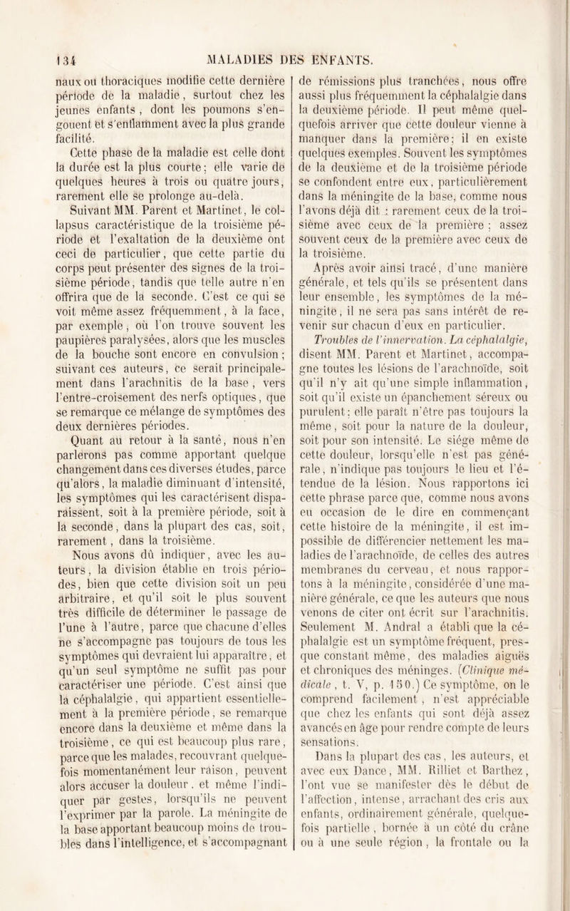 nauxou thoraciques modifie cette dernière période de la maladie, surtout chez les jeunes enfants , dont les poumons s’en- gouent et s'enflamment avec la plus grande facilité. Cette phase de la maladie est celle dont la durée est la plus courte; elle varie de quelques heures à trois ou quatre jours, rarement elle se prolonge au-delà. Suivant MM. Parent et Martinet, le col- lapsus caractéristique de la troisième pé- riode et l’exaltation de la deuxième ont ceci de particulier, que cette partie du corps peut présenter des signes de la troi- sième période, tandis que telle autre n'en offrira que de la seconde. C’est ce qui se voit même assez fréquemment, à la face, par exemple, où l'on trouve souvent les paupières paralysées, alors que les muscles de la bouche sont encore en convulsion ; suivant ces auteurs, ce serait principale- ment dans Tarachnitis de la base , vers l’entre-croisement des nerfs optiques, que se remarque ce mélange de symptômes des deux dernières périodes. Quant au retour à la santé, nous n’en parlerons pas comme apportant quelque changement dans ces diverses études, parce qu’alors, la maladie diminuant d’intensité, les symptômes qui les caractérisent dispa- raissent, soit à la première période, soit à la seconde, dans la plupart des cas, soit, rarement, dans la troisième. Nous avons dû indiquer, avec les au- teurs , la division établie en trois pério- des, bien que cette division soit un peu arbitraire, et qu’il soit le plus souvent très difficile de déterminer le passage de l’une à l’autre, parce que chacune d’elles ne s’accompagne pas toujours de tous les symptômes qui devraient lui apparaître, et qu’un seul symptôme ne suffit pas pour caractériser une période. C’est ainsi que la céphalalgie, qui appartient essentielle- ment à la première période, se remarque encore dans la deuxième et même dans la troisième, ce qui est beaucoup plus rare, parce que les malades, recouvrant quelque- fois momentanément leur raison, peuvent alors accuser la douleur . et même l’indi- quer par gestes, lorsqu’ils ne peuvent l’exprimer par la parole. La méningite de la base apportant beaucoup moins de trou- bles dans l’intelligence, et s’accompagnant de rémissions plus tranchées, nous offre aussi plus fréquemment la céphalalgie dans la deuxième période. Il peut même quel- quefois arriver que cette douleur vienne à manquer dans la première; il en existe quelques exemples. Souvent les symptômes de la deuxième et de la troisième période se confondent entre eux, particulièrement dans la méningite de la base, comme nous l’avons déjà dit : rarement ceux de la troi- sième avec ceux de la première ; assez souvent ceux de la première avec ceux de la troisième. Après avoir ainsi tracé, d’une manière générale, et tels qu’ils se présentent dans leur ensemble, les symptômes de la mé- ningite , il ne sera pas sans intérêt de re- venir sur chacun d’eux en particulier. Troubles de l’innervation. La céphalalgie, disent MM. Parent et Martinet, accompa- gne toutes les lésions de l’arachnoïde, soit qu’il n’y ait qu’une simple inflammation, soit qu’il existe un épanchement séreux ou purulent; elle paraît n’être pas toujours la même, soit pour la nature de la douleur, soit pour son intensité. Le siège même de cette douleur, lorsqu’elle n’est, pas géné- rale, n’indique pas toujours le lieu et l’é- tendue de la lésion. Nous rapportons ici cette phrase parce que, comme nous avons eu occasion de le dire en commençant cette histoire de la méningite, il est im- possible de différencier nettement les ma- ladies de l’arachnoïde, de celles des autres membranes du cerveau, et nous rappor- tons à la méningite, considérée d’une ma- nière générale, ce que les auteurs que nous venons de citer ont écrit sur l’arachnitis. Seulement M. Andral a établi que la cé- phalalgie est un symptôme fréquent, pres - que constant même, des maladies aiguës et chroniques des méninges. (Clinique mé- dicale , t,. Y, p. 15 0.) Ce symptôme, on le comprend facilement, n’est appréciable que chez les enfants qui sont déjà assez avancés en âge pour rendre compte de leurs sensations. Dans la plupart des cas, les auteurs, et avec eux Dance, MM. Rilliet et Barthez, l’ont vue se manifester dès le début de l’affection, intense, arrachant des cris aux enfants, ordinairement générale, quelque- fois partielle , bornée à un côté du crâne ou à une seule région , la frontale ou la