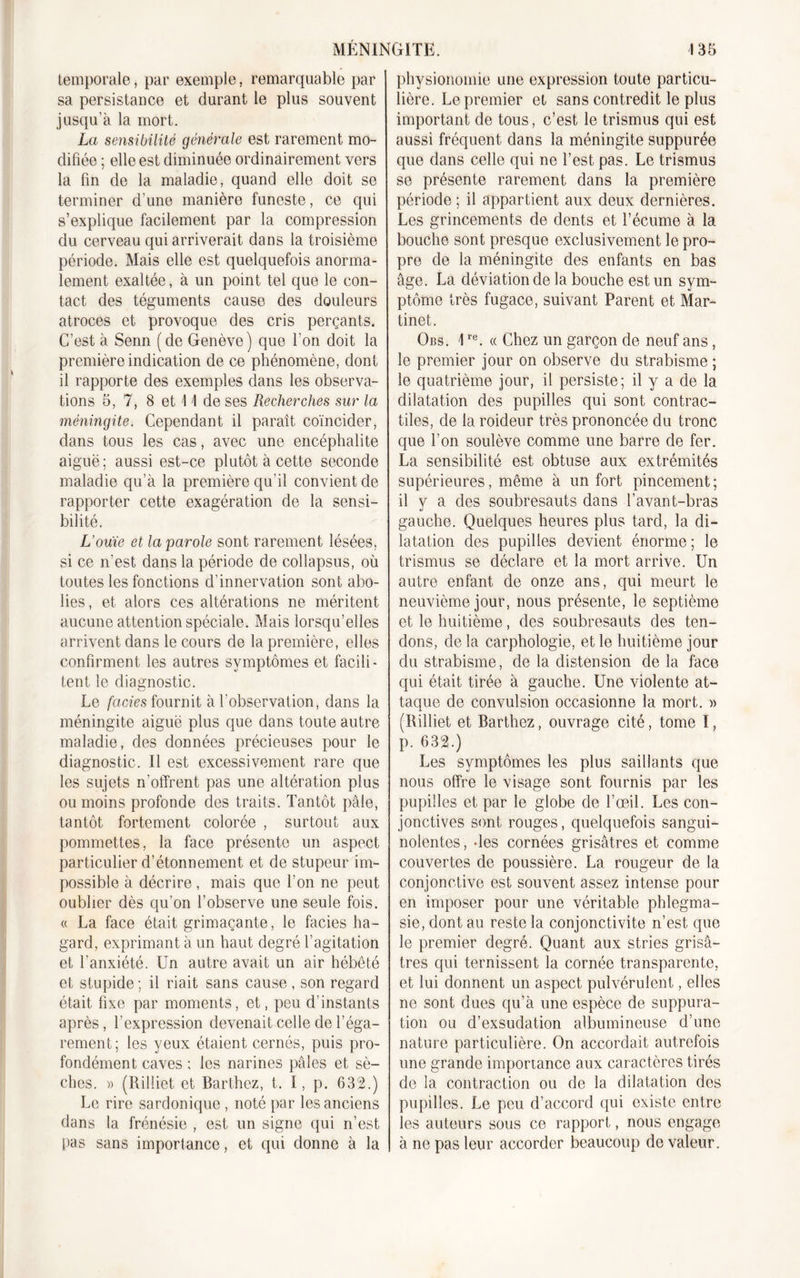 temporale, par exemple, remarquable par sa persistance et durant le plus souvent jusqu'à la mort. La sensibilité générale est rarement mo- difiée ; elle est diminuée ordinairement vers la fin de la maladie, quand elle doit se terminer d’une manière funeste, ce qui s’explique facilement par la compression du cerveau qui arriverait dans la troisième période. Mais elle est quelquefois anorma- lement exaltée, à un point tel que le con- tact des téguments cause des douleurs atroces et provoque des cris perçants. C’est à Senn (de Genève) que l’on doit la première indication de ce phénomène, dont il rapporte des exemples dans les observa- tions 5,7, 8 et 11 de ses Recherches sur la méningite. Cependant il paraît coïncider, dans tous les cas, avec une encéphalite aiguë; aussi est-ce plutôt à cette seconde maladie qu’à la première qu’il convient de rapporter cette exagération de la sensi- bilité. L’ouïe et la parole sont rarement lésées, si ce n’est dans la période de collapsus, où toutes les fonctions d'innervation sont abo- lies , et alors ces altérations ne méritent aucune attention spéciale. Mais lorsqu’elles arrivent dans le cours de la première, elles confirment les autres symptômes et facili- tent le diagnostic. Le faciès fournit à l’observation, dans la méningite aiguë plus que dans toute autre maladie, des données précieuses pour le diagnostic. Il est excessivement rare que les sujets n’offrent pas une altération plus ou moins profonde des traits. Tantôt pâle, tantôt fortement colorée , surtout aux pommettes, la face présente un aspect particulier d’étonnement et de stupeur im- possible à décrire, mais que l’on ne peut oublier dès qu’on l’observe une seule fois. « La face était grimaçante, le faciès ha- gard, exprimant à un haut degré l’agitation et l’anxiété. Un autre avait un air hébété et stupide ; il riait sans cause, son regard était fixe par moments, et, peu d’instants après, l’expression devenait celle de l’éga- rement; les yeux étaient cernés, puis pro- fondément caves ; les narines pâles et sè- ches. » (Rilliet et Barthez, t. I, p. 632.) Le rire sardonique, noté par les anciens dans la frénésie , est un signe qui n’est pas sans importance, et qui donne à la physionomie une expression toute particu- lière. Le premier et sans contredit le plus important de tous, c’est le trismus qui est aussi fréquent dans la méningite suppurée que dans celle qui ne l’est pas. Le trismus se présente rarement dans la première période ; il appartient aux deux dernières. Les grincements de dents et l’écume à la bouche sont presque exclusivement le pro- pre de la méningite des enfants en bas âge. La déviation de la bouche est un sym- ptôme très fugace, suivant Parent et Mar- tinet. Obs. \re. « Chez un garçon de neuf ans, le premier jour on observe du strabisme ; le quatrième jour, il persiste; il y a de la dilatation des pupilles qui sont contrac- tiles, de la roideur très prononcée du tronc que l’on soulève comme une barre de fer. La sensibilité est obtuse aux extrémités supérieures, même à un fort pincement; il y a des soubresauts dans l’avant-bras gauche. Quelques heures plus tard, la di- latation des pupilles devient énorme ; le trismus se déclare et la mort arrive. Un autre enfant de onze ans, qui meurt le neuvième jour, nous présente, le septième et le huitième, des soubresauts des ten- dons, de la carphologie, et le huitième jour du strabisme, de la distension de la face qui était tirée à gauche. Une violente at- taque de convulsion occasionne la mort. » (Rilliet et Barthez, ouvrage cité, tome ï, p. 632.) Les symptômes les plus saillants que nous offre le visage sont fournis par les pupilles et par le globe de l’œil. Les con- jonctives sont rouges, quelquefois sangui- nolentes , des cornées grisâtres et comme couvertes de poussière. La rougeur de la conjonctive est souvent assez intense pour en imposer pour une véritable phlegma- sie, dont au reste la conjonctivite n’est que le premier degré. Quant aux stries grisâ- tres qui ternissent la cornée transparente, et lui donnent un aspect pulvérulent, elles ne sont dues qu’à une espèce de suppura- tion ou d’exsudation albumineuse d’une nature particulière. On accordait autrefois une grande importance aux caractères tirés de la contraction ou do la dilatation des pupilles. Le peu d’accord qui existe entre les auteurs sous ce rapport, nous engage à ne pas leur accorder beaucoup de valeur.