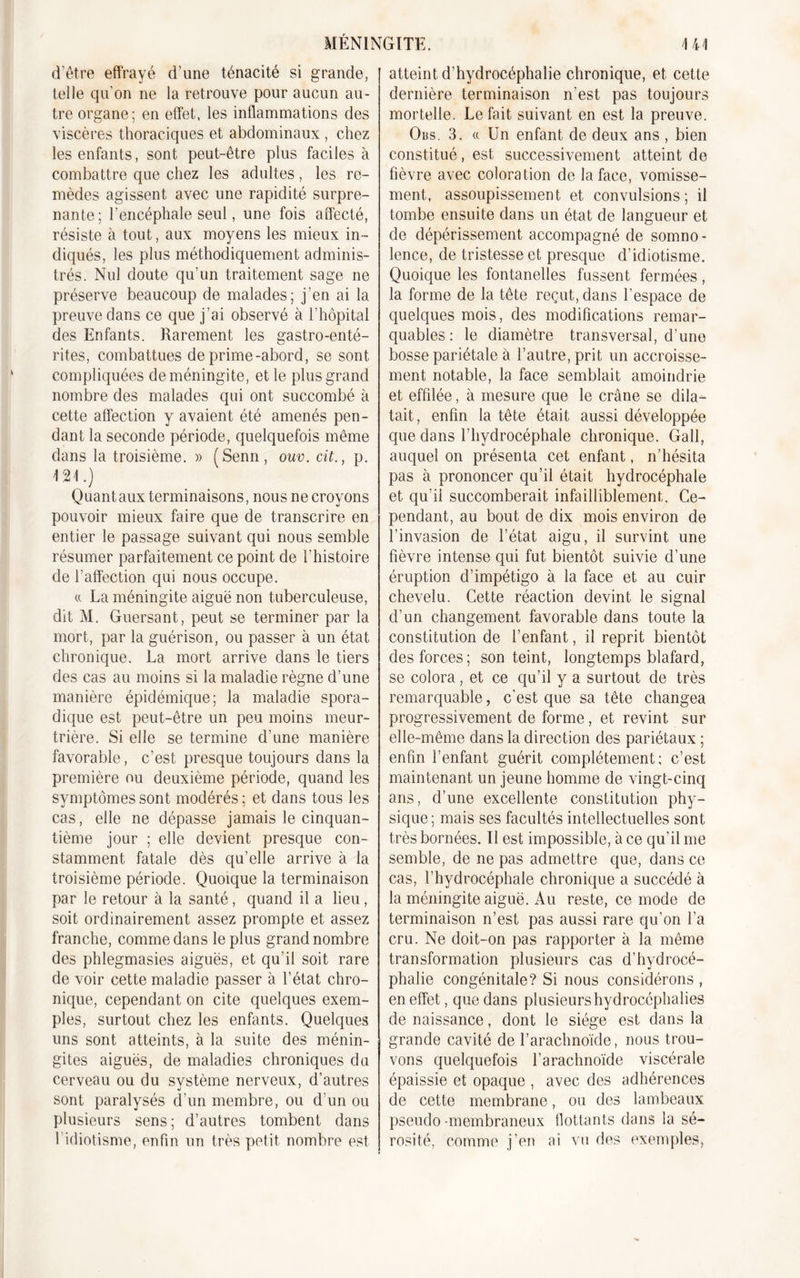 d'être effrayé d'une ténacité si grande, telle qu'on ne la retrouve pour aucun au- tre organe; en effet, les inflammations des viscères thoraciques et abdominaux , chez les enfants, sont peut-être plus faciles à combattre que chez les adultes, les re- mèdes agissent avec une rapidité surpre- nante; l’encéphale seul, une fois affecté, résiste à tout, aux moyens les mieux in- diqués, les plus méthodiquement adminis- trés. Nul doute qu’un traitement sage ne préserve beaucoup de malades; j’en ai la preuve dans ce que j’ai observé à l’hôpital des Enfants. Rarement les gastro-enté- rites, combattues de prime-abord, se sont compliquées de méningite, et le plus grand nombre des malades qui ont succombé à cette affection y avaient été amenés pen- dant la seconde période, quelquefois même dans la troisième. » (Senn, ouv. cit., p. m.) Quant aux terminaisons, nous ne croyons pouvoir mieux faire que de transcrire en entier le passage suivant qui nous semble résumer parfaitement ce point de l’histoire de l’affection qui nous occupe. « La méningite aiguë non tuberculeuse, dit M. Guersant, peut se terminer par la mort, par la guérison, ou passer à un état chronique. La mort arrive dans le tiers des cas au moins si la maladie règne d’une manière épidémique; la maladie spora- dique est peut-être un peu moins meur- trière. Si elle se termine d’une manière favorable, c’est presque toujours dans la première ou deuxième période, quand les symptômes sont modérés ; et dans tous les cas, elle ne dépasse jamais le cinquan- tième jour ; elle devient presque con- stamment fatale dès qu’elle arrive à la troisième période. Quoique la terminaison par le retour à la santé, quand il a lieu , soit ordinairement assez prompte et assez franche, comme dans le plus grand nombre des phlegmasies aiguës, et qu’il soit rare de voir cette maladie passer à l’état chro- nique, cependant on cite quelques exem- ples, surtout chez les enfants. Quelques uns sont atteints, à la suite des ménin- gites aiguës, de maladies chroniques du cerveau ou du système nerveux, d’autres sont paralysés d’un membre, ou d'un ou plusieurs sens; d’autres tombent dans l’idiotisme, enfin un très petit nombre est atteint d’hydrocéphalie chronique, et cette dernière terminaison n’est pas toujours mortelle. Le fait suivant en est la preuve. Obs. 3. « Un enfant de deux ans , bien constitué, est successivement atteint de fièvre avec coloration de la face, vomisse- ment, assoupissement et convulsions; il tombe ensuite dans un état de langueur et de dépérissement accompagné de somno - lence, de tristesse et presque d’idiotisme. Quoique les fontanelles fussent fermées, la forme de la tête reçut, dans l’espace de quelques mois, des modifications remar- quables: le diamètre transversal, d’une bosse pariétale à l’autre, prit un accroisse- ment notable, la face semblait amoindrie et effilée, à mesure que le crâne se dila- tait, enfin la tête était aussi développée que dans l’hydrocéphale chronique. Gall, auquel on présenta cet enfant, n’hésita pas à prononcer qu’il était hydrocéphale et qu’il succomberait infailliblement. Ce- pendant, au bout de dix mois environ de l’invasion de l’état aigu, il survint une fièvre intense qui fut bientôt suivie d’une éruption d’impétigo à la face et au cuir chevelu. Cette réaction devint le signal d’un changement favorable dans toute la constitution de l’enfant, il reprit bientôt des forces; son teint, longtemps blafard, se colora , et ce qu’il y a surtout de très remarquable, c'est que sa tête changea progressivement de forme, et revint sur elle-même dans la direction des pariétaux ; enfin l’enfant guérit complètement; c’est maintenant un jeune homme de vingt-cinq ans, d’une excellente constitution phy- sique ; mais ses facultés intellectuelles sont très bornées. Il est impossible, à ce qu’il me semble, de ne pas admettre que, dans ce cas, l’hydrocéphale chronique a succédé à la méningite aiguë. Au reste, ce mode de terminaison n’est pas aussi rare qu’on l’a cru. Ne doit-on pas rapporter à la même transformation plusieurs cas d’hydrocé- phalie congénitale? Si nous considérons , en effet, que dans plusieurs hydrocéphalies de naissance, dont le siège est dans la grande cavité de l’arachnoïde, nous trou- vons quelquefois l’arachnoïde viscérale épaissie et opaque , avec des adhérences de cette membrane, ou des lambeaux pseudo -membraneux flottants dans la sé- rosité, comme j’en ai vu des exemples,