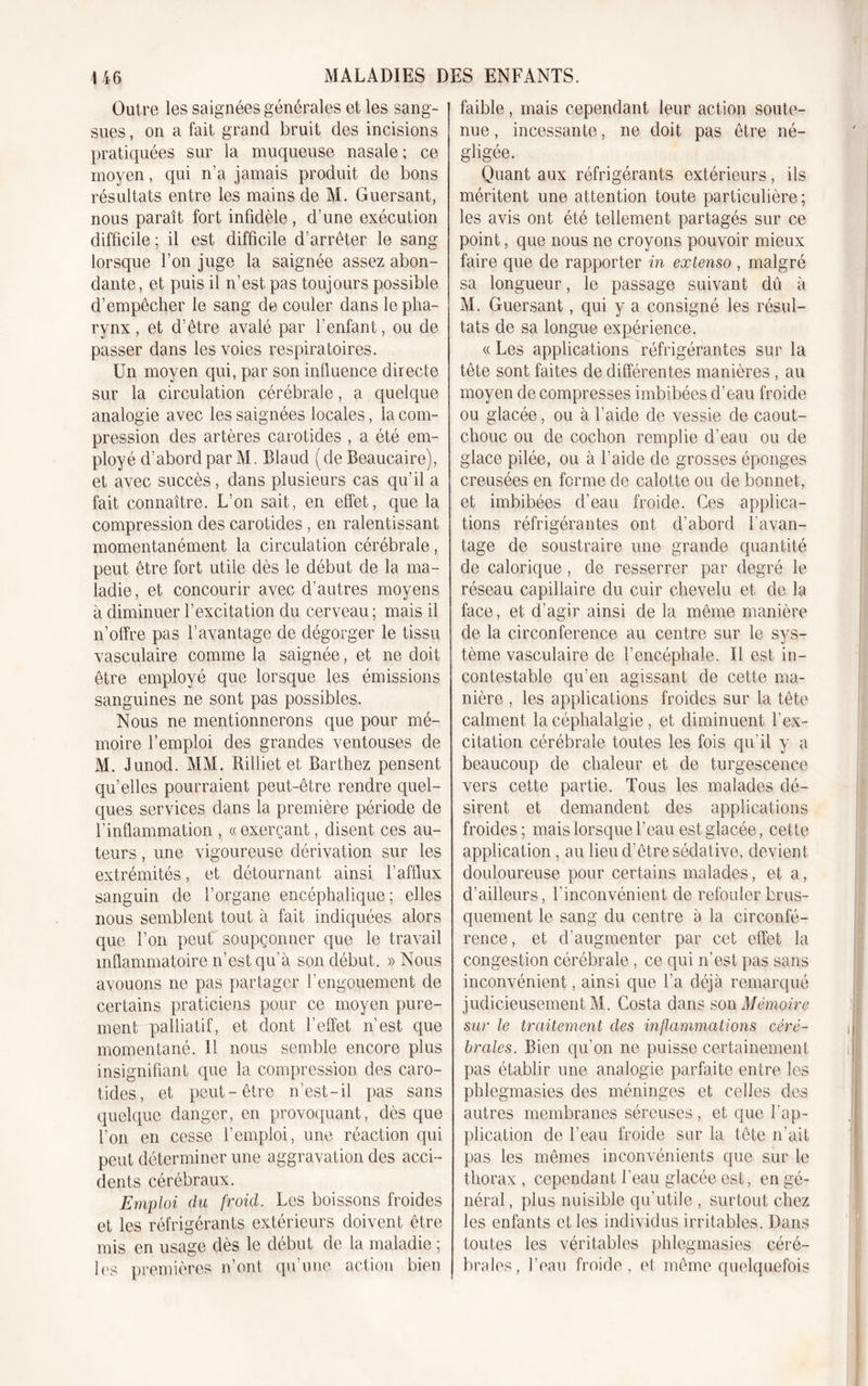 Outre les saignées générales et les sang- sues , on a fait grand bruit des incisions pratiquées sur la muqueuse nasale ; ce moyen, qui n’a jamais produit de bons résultats entre les mains de M. Guersant, nous paraît fort infidèle, d’une exécution difficile ; il est difficile d’arrêter le sang lorsque l’on juge la saignée assez abon- dante, et puis il n’est pas toujours possible d’empêcher le sang de couler dans le pha- rynx , et d’être avalé par l’enfant, ou de passer dans les voies respiratoires. Un moyen qui, par son influence directe sur la circulation cérébrale, a quelque analogie avec les saignées locales, la com- pression des artères carotides , a été em- ployé d’abord par M. Blaud ( de Beaucaire), et avec succès, dans plusieurs cas qu’il a fait connaître. L’on sait, en effet, que la compression des carotides , en ralentissant momentanément la circulation cérébrale, peut être fort utile dès le début de la ma- ladie, et concourir avec d’autres moyens à diminuer l’excitation du cerveau ; mais il n’offre pas l’avantage de dégorger le tissu vasculaire comme la saignée, et ne doit être employé que lorsque les émissions sanguines ne sont pas possibles. Nous ne mentionnerons que pour mé- moire l’emploi des grandes ventouses de M. Junod. MM. Rilliet et Barthez pensent qu’elles pourraient peut-être rendre quel- ques services dans la première période de l’inflammation , « exerçant, disent ces au- teurs , une vigoureuse dérivation sur les extrémités, et détournant ainsi l’afflux sanguin de l’organe encéphalique; elles nous semblent tout à fait indiquées alors que l’on peut soupçonner que le travail inflammatoire n’est qu'à son début. » Nous avouons ne pas partager l’engouement de certains praticiens pour ce moyen pure- ment palliatif, et dont l’effet n’est que momentané. Il nous semble encore plus insignifiant que la compression des caro- tides, et peut-être n’est-il pas sans quelque danger, en provoquant, dès que l’on en cesse l’emploi, une réaction qui peut déterminer une aggravation des acci- dents cérébraux. Emploi du froid. Les boissons froides et les réfrigérants extérieurs doivent être mis en usage dès le début de la maladie ; les premières n’ont qu’une action bien faible , mais cependant leur action soute- nue , incessante, ne doit pas être né- gligée. Quant aux réfrigérants extérieurs, ils méritent une attention toute particulière; les avis ont été tellement partagés sur ce point, que nous ne croyons pouvoir mieux faire que de rapporter in extenso , malgré sa longueur, le passage suivant dû à M. Guersant, qui y a consigné les résul- tats de sa longue expérience. « Les applications réfrigérantes sur la tête sont faites de différentes manières , au moyen de compresses imbibées d’eau froide ou glacée, ou à l’aide de vessie de caout- chouc ou de cochon remplie d’eau ou de glace pilée, ou à l’aide de grosses éponges creusées en forme de calotte ou de bonnet, et imbibées d’eau froide. Ces applica- tions réfrigérantes ont d’abord l'avan- tage de soustraire une grande quantité de calorique, de resserrer par degré le réseau capillaire du cuir chevelu et de la face, et d’agir ainsi de la même manière de la circonférence au centre sur le sys- tème vasculaire de l’encéphale. Il est in- contestable qu’en agissant de cette ma- nière , les applications froides sur la tête calment la céphalalgie, et diminuent l’ex- citation cérébrale toutes les fois qu'il y a beaucoup de chaleur et de turgescence vers cette partie. Tous les malades dé- sirent et demandent des applications froides ; mais lorsque l’eau est glacée, cette application, au lieu d’être sédative, devient douloureuse pour certains malades, et a, d’ailleurs, l'inconvénient de refouler brus- quement le sang du centre à la circonfé- rence, et d’augmenter par cet effet la congestion cérébrale , ce qui n’est pas sans inconvénient, ainsi que l’a déjà remarqué judicieusement M. Costa dans son Mémoire sur le traitement des inflammations céré- brales. Bien qu’on ne puisse certainement pas établir une analogie parfaite entre les phlegmasies des méninges et celles des autres membranes séreuses, et que l’ap- plication de l’eau froide sur la tête n’ait pas les mêmes inconvénients que sur le thorax , cependant l’eau glacée est, en gé- néral , plus nuisible qu’utile , surtout chez les enfants et les individus irritables. Dans toutes les véritables phlegmasies céré- brales, l’eau froide, et même quelquefois