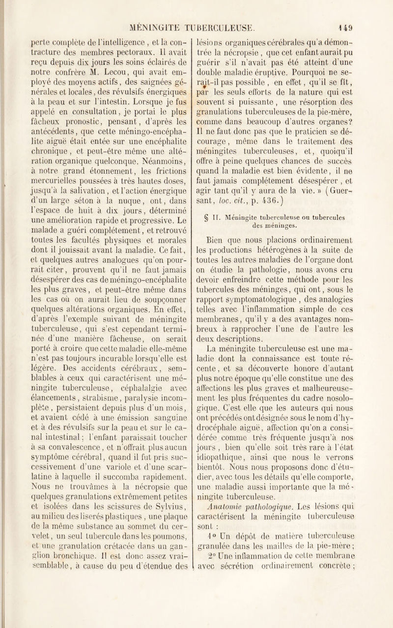 perte complète de l’intelligence , et la con- tracture des membres pectoraux, il avait reçu depuis dix jours les soins éclairés de notre confrère M. Lecou, qui avait em- ployé des moyens actifs, des saignées gé- nérales et locales, des révulsifs énergiques à la peau et sur l’intestin. Lorsque je fus appelé en consultation, je portai le plus fâcheux pronostic, pensant, d’après les antécédents, que cette méningo-encépha- lite aiguë était entée sur une encéphalite chronique, et peut-être même une alté- ration organique quelconque. Néanmoins, à notre grand étonnement, les frictions mercurielles poussées à très hautes doses, jusqu’à la salivation, et l’action énergique d’un large séton à la nuque, ont, dans l’espace de huit à dix jours, déterminé une amélioration rapide et progressive. Le malade a guéri complètement, et retrouvé toutes les facultés physiques et morales dont il jouissait avant la maladie. Ce fait, et quelques autres analogues qu’on pour- rait citer, prouvent qu’il ne faut jamais désespérer des cas de méningo-encéphalite les plus graves, et peut-être même dans les cas où on aurait lieu de soupçonner quelques altérations organiques. En effet, d’après l’exemple suivant de méningite tuberculeuse, qui s’est cependant termi- née d’une manière fâcheuse, on serait porté à croire que cette maladie elle-même n’est pas toujours incurable lorsqu’elle est légère. Des accidents cérébraux, sem- blables à ceux qui caractérisent une mé- ningite tuberculeuse, céphalalgie avec élancements, strabisme, paralysie incom- plète , persistaient depuis plus d'un mois, et avaient cédé à une émission sanguine et à des révulsifs sur la peau et sur le ca- nal intestinal ; l’enfant paraissait toucher à sa convalescence, et n’offrait plus aucun symptôme cérébral, quand il fut pris suc- cessivement d’une variole et d'une scar- latine à laquelle il succomba rapidement. Nous ne trouvâmes à la nécropsie que quelques granulations extrêmement petites et isolées dans les scissures de Sylvius, au milieu des liserés plastiques , une plaque de la même substance au sommet du cer- velet, un seul tubercule dans les poumons, et une granulation crétacée dans un gan- glion bronchique. 11 est donc assez vrai- semblable, à cause du peu d’étendue des lésions organiques cérébrales qu'a démon- trée la nécropsie , que cet enfant aurait pu guérir s’il n’avait pas été atteint d’une double maladie éruptive. Pourquoi ne se- rait-il pas possible , en effet, qu’il se fît, par les seuls efforts de la nature qui est souvent si puissante, une résorption des granulations tuberculeuses de la pie-mère, comme dans beaucoup d’autres organes? Il ne faut donc pas que le praticien se dé- courage , même dans le traitement des méningites tuberculeuses, et, quoiqu’il offre à peine quelques chances de succès quand la maladie est bien évidente, il ne faut jamais complètement désespérer , et agir tant qu’il y aura de la vie. » (Guer- sant, /oc. cit., p. 436. ) § II. Méningite tuberculeuse on tubercules des méninges. Bien que nous placions ordinairement les productions hétérogènes à la suite de toutes les autres maladies de l’organe dont on étudie la pathologie, nous avons cru devoir enfreindre cette méthode pour les tubercules des méninges, qui ont, sous le rapport symptomatologique , des analogies telles avec l’inflammation simple de ces membranes, qu’il y a des avantages nom- breux à rapprocher l’une de l’autre les deux descriptions. La méningite tuberculeuse est une ma- ladie dont la connaissance est toute ré- cente , et sa découverte honore d’autant plus notre époque qu’elle constitue une des affections les plus graves et malheureuse- ment les plus fréquentes du cadre nosolo- gique. C’est elle que les auteurs qui nous ont précédés ont désignée sous le nom d’hy- drocéphale aiguë, affection qu’on a consi- dérée comme très fréquente jusqu’à nos jours , bien qu’elle soit très rare à l’état idiopathique, ainsi que nous le verrons bientôt. Nous nous proposons donc d’étu- dier, avec tous les détails qu’elle comporte, une maladie aussi importante que la mé - ningite tuberculeuse. Anatomie pathologique. Les lésions qui caractérisent la méningite tuberculeuse sont : 1 ° Un dépôt de matière tuberculeuse granulée dans les mailles de la pie-mère ; 2° Une inflammation de cette membrane avec sécrétion ordinairement concrète ;