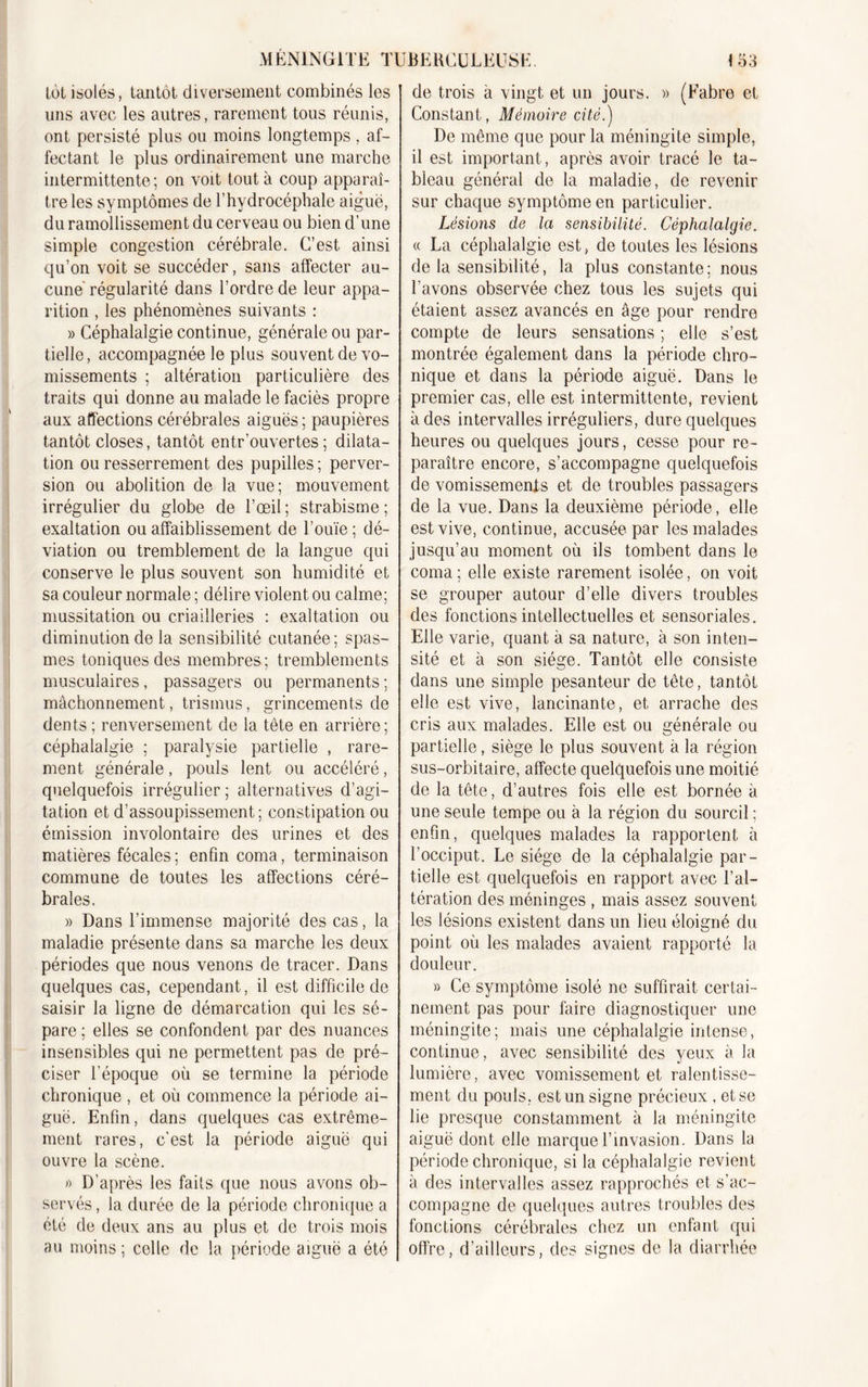 lot isolés, tantôt diversement combinés les uns avec les autres, rarement tous réunis, ont persisté plus ou moins longtemps , af- fectant le plus ordinairement une marche intermittente; on voit tout à coup apparaî- tre les symptômes de l’hydrocéphale aiguë, du ramollissement du cerveau ou bien d’une simple congestion cérébrale. C’est ainsi qu’on voit se succéder, sans affecter au- cune régularité dans l’ordre de leur appa- rition , les phénomènes suivants : » Céphalalgie continue, générale ou par- tielle, accompagnée le plus souvent de vo- missements ; altération particulière des traits qui donne au malade le faciès propre aux affections cérébrales aiguës; paupières tantôt closes, tantôt entr’ouvertes ; dilata- tion ou resserrement des pupilles ; perver- sion ou abolition de la vue; mouvement irrégulier du globe de l’œil ; strabisme ; exaltation ou affaiblissement de l’ouïe; dé- viation ou tremblement de la langue qui conserve le plus souvent son humidité et sa couleur normale ; délire violent ou calme; mussitation ou criailleries : exaltation ou diminution de la sensibilité cutanée ; spas- mes toniques des membres; tremblements musculaires, passagers ou permanents ; mâchonnement, trismus, grincements de dents ; renversement de la tête en arrière; céphalalgie ; paralysie partielle , rare- ment générale, pouls lent ou accéléré, quelquefois irrégulier; alternatives d’agi- tation et d’assoupissement; constipation ou émission involontaire des urines et des matières fécales; enfin coma, terminaison commune de toutes les affections céré- brales. » Dans l’immense majorité des cas, la maladie présente dans sa marche les deux périodes que nous venons de tracer. Dans quelques cas, cependant, il est difficile de saisir la ligne de démarcation qui les sé- pare; elles se confondent par des nuances insensibles qui ne permettent pas de pré- ciser l’époque où se termine la période chronique , et où commence la période ai- guë. Enfin, dans quelques cas extrême- ment rares, c'est la période aiguë qui ouvre la scène. » D’après les faits que nous avons ob- servés, la durée de la période chronique a été de deux ans au plus et de trois mois au moins ; celle de la période aiguë a été | de trois à vingt et un jours. » (Fabre et Constant, Mémoire cité.) De même que pour la méningite simple, il est important, après avoir tracé le ta- bleau général de la maladie, de revenir sur chaque symptôme en particulier. Lésions de la sensibilité. Céphalalgie. « La céphalalgie est, de toutes les lésions de la sensibdité, la plus constante ; nous l’avons observée chez tous les sujets qui étaient assez avancés en âge pour rendre compte de leurs sensations ; elle s’est montrée également dans la période chro- nique et dans la période aiguë. Dans le premier cas, elle est intermittente, revient à des intervalles irréguliers, dure quelques heures ou quelques jours, cesse pour re- paraître encore, s’accompagne quelquefois de vomissements et de troubles passagers de la vue. Dans la deuxième période, elle est vive, continue, accusée par les malades jusqu’au moment où ils tombent dans le coma ; elle existe rarement isolée, on voit se grouper autour d’elle divers troubles des fonctions intellectuelles et sensoriales. Elle varie, quant à sa nature, à son inten- sité et à son siège. Tantôt elle consiste dans une simple pesanteur de tête, tantôt elle est vive, lancinante, et arrache des cris aux malades. Elle est ou générale ou partielle, siège le plus souvent à la région sus-orbitaire, affecte quelquefois une moitié de la tête, d’autres fois elle est bornée à une seule tempe ou à la région du sourcil ; enfin, quelques malades la rapportent à l’occiput. Le siège de la céphalalgie par- tielle est quelquefois en rapport avec l’al- tération des méninges , mais assez souvent les lésions existent dans un lieu éloigné du point où les malades avaient rapporté la douleur. » Ce symptôme isolé ne suffirait certai- nement pas pour faire diagnostiquer une méningite; mais une céphalalgie intense, continue, avec sensibilité des yeux à la lumière, avec vomissement et ralentisse- ment du pouls, est un signe précieux , et se lie presque constamment à la méningite aiguë dont elle marque l’invasion. Dans la période chronique, si la céphalalgie revient à des intervalles assez rapprochés et s’ac- compagne de quelques autres troubles des fonctions cérébrales chez un enfant qui offre, d’ailleurs, des signes de la diarrhée