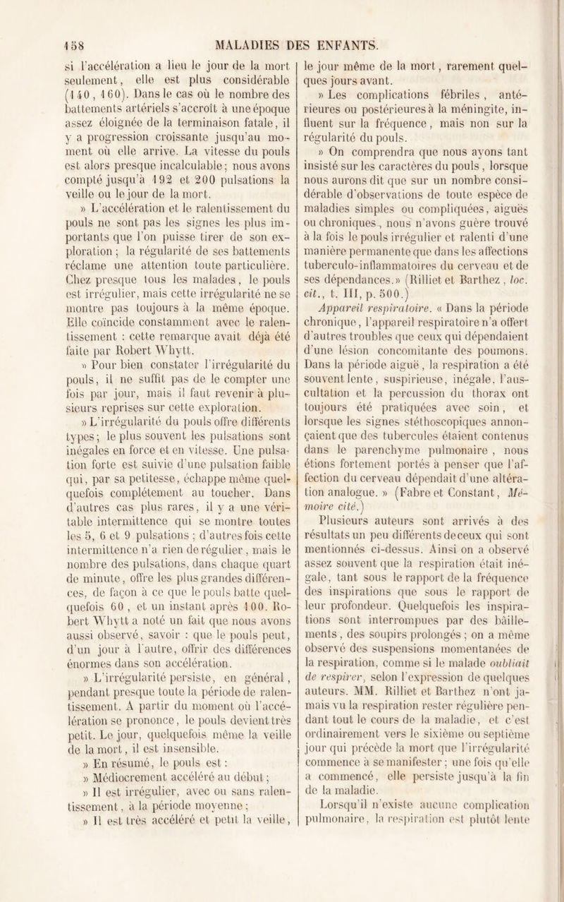 si l’accélération a lieu le jour de la mort seulement, elle est plus considérable (140, 1 60). Dans le cas où le nombre des battements artériels s’accroît à une époque assez éloignée de la terminaison fatale, il y a progression croissante jusqu’au mo- ment où elle arrive. La vitesse du pouls est alors presque incalculable; nous avons compté jusqu’à 192 et 200 pulsations la veille ou le jour de la mort. » L’accélération et le ralentissement du pouls ne sont pas les signes les plus im- portants que l’on puisse tirer de son ex- ploration ; la régularité de ses battements réclame une attention toute particulière. Chez presque tous les malades, le pouls est irrégulier, mais cette irrégularité ne se montre pas toujours à la même époque. Elle coïncide constamment avec le ralen- tissement : cette remarque avait déjà été faite par Robert Whytt. D Pour bien constater l’irrégularité du pouls, il ne suffit pas de le compter une fois par jour, mais il faut revenir à plu- sieurs reprises sur cette exploration. » L’irrégularité du pouls offre différents types; le plus souvent les pulsations sont inégales en force et en vitesse. Une pulsa- tion forte est suivie d’une pulsation faible qui, par sa petitesse, échappe même quel- quefois complètement au toucher. Dans d’autres cas plus rares, il y a une véri- table intermittence qui se montre toutes les 5, 6 et 9 pulsations ; d’autres fois cette intermittence n’a rien de régulier , mais le nombre des pulsations, dans chaque quart de minute, offre les plus grandes différen- ces, de façon à ce que le pouls batte quel- quefois 60 , et un instant après 100. Ro- bert Whytt a noté un fait que nous avons aussi observé, savoir : que le pouls peut, d’un jour à l'autre, offrir des différences énormes dans son accélération. » L’irrégularité persiste, en général, pendant presque toute la période de ralen- tissement. A partir du moment où l'accé- lération se prononce, le pouls devient très petit. Le jour, quelquefois même la veille de la mort, il est insensible. » En résumé, le pouls est : )&gt; Médiocrement accéléré au début ; » Il est irrégulier, avec ou sans ralen- tissement , à la période moyenne ; » 11 est très accéléré et petit, la veille , le jour même de la mort, rarement quel- ques jours avant. » Les complications fébriles , anté- rieures ou postérieures à la méningite, in- fluent sur la fréquence, mais non sur la régularité du pouls. » On comprendra que nous ayons tant insisté sur les caractères du pouls, lorsque nous aurons dit que sur un nombre consi- dérable d'observations de toute espèce de maladies simples ou compliquées, aiguës ou chroniques , nous n’avons guère trouvé à la fois le pouls irrégulier et ralenti d’une manière permanente que dans les affections tuberculo-inflammatoires du cerveau et de ses dépendances.» (Rilliet et Barthez , loc. cit., t. III, p. 500.) Appareil respiratoire. « Dans la période chronique, l’appareil respiratoire n’a offert d’autres troubles que ceux qui dépendaient d’une lésion concomitante des poumons. Dans la période aiguë , la respiration a été souvent lente, suspirieuse, inégale, l’aus- cultation et la percussion du thorax ont toujours été pratiquées avec soin, et lorsque les signes stéthoscopiques annon- çaient que des tubercules étaient contenus dans le parenchyme pulmonaire , nous étions fortement portés à penser que l’af- fection du cerveau dépendait d’une altéra- tion analogue. » (Fabreet Constant, Mé- moire cité.') Plusieurs auteurs sont arrivés à des résultats un peu différents de ceux qui sont mentionnés ci-dessus. Ainsi on a observé assez souvent que la respiration était iné- gale, tant sous le rapport de la fréquence des inspirations que sous le rapport de leur profondeur. Quelquefois les inspira- tions sont interrompues par des bâille- ments , des soupirs prolongés ; on a même observé des suspensions momentanées de la respiration, comme si le malade oubliait cle respirer, selon l’expression de quelques auteurs. MM. Rilliet et Barthez n’ont ja- mais vu la respiration rester régulière pen- dant tout le cours de la maladie, et c’est ordinairement vers le sixième ou septième jour qui précède la mort que l’irrégularité commence à se manifester ; une fois qu’elle a commencé, elle persiste jusqu’à latin de la maladie. Lorsqu'il n’existe aucune complication pulmonaire, la respiration est plutôt lente