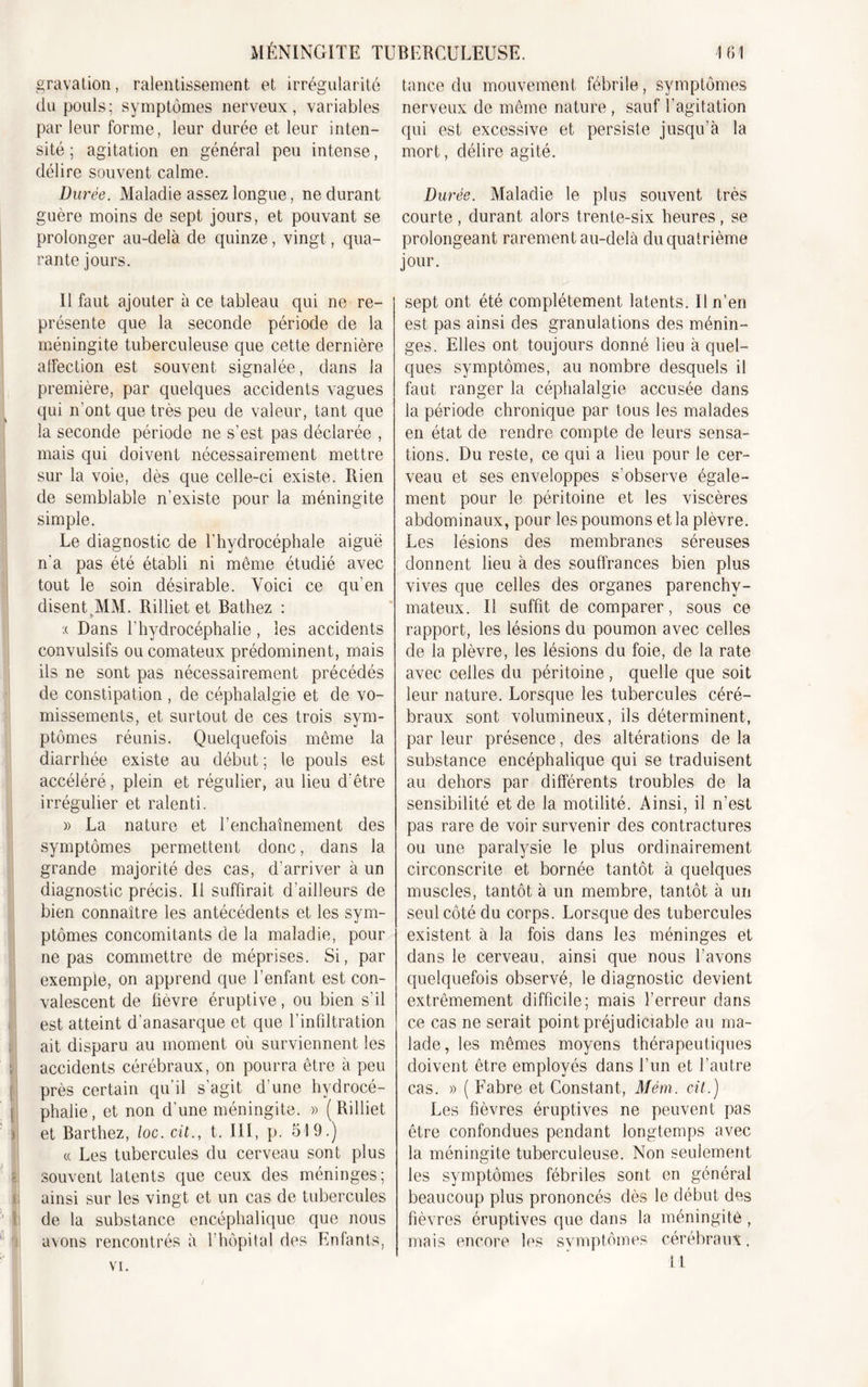 gravation, ralentissement et irrégularité tance du mouvement fébrile, symptômes du pouls; symptômes nerveux, variables nerveux de même nature, sauf l’agitation par leur forme, leur durée et leur inten- qui est excessive et persiste jusqu’à la sité ; agitation en général peu intense, mort, délire agité, délire souvent calme. Dut 'ée. Maladie assez longue, ne durant Durée. Maladie le plus souvent très guère moins de sept jours, et pouvant se courte, durant alors trente-six heures, se prolonger au-delà de quinze, vingt, qua- prolongeant rarement au-delà du quatrième rante jours. jour. Il faut ajouter à ce tableau qui ne re- présente que la seconde période de la méningite tuberculeuse que cette dernière affection est souvent signalée, dans la première, par quelques accidents vagues qui n'ont que très peu de valeur, tant que la seconde période ne s’est pas déclarée , mais qui doivent nécessairement mettre sur la voie, dès que celle-ci existe. Rien de semblable n’existe pour la méningite simple. Le diagnostic de l’hydrocéphale aiguë n’a pas été établi ni même étudié avec tout le soin désirable. Voici ce qu’en disent .MM. Rilliet et Bathez : .( Dans l’hydrocéphalie, les accidents convulsifs ou comateux prédominent, mais ils ne sont pas nécessairement précédés de constipation , de céphalalgie et de vo- missements, et surtout de ces trois sym- ptômes réunis. Quelquefois même la diarrhée existe au début ; le pouls est accéléré, plein et régulier, au lieu d’être irrégulier et ralenti. » La nature et l’enchaînement des symptômes permettent donc, dans la grande majorité des cas, d’arriver à un diagnostic précis. Il suffirait d’ailleurs de bien connaître les antécédents et les sym- ptômes concomitants de la maladie, pour ne pas commettre de méprises. Si, par exemple, on apprend que l’enfant est con- valescent de fièvre éruptive, ou bien s’il est atteint d’anasarque et que l’infiltration ait disparu au moment où surviennent les accidents cérébraux, on pourra être à peu près certain qu’il s’agit d’une hydrocé- phalie, et non d’une méningite. » (Rilliet et Barthez, loc. cit., t. III, p. 519.) « Les tubercules du cerveau sont plus souvent latents que ceux des méninges; f ainsi sur les vingt et un cas de tubercules de la substance encéphalique que nous avons rencontrés à l’hôpital des Enfants, sept ont été complètement latents. Il n’en est pas ainsi des granulations des ménin- ges. Elles ont toujours donné lieu à quel- ques symptômes, au nombre desquels il faut ranger la céphalalgie accusée dans la période chronique par tous les malades en état de rendre compte de leurs sensa- tions. Du reste, ce qui a lieu pour le cer- veau et ses enveloppes s’observe égale- ment pour le péritoine et les viscères abdominaux, pour les poumons et la plèvre. Les lésions des membranes séreuses donnent lieu à des souffrances bien plus vives que celles des organes parenchy- mateux. Il suffît de comparer, sous ce rapport, les lésions du poumon avec celles de la plèvre, les lésions du foie, de la rate avec celles du péritoine , quelle que soit leur nature. Lorsque les tubercules céré- braux sont volumineux, ils déterminent, par leur présence, des altérations de la substance encéphalique qui se traduisent au dehors par différents troubles de la sensibilité et de la motilité. Ainsi, il n’est pas rare de voir survenir des contractures ou une paralysie le plus ordinairement circonscrite et bornée tantôt à quelques muscles, tantôt à un membre, tantôt à un seul côté du corps. Lorsque des tubercules existent à la fois dans les méninges et dans le cerveau, ainsi que nous l’avons quelquefois observé, le diagnostic devient extrêmement difficile; mais l’erreur dans ce cas ne serait point préjudiciable au ma- lade, les mêmes moyens thérapeutiques doivent être employés dans l’un et l’autre cas. » ( Fabre et Constant, Mém. cit.) Les fièvres éruptives ne peuvent pas être confondues pendant longtemps avec la méningite tuberculeuse. Non seulement les symptômes fébriles sont en général beaucoup plus prononcés dès le début des fièvres éruptives que dans la méningite , mais encore les symptômes cérébraux. 11 vi.