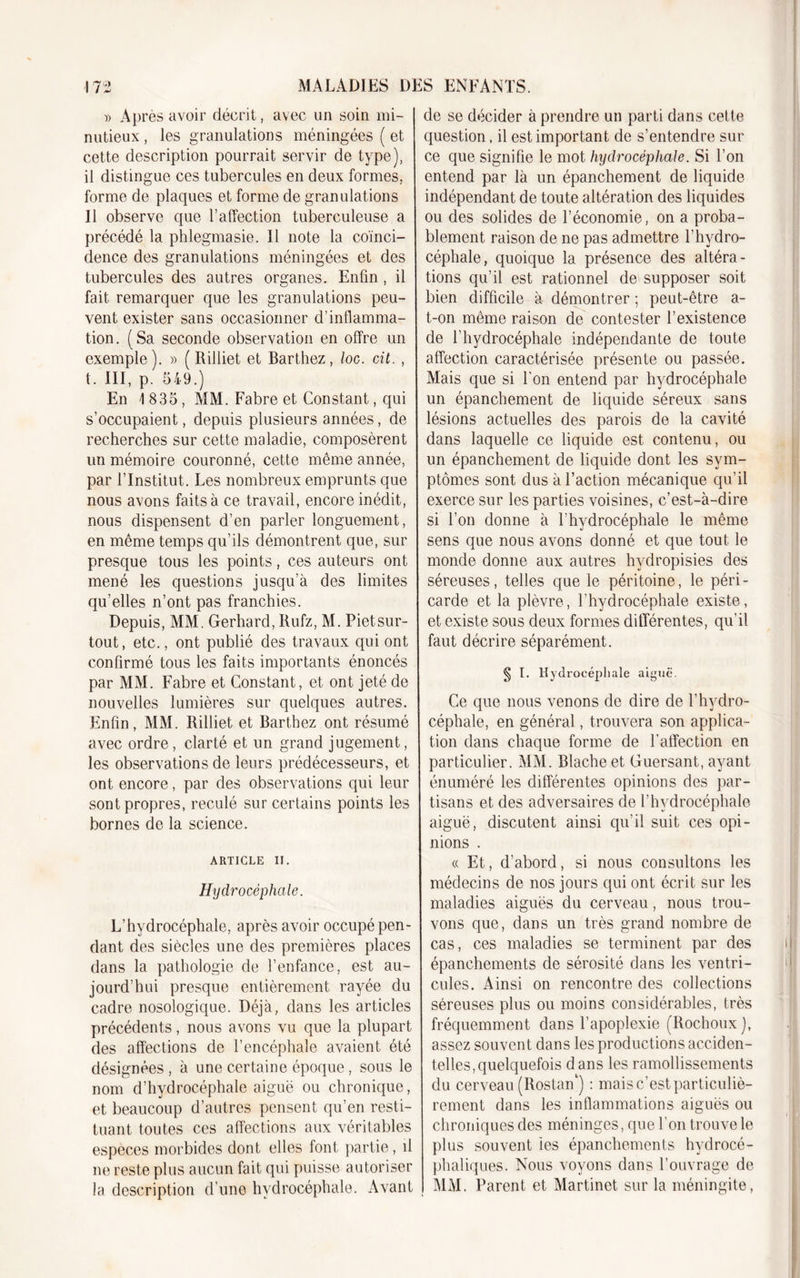 » Après avoir décrit, avec un soin mi- nutieux , les granulations méningées ( et cette description pourrait servir de type), il distingue ces tubercules en deux formes, forme de plaques et forme de granulations Il observe que l’affection tuberculeuse a précédé la phlegmasie. Il note la coïnci- dence des granulations méningées et des tubercules des autres organes. Enfin , il fait remarquer que les granulations peu- vent exister sans occasionner d’inflamma- tion. (Sa seconde observation en offre un exemple). » ( Rilliet et Barthez, loc. cit. , t. III, p. 549.) En 1 835, MM. Fabre et Constant, qui s’occupaient, depuis plusieurs années, de recherches sur cette maladie, composèrent un mémoire couronné, cette même année, par l’Institut. Les nombreux emprunts que nous avons faits à ce travail, encore inédit, nous dispensent d’en parler longuement, en même temps qu’ils démontrent que, sur presque tous les points, ces auteurs ont mené les questions jusqu’à des limites qu’elles n’ont pas franchies. Depuis, MM. Gerhard, Rufz, M. Pietsur- tout, etc., ont publié des travaux qui ont confirmé tous les faits importants énoncés par MM. Fabre et Constant, et ont jeté de nouvelles lumières sur quelques autres. Enfin, MM. Rilliet et Barthez ont résumé avec ordre, clarté et un grand jugement, les observations de leurs prédécesseurs, et ont encore, par des observations qui leur sont propres, reculé sur certains points les bornes de la science. ARTICLE II. Hydrocéphale. L’hydrocéphale, après avoir occupé pen- dant des siècles une des premières places dans la pathologie de l’enfance, est au- jourd’hui presque entièrement rayée du cadre nosologique. Déjà, dans les articles précédents, nous avons vu que la plupart des affections de l’encéphale avaient été désignées, à une certaine époque, sous le nom d’hydrocéphale aiguë ou chronique, et beaucoup d’autres pensent qu’en resti- tuant toutes ces affections aux véritables especes morbides dont elles font partie, il ne reste plus aucun fait qui puisse autoriser la description d’une hydrocéphale. Avant de se décider à prendre un parti dans cette question, il est important de s’entendre sur ce que signifie le mot hydrocéphale. Si l’on entend par là un épanchement de liquide indépendant de toute altération des liquides ou des solides de l’économie, on a proba- blement raison de ne pas admettre l’hydro- céphale, quoique la présence des altéra- tions qu’il est rationnel de supposer soit bien difficile à démontrer ; peut-être a- t-on même raison de contester l’existence de l’hydrocéphale indépendante de toute affection caractérisée présente ou passée. Mais que si l’on entend par hydrocéphale un épanchement de liquide séreux sans lésions actuelles des parois de la cavité dans laquelle ce liquide est contenu, ou un épanchement de liquide dont les sym- ptômes sont dus à l’action mécanique qu’il exerce sur les parties voisines, c’est-à-dire si l’on donne à l’hydrocéphale le même sens que nous avons donné et que tout le monde donne aux autres hydropisies des séreuses, telles que le péritoine, le péri- carde et la plèvre, l’hydrocéphale existe, et existe sous deux formes différentes, qu’il faut décrire séparément. § I. Hydrocéphale aiguë. Ce que nous venons de dire de l’hydro- céphale, en général, trouvera son applica- tion dans chaque forme de l’affection en particulier. MM. Blacheet Guersant, ayant énuméré les différentes opinions des par- tisans et des adversaires de l’hydrocéphale aiguë, discutent ainsi qu’il suit ces opi- nions . « Et, d’abord, si nous consultons les médecins de nos jours qui ont écrit sur les maladies aiguës du cerveau, nous trou- vons que, dans un très grand nombre de cas, ces maladies se terminent par des épanchements de sérosité dans les ventri- cules. Ainsi on rencontre des collections séreuses plus ou moins considérables, très fréquemment dans l’apoplexie (Itochoux), assez souvent dans les productions acciden- telles, quelquefois dans les ramollissements du cerveau (Rostan1) : mais c’est particuliè- rement dans les inflammations aiguës ou chroniques des méninges, que l’on trouve le plus souvent les épanchements hydrocé- phaliques. Nous voyons dans l’ouvrage de MM. Parent et Martinet sur la méningite,