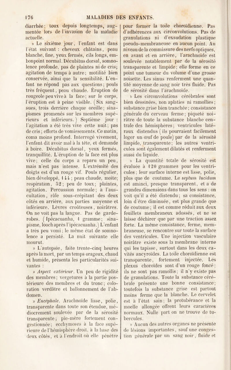 diarrhée; toux depuis longtemps, aug- mentée lors de l’invasion de la maladie actuelle. » Le sixième jour, l’enfant est dans l’état suivant : cheveux châtains, peau blanche, fine, yeux fermés, cils longs, em- bonpoint normal. Décubitus dorsal, somno- lence profonde, pas de plaintes ni de cris; agitation de temps à autre; motilité bien conservée, ainsi que la sensibilité. L’en- fant ne répond pas aux questions ; pouls très fréquent, peau chaude. Éruption de rougeole peu vive à la face; sur le corps, l'éruption est à peine visible. (Six sang- sues, trois derrière chaque oreille; sina- pismes promenés sur les membres supé- rieurs et inférieurs. ) Septième jour : l’agitation a été très vive cette nuit; pas de cris ; efforts de vomissements. Ce matin, coma moins profond. Interrogé vivement, l’enfant dit avoir mal à la tête, et demande à boire. Décubitus dorsal, yeux fermés, tranquillité. L’éruption de la face est plus vive; celle du corps a reparu un peu, mais n’est pas intense. L’extrémité des doigts est d’un rouge vif. Pouls régulier, bien développé, i 44 ; peau chaude, moite; respiration, 52; peu de toux; plaintes, agitation. Percussion normale; à l’aus- cultation , râle sous-crépitant des deux côtés en arrière, aux parties moyenne et inférieure. Lèvres croûteuses, noirâtres. On ne voit pas la langue. Pas de garde- robes. ( Ipécacuanha, I gramme; sina- pisme, loochaprès l'ipéeacuanha.) L’enfant a très peu vomi ; le même état de somno- lence a persisté. La nuit suivante elle mourut. » L’autopsie, faite trente-cinq heures après la mort, par un temps orageux, chaud et humide, présenta les particularités sui- vantes : » Aspect extérieur. Un peu de rigidité des membres; vergetures à la partie pos- térieure des membres et du tronc ; colo- ration verdâtre et ballonnement de l’ab- domen . » Encéphale. Arachnoïde lisse, polie, transparente dans toute son étendue, mé- diocrement soulevée par de la sérosité transparente; pie-mère fortement con- gestionnée; ecchymoses à la face supé- rieure de l’hémisphère droit, à la base des deux côtés, et à l’endroit on elle pénètre pour former la toile choroïdienne. Pas d’adhérences aux circonvolutions. Pas de granulations ni d’exsudation plastique pseudo-membraneuse en aucun point. Au niveau de la commissure des nerfs optiques, en avant et en arrière, l’arachnoïde est soulevée notablement par de la sérosité transparente et limpide; elle forme en ce point une tumeur du volume d’une grosse noisette. Les sinus renferment une quan- tité moyenne de sang noir très fluide. Pas de sérosité dans l’arachnoïde. ij Les circonvolutions cérébrales sont bien dessinées, non aplaties ni ramollies ; substance grise bien tranchée ; consistance générale du cerveau ferme ; piqueté noi- râtre de toute la substance blanche cen- trale des hémisphères; ventricules laté- raux distendus (ils pourraient facilement loger un œuf de poule) par de la sérosité limpide, transparente; les autres ventri- cules sont également dilatés et renferment aussi du liquide. » La quantité totale de sérosité est évaluée à 120 grammes pour les ventri- cules ; leur surface interne est lisse, polie, plus que de coutume. Le septum lucidum est aminci, presque transparent , et a de grandes dimensions dans tous les sens : on voit qu’il a été distendu ; sa consistance, loin d’être diminuée, est plus grande que de coutume ; il est comme réduit aux deux feuillets membraneux adossés, et ne se laisse déchirer que par une traction assez forte. La même consistance, ferme, mem- braneuse, se rencontre sur toute la surface des ventricules. Une injection vasculaire noirâtre existe sous la membrane interne qui les tapisse, surtout dans les deux ca- vités ancyroïdes. La toile choroïdienne est transparente, fortement injectée. Les plexus choroïdes sont d’un rouge foncé ; ils ne sont pas ramollis; il n’y existe pas de granulations. Toute la substance céré- brale présente une bonne consistance; toutefois la substance grise est partout moins ferme que la blanche. Le cervelet est à l’état sain; la protubérance et la moelle allongée offrent leurs caractères normaux. Nulle part on ne trouve de tu- bercules. » Aucun des autres organes ne présente de lésions importantes, sauf une conges- tion générale par un sang noir , fluide et