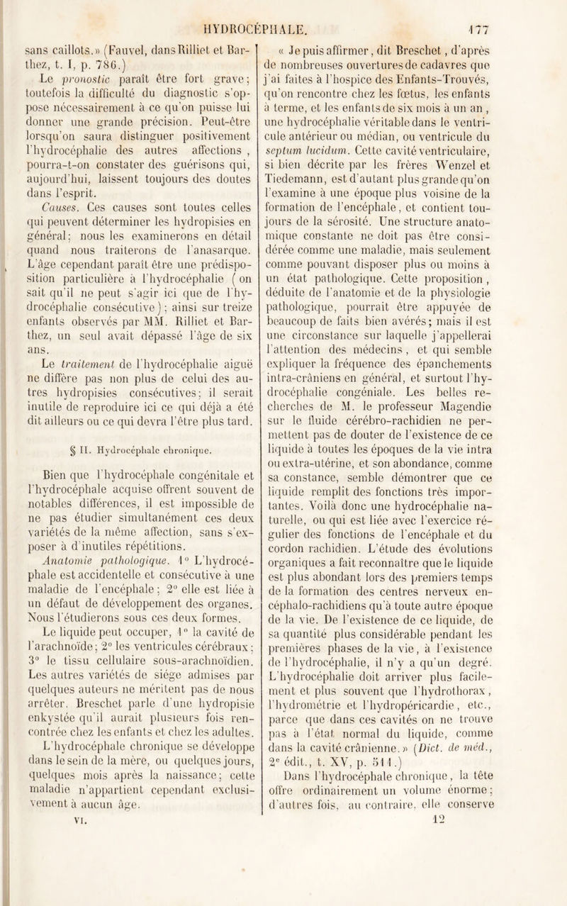 sans caillots.» (Fauvel, dans Rilliet et Bar- thez, t. I, p. 786.) Le pronostic paraît être fort grave ; toutefois la difficulté du diagnostic s’op- pose nécessairement à ce cju’on puisse lui donner une grande précision. Peut-être lorsqu’on saura distinguer positivement l’hydrocéphalie des autres affections , pourra-t-on constater des guérisons qui, aujourd’hui, laissent toujours des doutes dans l’esprit. Causes. Ces causes sont toutes celles qui peuvent déterminer les hvdropisies en général: nous les examinerons en détail quand nous traiterons de l’anasarque. L'âge cependant paraît être une prédispo- sition particulière à l’hydrocéphalie ( on sait qu’il ne peut s'agir ici que de l’hy- drocéphalie consécutive); ainsi sur treize enfants observés par MM. Rilliet et Bar- thez, un seul avait dépassé l’âge de six ans. Le traitement de l'hydrocéphalie aiguë ne diffère pas non plus de celui des au- tres hvdropisies consécutives; il serait inutile de reproduire ici ce qui déjà a été dit ailleurs ou ce qui devra l’être plus tard. S n. Hyd rocéphale chronique. Bien que l'hydrocéphale congénitale et l'hydrocéphale acquise offrent souvent de notables différences, il est impossible de ne pas étudier simultanément ces deux variétés de la même affection, sans s'ex- poser à d’inutiles répétitions. Anatomie pathologique. 1° L'hydrocé- phale est accidentelle et consécutive à une maladie de l'encéphale ; 2° elle est liée à un défaut de développement des organes. Nous l'étudierons sous ces deux formes. Le liquide peut occuper, 1° la cavité de l’arachnoïde; 2° les ventricules cérébraux; 3° le tissu cellulaire sous-arachnoïdien. Les autres variétés de siège admises par quelques auteurs ne méritent pas de nous arrêter. Breschet parle d’une hydropisie enkystée qu'il aurait plusieurs fois ren- contrée chez les enfants et chez les adultes. L’hydrocéphale chronique se développe dans le sein de la mère, ou quelques jours, quelques mois après la naissance; cette maladie n’appartient cependant exclusi- vement à aucun âge. « Je puis affirmer, dit Breschet, d’après de nombreuses ouvertures de cadavres que j’ai faites à l’hospice des Enfants-Trouvés, qu’on rencontre chez les fœtus, les enfants à terme, et les enfants de six mois à un an , une hydrocéphalie véritable dans le ventri- cule antérieur ou médian, ou ventricule du septum lucidum. Cette cavité ventriculaire, si bien décrite par les frères YVenzel et Tiedemann, est d’autant plus grande qu’on l’examine à une époque plus voisine de la formation de l’encéphale, et contient tou- jours de la sérosité. Une structure anato- mique constante ne doit pas être consi- dérée comme une maladie, mais seulement comme pouvant disposer plus ou moins à un état pathologique. Cette proposition , déduite de l’anatomie et de la physiologie pathologique, pourrait être appuyée de beaucoup de faits bien avérés; mais il est une circonstance sur laquelle j'appellerai l’attention des médecins , et qui semble expliquer la fréquence des épanchements intra-crâniens en général, et surtout l’hy- drocéphalie congéniale. Les belles re- cherches de M. le professeur Magendie sur le fluide cérébro-rachidien ne per- mettent pas de douter de l’existence de ce liquide à toutes les époques de la vie intra ou extra-utérine, et son abondance, comme sa constance, semble démontrer que ce liquide remplit des fonctions très impor- tantes. Voilà donc une hydrocéphalie na- turelle, ou qui est liée avec l'exercice ré- gulier des fonctions de l’encéphale et du cordon rachidien. L’étude des évolutions organiques a fait reconnaître que le liquide est plus abondant lors des premiers temps de la formation des centres nerveux en- céphalo-rachidiens qu’à toute autre époque de la vie. De l’existence de ce liquide, de sa quantité plus considérable pendant les premières phases de la vie, à l’existence de l’hydrocéphalie, il n’y a qu’un degré. L’hydrocéphalie doit arriver plus facile- ment et plus souvent que l’hydrothorax , l’hydrométrie et l’hydropéricardie, etc., parce que dans ces cavités on ne trouve pas à l’état normal du liquide, comme dans la cavité crânienne. » [Dict. de méd., 2e édit., t. XV, p. 511.) Dans l’hydrocéphale chronique, la tête offre ordinairement un volume énorme; d’autres fois, au contraire, elle conserve 12 vi.