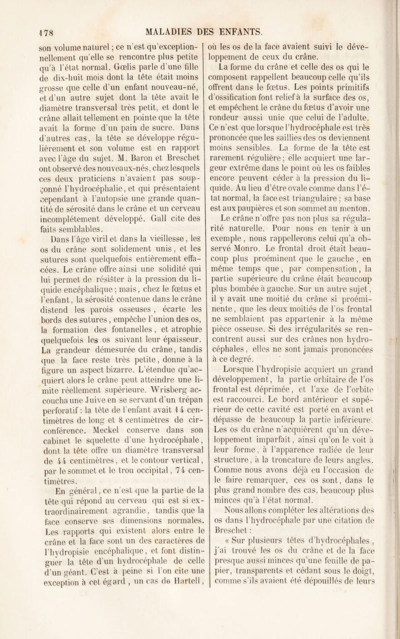 son volume naturel ; ce n’est qu’exception- nellement qu’elle se rencontre plus petite qu’à l’état normal. Gœlis parle d’une fille de dix-huit mois dont la tête était moins grosse que celle d’un enfant nouveau-né, et d’un autre sujet dont la tête avait le diamètre transversal très petit, et dont le crâne allait tellement en pointe que la tête avait la forme d’un pain de sucre. Dans d’autres cas, la tête se développe régu- lièrement et son volume est en rapport avec l’àge du sujet. M. Baron et Breschet ont observé des nouveaux-nés, chez lesquels ces deux praticiens n’avaient pas soup- çonné l’hydrocéphalie, et qui présentaient cependant à l’autopsie une grande quan- tité de sérosité dans le crâne et un cerveau incomplètement développé. G ail cite des faits semblables. Dans l’âge viril et dans la vieillesse, les os du crâne sont solidement unis, et les sutures sont quelquefois entièrement effa- cées. Le crâne offre ainsi une solidité qui lui permet de résister à la pression du li- quide encéphalique ; mais, chez le fœtus et l’enfant, la sérosité contenue dans le crâne distend les parois osseuses , écarte les bords des sutures, empêche l’union des os, la formation des fontanelles , et atrophie quelquefois les os suivant leur épaisseur. La grandeur démesurée du crâne, tandis que la face reste très petite, donne à la figure un aspect bizarre. L’étendue qu’ac- quiert alors le crâne peut atteindre une li- mite réellement supérieure. Wrisberg ac- coucha une Juive en se servant d’un trépan perforatif : la tête de l’enfant avait 1 4 cen- timètres de long et 8 centimètres de cir- conférence. Meckel conserve dans son cabinet le squelette d’une hydrocéphale, dont la tête offre un diamètre transversal de 44 centimètres, et le contour vertical, par le sommet et le trou occipital, 74 cen- timètres. En général, ce n’est que la partie de la tête qui répond au cerveau qui est si ex- traordinairement agrandie, tandis que la face conserve ses dimensions normales. Les rapports qui existent alors entre le crâne et la face sont un des caractères de l’hydropisie encéphalique, et font distin- guer la tête d’un hydrocéphale de celle d’un géant. C’est à peine si l’on cite une exception à cet égard , un cas de Hartell, où les os de la face avaient suivi le déve- loppement de ceux du crâne. La forme du crâne et celle des os qui le composent rappellent beaucoup celle qu’ils offrent dans le fœtus. Les points primitifs d’ossification font relief à la surface des os, et empêchent le crâne du fœtus d’avoir une rondeur aussi unie que celui de l’adulte. Ce n’est que lorsque l’hydrocéphale est très prononcée que les saillies des os deviennent moins sensibles. La forme de la tête est ■*S. rarement régulière ; elle acquiert une lar- geur extrême dans le point où les os faibles encore peuvent céder à la pression du li- quide. Au lieu d’être ovale comme dans l’é- tat normal, la face est triangulaire; sa base est aux paupières et son sommet au menton. Le crâne n’offre pas non plus sa régula- rité naturelle. Pour nous en tenir à un exemple , nous rappellerons celui qu’a ob- servé Monro. Le frontal droit était beau- coup plus proéminent que le gauche, en même temps que, par compensation, la partie supérieure du crâne était beaucoup plus bombée à gauche. Sur un autre sujet, il y avait une moitié du crâne si proémi- nente, que les deux moitiés de l’os frontal ne semblaient pas appartenir à la même pièce osseuse. Si des irrégularités se ren- contrent aussi sur des crânes non hydro- céphales , elles ne sont jamais prononcées à ce degré. Lorsque l’hydropisie acquiert un grand développement, la partie orbitaire de l’os frontal est déprimée, et l'axe de l’orbite est raccourci. Le bord antérieur et supé- rieur de cette cavité est porté en avant et dépasse de beaucoup la partie inférieure. Les os du crâne n’acquièrent qu’un déve- loppement imparfait, ainsi qu’on le voit à leur forme, à l’apparence radiée de leur structure, à la troncature de leurs angles. Comme nous avons déjà eu l’occasion de le faire remarquer, ces os sont, dans le plus grand nombre des cas, beaucoup plus minces qu’à l’état normal. Nous allons compléter les altérations des os dans l’hydrocéphale par une citation de Breschet: « Sur plusieurs têtes d’hydrocéphales , j’ai trouvé les os du crâne et de la face presque aussi minces qu’une feuille de pa- pier, transparents et cédant sous le doigt, comme s’ils avaient été dépouillés de leurs