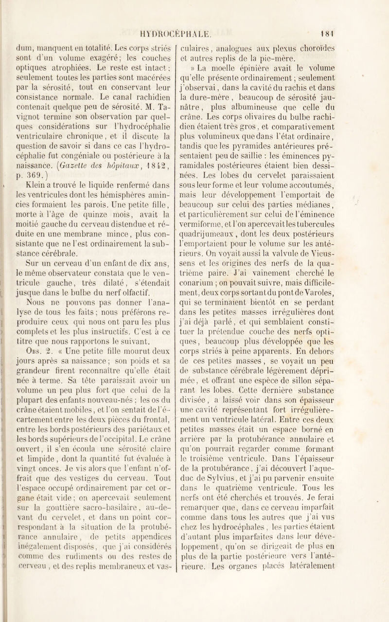 dum, manquent en totalité. Les corps striés sont d’un volume exagéré; les couches optiques atrophiées. Le reste est intact ; seulement toutes les parties sont macérées par la sérosité, tout en conservant leur consistance normale. Le canal rachidien contenait quelque peu de sérosité. M. Ta- vignot termine son observation par quel- ques considérations sur l’hydrocéphalie ventriculaire chronique, et il discute la question de savoir si dans ce cas l’hydro- céphalie fut congéniale ou postérieure à la naissance. (Gazette des hôpitaux, 1842, p. 369.) Klein a trouvé le liquide renfermé dans les ventricules dont les hémisphères amin- cies formaient les parois. Une petite fille, morte à l’âge de quinze mois, avait la moitié gauche du cerveau distendue et ré- duite en une membrane mince, plus con- sistante que ne l’est ordinairement la sub- stance cérébrale. Sur un cerveau d’un enfant de dix ans, le même observateur constata que le ven- tricule gauche, très dilaté, s’étendait jusque dans le bulbe du nerf olfactif. Nous ne pouvons pas donner l’ana- lyse de tous les faits ; nous préférons re- produire ceux qui nous ont paru les plus complets et les plus instructifs. C’est à ce titre que nous rapportons le suivant. Obs. 2. « Une petite fille mourut deux jours après sa naissance ; son poids et sa grandeur firent reconnaître qu’elle était née à terme. Sa tête paraissait avoir un volume un peu plus fort que celui de la plupart des enfants nouveau-nés ; les os du crâne étaient mobiles, et l’on sentait de l’é- cartement entre les deux pièces du frontal, entre les bords postérieurs des pariétaux et les bords supérieurs de l’occipital. Le crâne ouvert, il s’en écoula une sérosité claire et limpide , dont la quantité fut évaluée à vingt onces. Je vis alors que l'enfant n’of- frait que des vestiges du cerveau. Tout l’espace occupé ordinairement par cet or- gane était vide ; on apercevait seulement sur la gouttière sacro-basilaire, au-de- vant du cervelet, et dans un point cor- respondant à la situation de la protubé- rance annulaire, de petits appendices inégalement disposés, que j'ai considérés comme des rudiments ou des restes de cerveau , et des replis membraneux et vas- culaires , analogues aux plexus choroïdes et autres replis de la pie-mère. » La moelle épinière avait le volume qu’elle présente ordinairement ; seulement j’observai, dans la cavité du rachis et dans la dure-mère , beaucoup de sérosité jau- nâtre , plus albumineuse que celle du crâne. Les corps olivaires du bulbe rachi- dien étaient très gros, et comparativement plus volumineux que dans l’état ordinaire, tandis que les pyramides antérieures pré- sentaient peu de saillie : les éminences py- ramidales postérieures étaient bien dessi- nées. Les lobes du cervelet paraissaient sous leur forme et leur volume accoutumés, mais leur développement l’emportait de beaucoup sur celui des parties médianes, et particulièrement sur celui de l’éminence vermiforme, et l’on apercevaitles tubercules quadrijumeaux , dont les deux postérieurs l’emportaient pour le volume sur les anté- rieurs. On voyait aussi la valvule de Vieus- sens et les origines des nerfs de la qua- trième paire. J’ai vainement cherché le conarium ; on pouvait suivre, mais difficile- ment, deux corps sortantdupontdeVaroles, qui se terminaient bientôt en se perdant dans les petites masses irrégulières dont j’ai déjà parlé, et qui semblaient consti- tuer la prétendue couche des nerfs opti- ques , beaucoup plus développée que les corps striés à peine apparents. En dehors de ces petites masses, se voyait un peu de substance cérébrale légèrement dépri- mée, et offrant une espèce de sillon sépa- rant les lobes. Cette dernière substance divisée, a laissé voir dans son épaisseur une cavité représentant fort irrégulière- ment un ventricule latéral. Entre ces deux petites masses était un espace borné en arrière par la protubérance annulaire et qu’on pourrait regarder comme formant le troisième ventricule. Dans l’épaisseur de la protubérance, j’ai découvert l’aque- duc de Sylvius, et j’ai pu parvenir ensuite dans le quatrième ventricule. Tous les nerfs ont été cherchés et trouvés. Je ferai remarquer que, dans ce cerveau imparfait comme dans tous les autres que j’ai vus chez les hydrocéphales, les parties étaient d’autant plus imparfaites dans leur déve- loppement, qu’on se dirigeait de plus en plus de la partie postérieure vers l’anté- rieure. Les organes placés latéralement