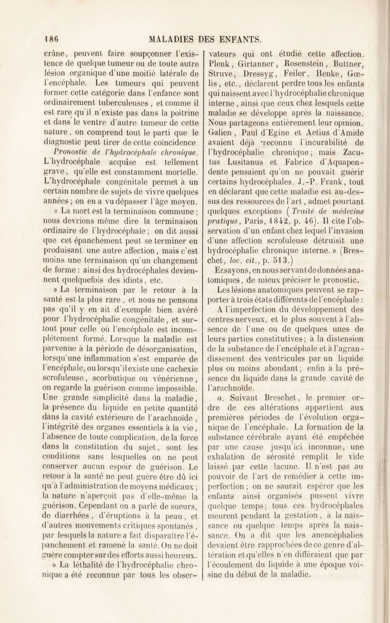 crâne, peuvent faire soupçonner l’exis- tence de quelque tumeur ou de toute autre lésion organique d’une moitié latérale de l’encéphale. Les tumeurs qui peuvent former cette catégorie dans l’enfance sont ordinairement tuberculeuses , et comme il est rare qu’il n’existe pas dans la poitrine et dans le ventre d’autre tumeur de cette nature, on comprend tout le parti que le diagnostic peut tirer de cette coïncidence. Pronostic de l’hydrocéphale chronique. L’hydrocéphale acquise est tellement grave, qu’elle est constamment mortelle. L’hydrocéphale congénitale permet à un certain nombre de sujets de vivre quelques années ; on en a vu dépasser l’âge moyen. « La mort est la terminaison commune ; nous devrions même dire la terminaison ordinaire de l'hydrocéphale ; on dit aussi que cet épanchement peut se terminer en produisant une autre affection, mais c’est moins une terminaison qu’un changement de forme : ainsi des hydrocéphales devien- nent quelquefois des idiots, etc. » La terminaison par le retour à la santé est la plus rare , et nous ne pensons pas qu’il y en ait d’exemple bien avéré pour l’hydrocéphalie congénitale, et sur- tout pour celle où l’encéphale est incom- plètement formé. Lorsque la maladie est parvenue à la période de désorganisation, lorsqu’une inflammation s’est emparée de l’encéphale, ou lorsqu’il existe une cachexie scrofuleuse, scorbutique ou vénérienne , on regarde la guérison comme impossible. Une grande simplicité dans la maladie, la présence du liquide en petite quantité dans la cavité extérieure de l’arachnoïde , l’intégrité des organes essentiels à la vie, l’absence de toute complication, de la force dans la constitution du sujet, sont les conditions sans lesquelles on ne peut conserver aucun espoir de guérison. Le retour à la santé ne peut guère être dû ici qu à l’administration de moyens médicaux ; la nature n’aperçoit pas d’elle-même la guérison. Cependant on a parlé de sueurs, de diarrhées, d’éruptions à la peau, et d’autres mouvements critiques spontanés , par lesquels la nature a fait disparaître l’é- panchement et ramené la santé. On ne doit guère compter sur des efforts aussi heureux. » La léthalité de l’hydrocéphalie chro- nique a été reconnue par tous les obser- vateurs qui ont étudié cette affection. Plenk , Girtanner , Rosenstein , Buttner, Struve, Dressyg, Feiler, Henke, Goe- lis , etc., déclarent perdre tous les enfants qui naissent avec l’hydrocéphalie chronique interne , ainsi que ceux chez lesquels cette maladie se développe après la naissance. Nous partageons entièrement leur opinion. Galien , Paul d’Egine et Aetius d’Amide avaient déjà -reconnu l'incurabilité de l’hydrocéphalie chronique ; mais Zacu- tus Lusitanus et Fabrice d’Aquapen- dente pensaient qu’on ne pouvait guérir certains hydrocéphales. J.-P. Frank, tout en déclarant que cette maladie est au-des- sus des ressources de l’art, admet pourtant quelques exceptions ( Traité de médecine pratique, Paris, 1842, p. 46). Il cite l’ob- servation d’un enfant chez lequel l’invasion d’une affection scrofuleuse détruisit une hydrocéphalie chronique interne. » (Bres- chet, loc. cit., p. 51 3.) Essayons, en nous servan t de données ana- tomiques, de mieux préciser le pronostic. Les lésions anatomiques peuvent se rap- porter à trois états différents de l’encéphale : A l’imperfection du développement des centres nerveux, et le plus souvent à l’ab- sence de l’une ou de quelques unes de leurs parties constitutives ; à la distension de la substance de l’encéphale et à l’agran - dissement des ventricules par un liquide plus ou moins abondant; enfin à la pré- sence du liquide dans la grande cavité de l’arachnoïde. a. Suivant Breschet, le premier or- dre de ces altérations appartient aux premières périodes de l’évolution orga- nique de l’encéphale. La formation de la substance cérébrale ayant été empêchée par une cause jusqu’ici inconnue, une exhalation de sérosité remplit le vide laissé par cette lacune. Il n’est pas au pouvoir de l’art de remédier à cette im- perfection ; on ne saurait espérer que les enfants ainsi organisés pussent vivre quelque temps; tous ces hydrocéphales meurent pendant la gestation , à la nais- sance ou quelque temps après la nais- sance. On a dit que les anencéphalies devaient être rapprochées de ce genre d’al- tération et qu’elles n’en différaient que par l’écoulement du liquide à une époque voi- sine du début de la maladie.