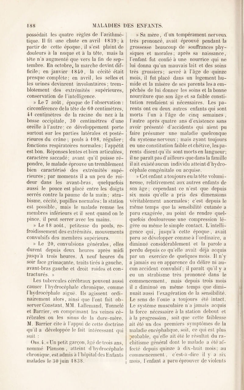 possédait les quatre règles de l’arithmé- tique. Il fit une chute en avril 1 839; à partir de cette époque, il s’est plaint de douleurs à la nuque et à la tête, mais la tête n’a augmenté que vers la fin de sep- tembre. En octobre, la marche devint dif- ficile; en janvier 1 840, la cécité était presque complète ; en avril, les selles et les urines devinrent involontaires ; trem- blotement des extrémités supérieures, conservation de l’intelligence. » Le 7 août, époque de l’observation : circonférence delà tête de 60 centimètres, 41 centimètres de la racine du nez à la bosse occipitale, 30 centimètres d’une oreille à l’autre; ce développement porte surtout sur les parties latérales et posté- rieures du crâne; pouls à LOB, régulier; fonctions respiratoires normales; l’appétit est bon. Réponses lentes et bien articulées, caractère saccadé; avant qu’il puisse ré- pondre, le malade éprouve un tremblement bien caractérisé des extrémités supé- rieures ; par moments il a un peu de roi- deur dans les avant-bras, quelquefois aussi le pouce est placé entre les doigts serrés contre la paume de la main ; stra- bisme, cécité, pupilles normales ; la station est possible, mais le malade remue les membres inférieurs et il sent quand on le pince, il peut serrer avec les mains. » Le I 8 août, petitesse du pouls, re- froidissement des extrémités, mouvements convulsifs des membres supérieurs. » Le 20, convulsions générales, elles durent depuis deux heures après midi jusqu’à trois heures. À neuf heures du soir face grimaçante, traits tirés à gauche, avant-bras gauche et droit roides et con- tracturés. » Les tubercules cérébraux peuvent aussi causer l’hydrocéphale chronique, comme l’hydrocéphale aiguë. Ils agissent ordi- nairement alors, ainsi que l’ont fait ob- server Constant, MM. Lallemand, Tonnelé et Barrier, en comprimant les veines cé- rébrales ou les sinus de la dure-mère. M. Barrier cite à l’appui de cette doctrine qu’il a développée le fait intéressant qui suit : Obs.4.«Uu petit garçon, âgé de trois ans, nommé Planson , atteint d’hydrocéphale chronique, est admis à l’hôpital des Enfants malades le 30 juin 1 838. » Sa mère, d’un tempérament nerveux très prononcé, avait éprouvé pendant la grossesse beaucoup de souffrances phy- siques et morales; après sa naissance, l’enfant fut confié à une nourrice qui ne lui donna qu’un mauvais lait et des soins très grossiers; sevré à l’âge de quinze mois, il fut placé dans un logement hu- mide et la misère de ses parents lésa em- pêchés de lui donner les soins et la bonne nourriture que son âge et sa faible consti- tution rendaient si nécessaires. Les pa- rents ont eu deux autres enfants qui sont morts l’un à l’âge de cinq semaines , l’autre après quatre ans d’existence sans avoir présenté d’accidents qui aient pu faire présumer une maladie quelconque du système nerveux ; mais ayant toujours eu une constitution faible et chétive, les pa- rents disent qu’ils sont morts en langueur; il ne paraît pas d’ailleurs que dans la famille il ait existé aucun individu atteint d'hvdro- céphale congénitale ou acquise. » Cet enfant a toujours eu la tête volumi- neuse, relativement aux autres enfants de son âge ; cependant ce n’est que depuis six mois qu’elle a pris des dimensions véritablement anormales; c’est depuis le même temps que la sensibilité cutanée a paru exagérée, au point de rendre quel- quefois douloureuse une compression lé- gère ou même le simple contact. L'intelli- gence qui, jusqu’à cette époque, avait paru se développer comme à l’ordinaire, a diminué considérablement et la parole a perdu depuis ce qu’elle avait déjà acquis par un exercice de quelques mois. Il n’y a jamais eu en apparence du délire ni au- cun accident convulsif ; il paraît qu’il y a eu un strabisme très prononcé dans le commencement, mais depuis trois mois il a diminué en même temps que dimi- nuait. aussi l’exagération de la sensibilité. Le sens de l’ouïe a toujours été intact. Le système musculaire n’a jamais acquis la force nécessaire à la station debout et à la progression, soit que cette faiblesse ait été un des premiers symptômes de la maladie encéphalique, soit, ce qui est plus probable, qu’elle ait été le résultat du ra- chitisme général dont le malade a été af- fecté depuis quinze à dix-huit mois; au commencement, c'est-à-dire il y a six mois, l'enfant a paru éprouver de violents