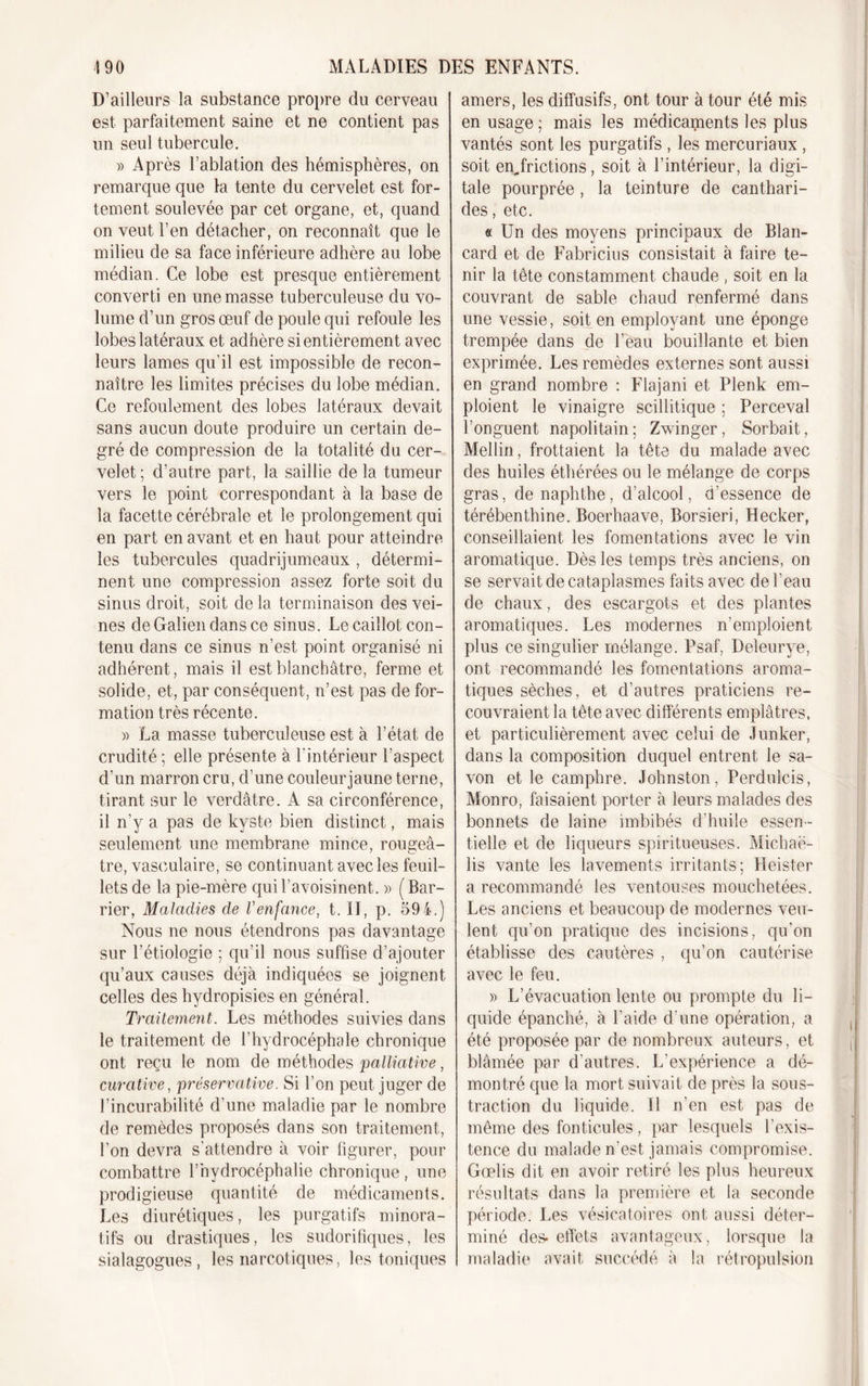 D’ailleurs la substance propre du cerveau est parfaitement saine et ne contient pas un seul tubercule. » Après l’ablation des hémisphères, on remarque que la tente du cervelet est for- tement soulevée par cet organe, et, quand on veut l’en détacher, on reconnaît que le milieu de sa face inférieure adhère au lobe médian. Ce lobe est presque entièrement converti en une masse tuberculeuse du vo- lume d’un gros œuf de poule qui refoule les lobes latéraux et adhère si entièrement avec leurs lames qu’il est impossible de recon- naître les limites précises du lobe médian. Ce refoulement des lobes latéraux devait sans aucun doute produire un certain de- gré de compression de la totalité du cer- velet; d’autre part, la saillie de la tumeur vers le point correspondant à la base de la facette cérébrale et le prolongement qui en part en avant et en haut pour atteindre les tubercules quadrijumeaux , détermi- nent une compression assez forte soit du sinus droit, soit de la terminaison des vei- nes de Galien dans ce sinus. Le caillot con- tenu dans ce sinus n’est point organisé ni adhérent, mais il est blanchâtre, ferme et solide, et, par conséquent, n’est pas de for- mation très récente. » La masse tuberculeuse est à l’état de crudité ; elle présente à l’intérieur l’aspect d’un marron cru, d’une couleur jaune terne, tirant sur le verdâtre. A sa circonférence, il n’y a pas de kyste bien distinct, mais seulement une membrane mince, rougeâ- tre, vasculaire, se continuant avec les feuil- lets de la pie-mère qui l’avoisinent. » ( Bar- rier, Maladies de Venfance, t. II, p. 594.) Nous ne nous étendrons pas davantage sur l’étiologie ; qu’il nous suffise d’ajouter qu’aux causes déjà indiquées se joignent celles des hydropisies en général. Traitement. Les méthodes suivies dans le traitement de l’hydrocéphale chronique ont reçu le nom de méthodes palliative, curative, préservative. Si l’on peut juger de l’incurabilité d’une maladie par le nombre de remèdes proposés dans son traitement, l’on devra s’attendre à voir figurer, pour combattre l’hydrocéphalie chronique , une prodigieuse quantité de médicaments. Les diurétiques, les purgatifs minora- tifs ou drastiques, les sudorifiques, les sialagogues, les narcotiques, les toniques amers, les diffusifs, ont tour à tour été mis en usage ; mais les médicaments les plus vantés sont les purgatifs , les mercuriaux , soit enjrictions, soit à l’intérieur, la digi- tale pourprée, la teinture de canthari- des , etc. « Un des moyens principaux de Blan- card et de Fabricius consistait à faire te- nir la tête constamment chaude , soit en la couvrant de sable chaud renfermé dans une vessie, soit en employant une éponge trempée dans de l’eau bouillante et bien exprimée. Les remèdes externes sont aussi en grand nombre : Flajani et Plenk em- ploient le vinaigre scillitique ; Perceval l’onguent napolitain; Zwinger, Sorbait, Mellin, frottaient la tête du malade avec des huiles éthérées ou le mélange de corps gras, de naphthe, d’alcool, d’essence de térébenthine. Boerhaave, Borsieri, Hecker, conseillaient les fomentations avec le vin aromatique. Dès les temps très anciens, on se servait de cataplasmes faits avec de l’eau de chaux, des escargots et des plantes aromatiques. Les modernes n’emploient plus ce singulier mélange. Psaf, Deleurye, ont recommandé les fomentations aroma- tiques sèches, et d’autres praticiens re- couvraient la tête avec differents emplâtres, et particulièrement avec celui de Junker, dans la composition duquel entrent le sa- von et le camphre. Johnston, Perdulcis, Monro, faisaient porter à leurs malades des bonnets de laine imbibés d’huile essen- tielle et de liqueurs spiritueuses. Michaë- lis vante les lavements irritants; Heister a recommandé les ventouses mouchetées. Les anciens et beaucoup de modernes veu- lent qu’on pratique des incisions, qu’on établisse des cautères , qu’on cautérise avec le feu. » L’évacuation lente ou prompte du li- quide épanché, à l’aide d’une opération, a été proposée par de nombreux auteurs, et blâmée par d’autres. L’expérience a dé- montré que la mort suivait de près la sous- traction du liquide. Il n’en est pas de même des fonticules, par lesquels l'exis- tence du malade n’est jamais compromise. Gœlis dit en avoir retiré les plus heureux résultats dans la première et la seconde période. Les vésicatoires ont aussi déter- miné des- effets avantageux, lorsque la maladie avait succédé à la rétropulsion